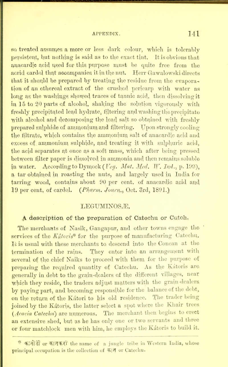 SQ treated assiiir^es a more or less dark colour, wliich is tolerably persister^t, but nothing is said as to the exact tint. It is obvious that f|,nacardi.c acid i^sed for this purpose n:tust be quite free from the acrid cardol that aocompaniesi it in tl\e nut. Herr Qawalowski directs that it should be prepared by treating the residue from the evapora- tion of an ethereal extract of the crushed pericarp with water as loiig as the washir^gs sl:|OV,^ed traces of tannic aoid, then dissolving it in 15 to 20 parts of alcohol, shaking the solution vigorously with freshly precipitated lead hydrate^ filtering ai:\d washing the precipitate with alcohol and depomposing the lead salt so obta^ined with freshly prepared sulphide of anii^oniuni 8,nd filtering. Upon strongly cooling tbe filtrate, which contains the amnionium salt of anacardic acid and excess of animonium sulphide, 9^nd treating it with sulpburic acid, the acid separates at once as a soft mass, which after being pressed between filter paper is dissolved in anQinonia and then reniains soluble in water. According to Dymock ( Fe^/. Mat. Med. Jf^. J^^r/.^ p. IDU), a tar obtained in roasting the nutSj and largely used in India for tarring wood, contf^ins about 90 per cent, of anacardic acid an,d 19 per cent, of cardol, {Pharm. J[ourn.^ Oct. Zxdi^ 1891.) LECtUMINOStE. ^4 description of the preparation of Catechu or Cutoh, The merchants of Nasik, Gangapur, and other towns engage the services of the K^toris'^' for the purpose of manufacturing Catechu, It is usual with these merchants to descend into the Concan at the termination of the rains. They enter into an arrangenient with several of the chief Naiks to proceed with them for the purpose of preparing the required quantity of Catechu, As the Katoris are generally in debt to the grain-dealers oi the different villages, neav which they reside, the traders adjust niJ^tters with the grain-dcalera by paying part, and becoming responsible for the balance of the debt,, on the ret\^-n of the Katori to his old residence. The trader being joined by the Kdtoris, the latter select a spot where the Khair trees {M-aria Catechu) are nnmeroLis. The merchant then begins to erect an extensive shed, but as he has only one or two servants and three or four matchlock men with him, he employs the Katoris to build it. ^rfff%7 or ^[(T^rf the name of a jungle trihe in AVcstern India, whose principal ocunipation is the collection of or Catethu.