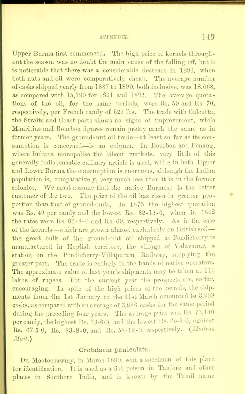 ]49 Upper Burma first commenced. The liigli price of kernels through- out the season was no doubt the main cause of the falling off, but it is noticeable that there was a considerable decrease in 1891, when both nuts and oil were comparatively cheap. The average number of casks shipped yearly from 1887 to 1890, both inclusive, was 18,068, as compared with 15,390 for 1891 and 1892, The average quota- tions of the oil, for the same periods, were Rs. 59 and Rs. 70, respectively, per French candy of 529 lbs. The trade with Calcutta, the Straits and Coast ports shows no signs of improvement, while Mauritius and Bourbon figures remain pretty much the same as in former years. The ground-nut oil trade—at least so far as its con- sumption is concerned—>is an enigma. In Bourbon and Penang, where Indians monopolise the labour markets, very little of this generally indispensable culinary article is used, while in both Upper and Lower Burma the consumption is enormous, although the Indian population is, comparatively, very much less than it is in the former colonies. We must assume that the native Burmese is the better customer of the two. The price of the oil has risen in greater pro- portion than that of ground-nuts. In 1875 the highest quotation was Bs. 49 per candy and the lowest Bs. 32-12-0, when in 1892 the rates were Bs. 86-8-0 and Ba. 69, respectively. As in the case of the kernels—which are grown almost exclusively on British soil— the great bulk of the ground-nut oil shipped at Bondicherry is manufactured in English territory, the village of Yalavanur, a station on the Pondicherry-Yillapuram Bailway, supplying the greater part. The trade is entirely in the hands of native operators. The approximate value of last year's shipments may be taken at 11^ lakhs of rupees. For the current year the prospects are, so far, encouraging. In spite of the high prices of the kernels, tlie ship- ments from the 1st January to the 31st March amounted to 3,928 casks, as compared with an average of 3.888 casks for the same period during the preceding four years. The average price was Bs. 73,140 per candy, the highest Bs. 79-8-0, and the lowest Bs. 65-8 -0, against Bs. 67-5-0, Bs. 83-8-0, and Bs. 58-12-0, respectively. {Madras Mail.) Crotalaria paniculata. Dr. Mootoosawmy, in March 1890, sent a specimen of this plant for identification. It is used as a fish poison in Tanjore and other places in Southern India, and is known by the Tamil name