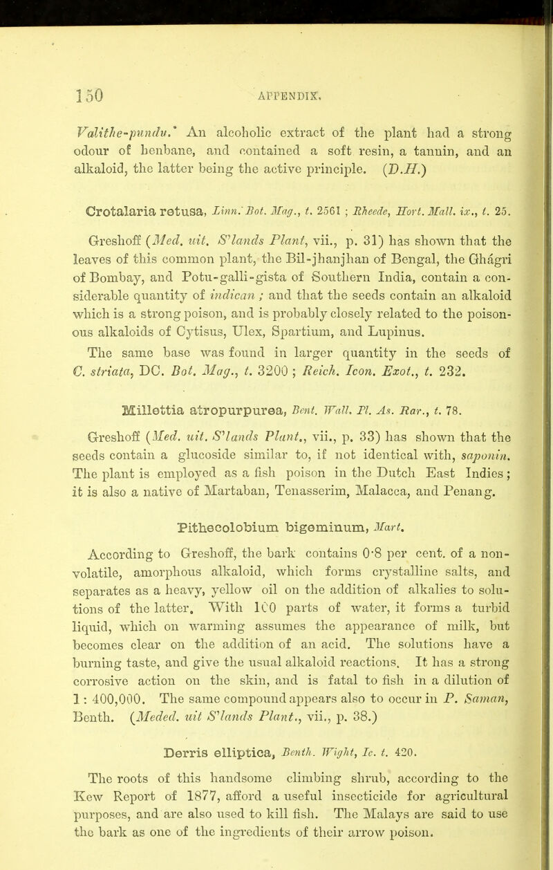Valithe-piindv.' An alcoholic extract of the plant had a strong odour of henbane, and contained a soft resin, a tannin, and an alkaloid J the latter being the active principle, {JD.H,) Crotalaria retusa, Unn:Bot. 3fag., t. 2561 ; Rlieede, Hort. IfalL ix., t. 25. Gresho:ff {Med. nit. Stands Plant, vii., p. 31) has shown that the leaves of this common plant, the Bil-jhanjhan of Bengal, the Ghagri of Bombay, and Potu-galli-gista of Southern India, contain a con- siderable quantity of indican; and that the seeds contain an alkaloid which is a strong poison, and is probably closely related to the poison- ous alkaloids of Cytisus, Ulex, Spartium, and Lupinus. The same base was found in larger quantity in the seeds of €. striata, DC. Bot. Mag., t. 3200 ; Reich. Icon. Exot., t. 232. Millettia atropurpurea, Bent. Wall. Pi. As. Bar., t, 78. Gresboff {}led. uit. SHands Plant,, vii., p. 33) has shown that the seeds contain a glucoside similar to, if not identical with, saponin. The plant is employed as a fish poison in the Dutch East Indies; it is also a native of Martaban, Tenasserim, Malacca, and Penan g. Pithecolobium bigeminum, Mart, According to Gresboff, the bark contains 0*8 per cent, of a non- volatile, amorphous alkaloid, which forms crystalline salts, and separates as a heavy, yellow oil on the addition of alkalies to solu- tions of the latter. With 100 parts of water, it forms a turbid liquid, which on warming assumes the appearance of milk, but becomes clear on the addition of an acid. The solutions have a burning taste, and give the usual alkaloid reactions. It has a strong corrosive action on the skin, and is fatal to fish in a dilution of 1: 400,000. The same compound appears also to occur in P. Saman, Benth. {Meded. uit S^lands Plant., vii., p. 38.) Derris elliptica, Benth. Wight, Ic. t. 420. The roots of this handsome climbing shrub, according to the Kew Report of 1877, afford a useful insecticide for agricultural purposes, and are also used to kill fish. The Malays are said to use the bark as one of the ingredients of their arrow poison.