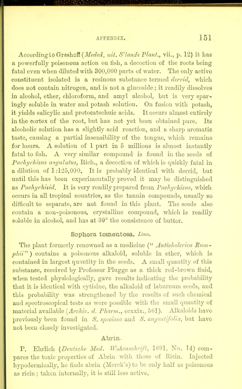 According to GreshoS (ifcfe^/ec?. tcit. lands Pla7it., vii., p. 12) it has a powerfully poisonous action on fish, a decoction of the roots being fatal even when diluted with 300,000 parts of water. The only active constituent isolated is a resinous substance termed derrid, Avhich does not contain nitrogen, and is not a glucoside; it readily dissolves in alcohol, ether, chloroform, and amyl alcohol, but is very spar- ingly soluble in water and potash solution. On fusion with potash, it yields salicylic and protocatechuic acids. It occurs aln^ost entirely in the cortex of the root, but has not yet been obtained pure. Its alcoholic solution has a slightly acid reaction, and a sharp aromatic taste, causing a partial insensibility of the tongue, which remains for hours. A solution of 1 part in 5 millions is almost instantly fatal to fish. A very similar compound is found in the seeds of Pachyrhizus angulatus^ Rich., a decoction of which is quickly fatal in a dilution of 1:125,000, It is probably identical with derrid, but until this has been experimentally proved it may be distinguished as Pachyrhizid, It is very readily prepared from Fachyrhizus^ which occurs in all tropical countries, as the tannin compounds, usually so difficult to separate, are not found in this plant. The seeds also contain a non-poisonous, crystalline compound, which is readily soluble in alcohol, and has at 30° the consistence of butter, Sophora tomentosa, Linn, The plant formerly renowned as a medicine Anti choleric a Rum phiV^) contains a poisonous alkaloid, soluble in ether, which is contained in largest quantity in the seeds. A small quantity of this substance, received by Professor Plugge as a thick red-brown fluid, when tested physiologically, gave results indicating the probability that it is identical with cytisine, the alkaloid of laburnum seeds, and this probability was strengthened by the resiilts of such chemical and spectroscopical tests as were possible with the small quantity of material available (^Archiv. d. Pharm., ccxxix., 561). Alkaloids have previously been found in S. sjjcciosa and S. cmgustifolia, but have not been closely investigated. Abrin. P. Ehrlich (Deutsche Med. Wohenschrift, 1891, No. 14) com- pares the toxic properties of Abrin with those of llicin. Injected hypodermically, he finds abrin (Merck's) to be only half as poisonous as ricin; taken internally, it is still less active.