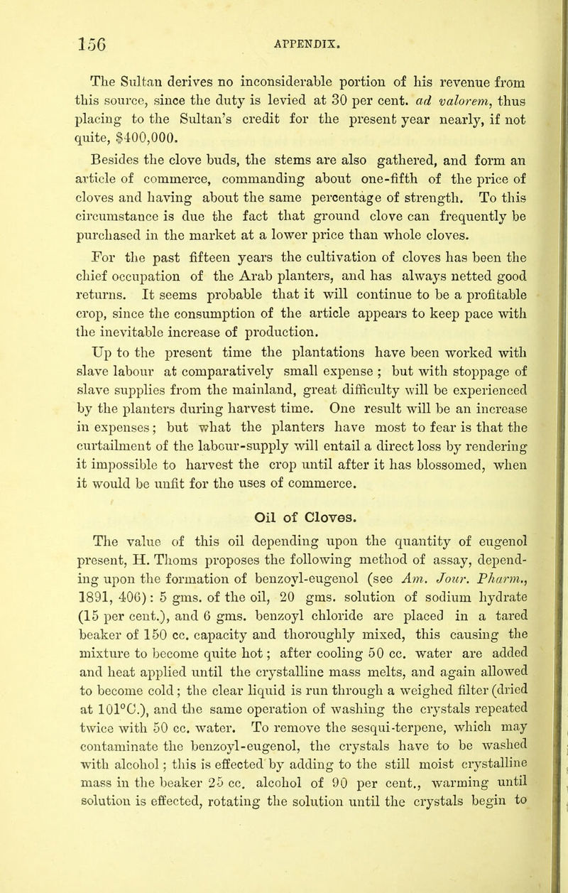The Sultan derives no inconsiderable portion of his revenue from this source, since the duty is levied at 30 per cent, ad valorem, thus placing to the Sultan's credit for the present year nearly, if not quite, $400,000. Besides the clove buds, the stems are also gathered, and form an article of commerce, commanding about one-fifth of the price of cloves and having about the same percentage of strength. To this circumstance is due the fact that ground clove can frequently be purchased in the market at a lower price than whole cloves. For the past fifteen years the cultivation of cloves has been the chief occupation of the Arab planters, and has always netted good returns. It seems probable that it will continue to be a profitable crop, since the consumption of the article appears to keep pace with the inevitable increase of production. Up to the present time the plantations have been worked with slave labour at comparatively small expense ; but with stoppage of slave supplies from the mainland, great difficulty will be experienced by the planters during harvest time. One result will be an increase in expenses; but what the planters have most to fear is that the curtailment of the labour-supply will entail a direct loss by rendering it impossible to harvest the crop until after it has blossomed, when it would be unfit for the uses of commerce. Oil of Cloves. The value of this oil depending upon the quantity of eugenol present, H. Thoms proposes the following method of assay, depend- ing upon the formation of benzoyl-eugenol (see Am. Jour. Pharm., 1891, 406): 5 gms. of the oil, 20 gms. solution of sodium hydrate (15 per cent.), and 6 gms. benzoyl chloride are placed in a tared beaker of 150 cc. capacity and thoroughly mixed, this causing the mixture to become quite hot; after cooling 50 cc. water are added and heat applied until the crystalline mass melts, and again allowed to become cold; the clear liquid is run through a weighed filter (dried at 101°C.), and the same operation of washing the crystals repeated twice with 50 cc. water. To remove the sesqui-terpene, which may contaminate the benzoyl-eugenol, the crystals have to be washed with alcohol; this is effected by adding to the still moist crystalline mass in the beaker 25 cc. alcohol of 90 per cent., warming until solution is effected, rotating the solution until the crystals begin to