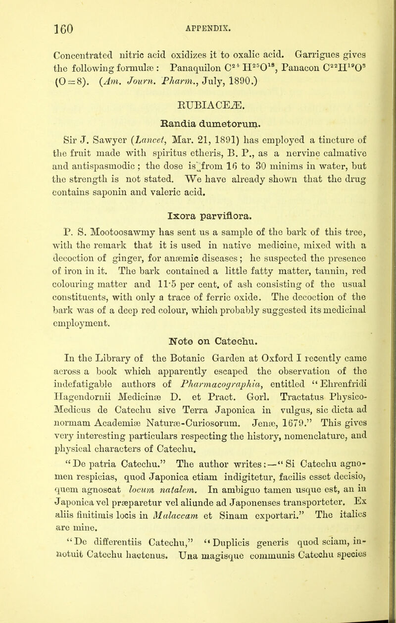 Concentrated nitric acid oxidizes it to oxalic acid. Garrigues gives the following formulae: Panaquilon C^ ' H^^O'^ Panacon C'^^H^'O^ (0==8). (Am. Journ. P/mrm., July, 1890.) RUBIACE^. Randia dumetorum. Sir J. Sawyer {Lancet^ Mar. 21, 1891) has employed a tincture of the fruit made with spiritus etheris, B. P., as a nervine calmative and antispasmodic ; the dose is'^^from 16 to 30 minims in water, but the strength is not stated. We have already shown that the drug contains saponin and valeric acid, Ixora parviflora. P. S. Mootoosawmy has sent us a sample of the bark of this tree, with the remark that it is used in native medicine, mixed with a decoction of ginger, for anaemic diseases; he suspected the presence of iron in it. The bark contained a little fatty matter, tannin, red colouring matter and 1P5 per cent, of ash consisting of the usual constituents, with only a trace of ferric oxide. The decoction of the bark was of a deep red colour, which probably suggested its medicinal employment. Note on Catechu. In the Library of the Botanic Garden at Oxford I recently came across a book which apparently escaped the observation of the indefatigable authors of Pharmacographia, entitled  Ehrenfridi Hagendornii Medicinse D. et Pract. Gorl. Tractatus Physico- Medicus de Catechu sive Terra Japonica in vulgus, sic dicta ad normam Academise Naturse-Curiosorum. Jense, 1679. This gives very interesting particulars respecting the history, nomenclature, and physical characters of Catechu. ''Depatria Catechu. The author writes:—*'Si Catechu agno- men respicias, quod Japonica etiam indigitetur, facilis esset decisio, quern agnoscat locum natalem. In ambiguo tamen usque est, an in Japonica vel prseparetur vel aliunde ad Japonenses transporteter. Ex aliis finitimis locis in Malaccam et Sinam exportari. The italics are mine. De differentiis Catechu, ^*Duplicis generis quod sciam, in- notuit Catechu ha<itenus. Una magisque communis Catechu species
