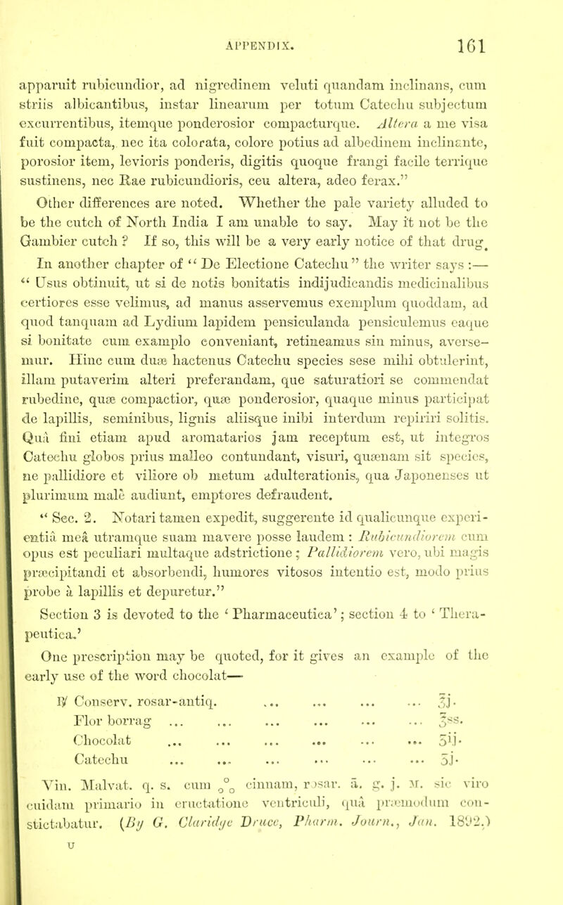 apparuit nibicundior, ad iiigTcdinem veluti quandam inclinans, cum srftriis albicantibus, instar linearum per totum Catecliu subjectum excurrentibus, itemque ponderosior compacturque. Altera a me visa fuit compacta, nec ita colorata, colore potius ad albediiicm inclinaiite, porosior item, levioris ponderis, digitis quoque frangi facile terriquo siistinens, nec Kae rubicundioris, ceu altera, adeo ferax. Other differences are noted. Whether the pale variety alluded to be the cutch of North India I am unable to say. May it not be the Gambier cutch ? If so, this will be a very early notice of that drug^ In another chapter of De Electione Catechu the writer says :— Usus obtinuit, ut si de notis bonitatis indijudicandis medicinalibus certiores esse velimus, ad manus asservemus exemplum quoddam, ad quod tanquam ad Lydium lapidem pensiculanda pensiculemus eaque si bonitate cum examplo conveniant, retiaeamus sin minus, avcrse- mur. Hinc cum dujB hactenus Catechu species sese mihi obtulerint, illam putaverim alteri preferandam, que saturatiori se commendat rubedine, quoe compactior, qua? ponderosior, quaque minus partici{)at de lapillis, seminibus, lignis aliisque inibi interdum repiriri solitis. Qua fmi etiam apud aromatarios jam receptum est, ut integros Cato^diu giobos prius maileo contundant, visuri, quasnam sit species, ne pallidiore et viliore ob nietum cidulterationis., qua Japonenses ut plurimum male audiunt, emptores d^fraudent. *^ Sec. 2. Notari tamen expedit, suggerente id qualicunque cxpcri- eatia mea utramque suam mavere posse laudem : Ruhlcundiorcni cum opus est peculiari multaque adstrictione; Pallidiorem vcro, ubi magis pryecipitandi et absorbendi, humores vitosos intentio est, modo prius probe a lapillis et depuretur. Section 3 is devoted to the ^ Pharmaceutiea'; section 4 to ' Thera- peutic a,' One prescription may be quoted, for it gives an example of the early use of the word chocolat— rv' Conserv. rosar-antiq. ... 3j- Flor borrag ... ... ... ... ^ss. Chocolat ... ... ... ... ... ... 5M* Catechu ... ... ... ... ... ..• 5.1- Vin. Malvat. q. s. cum cinnam, r )sar. a. i^. j. ^r. viro (•uidam primario in eructationo vcutricidi, (|U;i pii'-'mudmn con- slictabatur. [By G. Clarhlijc Bruce, Phunn. Journ,, Jan. 18J2.) u