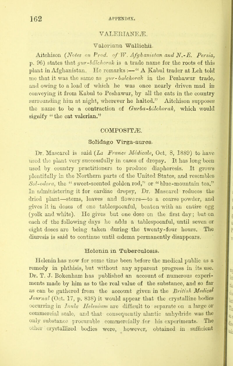YALEKIANE^^ Valeriana Wallichii. Aitchison (Notes on Pi^od. of W. Afghanistan and N.-E. Persia^ p. 96) states that gur-hdlchorah is a trade name for the roots of this plant in Afghanistan. He remarks :—A Kabul trader at Leh told me that it was the same as gur-bahhorah in the Peshawur trade? and owing to a load of which he was once nearly driven mad in conveying it from Kabul to Peshawur, by all the cats in the country surrounding him at night, wherever he halted. Aitchison supposes the name to be a contraction of Gurba-bulchorak^ which would signify  the eat valerian/^ COMPOSITiE„ Solidago Virga-auroa. Dr, Mascarel is said {La France Medicals, Oct. 8, 1889) to have used the plant very successfully in cases of dropsy. It has long been used by country practitioners to produce diaphoresis. It grov/s plentif ally in the Northern parts of the United States, and resembles SoUodora^ the sweet-scented golden rod, or  blue-mountain tea. In administering it for cardiac dropsy, Dr„ Mascarel reduces the dried plant—stems, leaves and flowers—to a coarse powder, and gives it in doses of one tablespoonful, beaten with an entire egg (yolk and white)o He gives but one dose on the first day; but on each of the following days he adds a tablespoonful, until seven or eight doses are being taken during the twenty-four hours. The diuresis is said to continue until oedema permanently disappears. Helenin in TuberoulosiSo Helenin has now for some time been before the medical public as s remedy in phthisis, but without any apparent progress in its use. Dr. T. J. Bokenham has published an account of numerous experi- ments made by him as to the real value of the substance, and so far as can be gathered from the account given in the British Medical Journal (Oct. 17, p. 838) it would appear that the crystalline bodies occurring in Inula Heleniimi are difficult to separate on a large or commercial scale, and that consequently alantic anhydride was the only substance procurable commercially for his experiments. The uthcr crystallized bodies were, however, obtained in sufficient