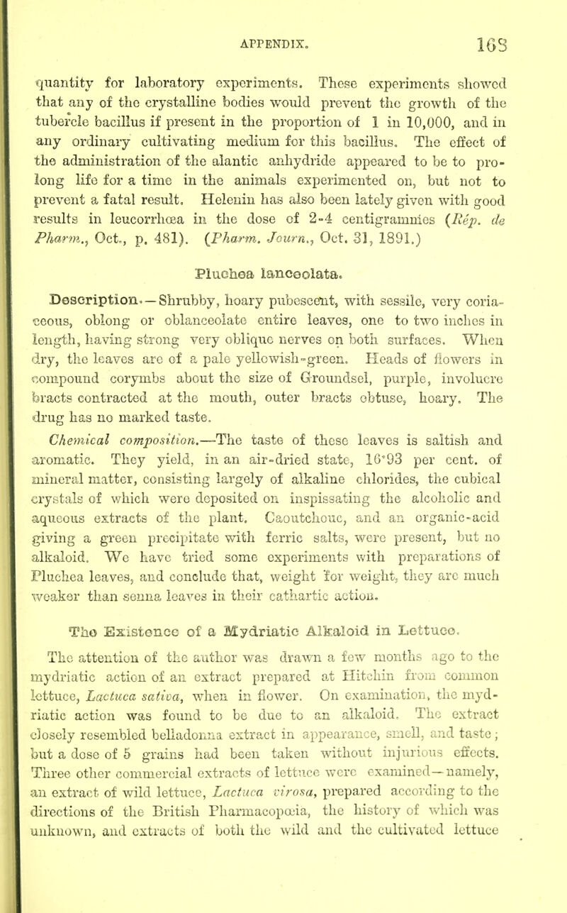 quantity for laboratory experiments. These experiments showed that any of the crystalline bodies would prevent the growth of the tubercle bacillus if present in the proportion of 1 in 10,000, and in any ordinary cultivating medium for this bacillus. The effect of the administration of the alantic anhydride appeared to be to pro- long life for a time in the animals experimented on, but not to prevent a fatal result, Helenin has also been lately given with good results in leucorrhoea in the dose of 2-4 centigrammes {Rep. de Pharm.^ Oct, p. 481). {Fharm. Journ., Oct. 31, 1891.) Pluchea laneeolatao Description^ —Shrubby, hoary pubesce^nt, with sessile, very coria- ijeous, oblong or oblanceolate entire leaves, one to two inches in length, having strong very oblique nerves on both surfaces. When dry, the leaves arc of a pale yellowish-green. Heads of flowers in compound corymbs about the size of Groundsel, purple, involucre bracts contracted at the mouth, outer bracts obtuse^ hoary. The drug has no marked taste. Chemical com^yosition,—The taste of these leaves is saltish and aromatic. They yield, in an air=dried state, 16'93 per cent, of mineral matter, consisting largely of alkaline chlorides, the cubical crystals of which were deposited on inspissating the alcoholic and aqueous extracts of the plant. Caoutchouc, and an organic-acid giving a green precipitate with ferric salts, were present, but no alkaloid. We have tried some experiments with preparations of Fluchea leaves, and eonchide that, weight for v/eightj they arc much weaker than senna leaves in their cathartic action, Tho Existence of a Mydriatic Alkaloid in Lettuce. The attention of the author was drawn a few months ago to the mydriatic action of an extract prepared at Hitchin from common lettuce, Lactuca sativa, when in flower. On examination^ the myd- riatic action was found to be due to an alkaloid. The extract closely resembled belladonna extract in appearance, smell, and taste; but a dose of 5 grains had been taken without injurious effects. Three other commercial extracts of lettuce vvcrc examined—namely, an extract of v/ild lettuce, Lactuca virosa, prepared according to the directions of the British Pharmacopouia, the history of v^diich was unknown, and extracts of both the wild and the cultivated lettuce