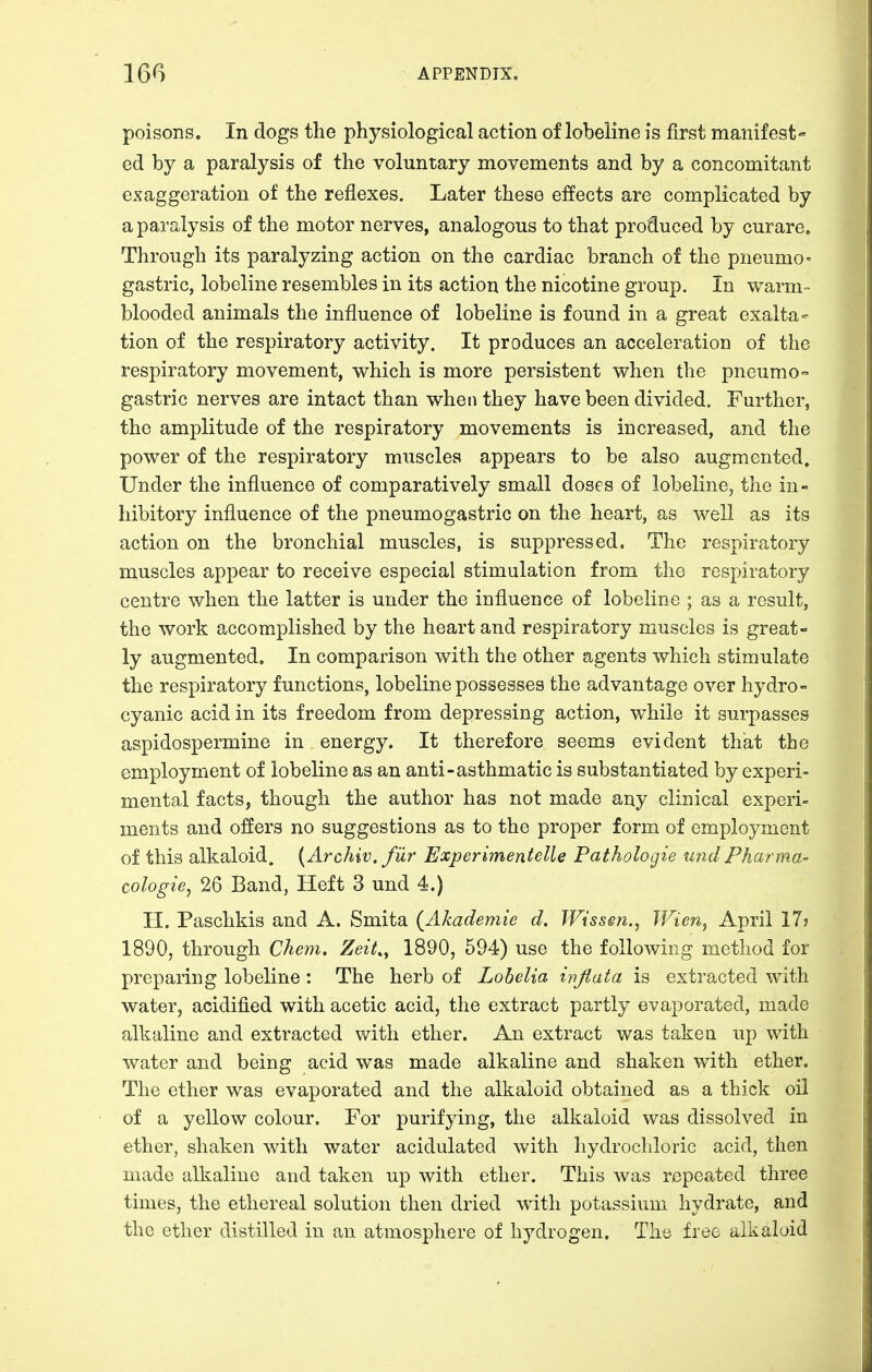 poisons. In dogs the physiological action of lobeline is first manifest- ed by a paralysis of the voluntary movements and by a concomitant exaggeration of the reflexes. Later these effects are complicated by a paralysis of the motor nerves, analogous to that produced by curare. Through its paralyzing action on the cardiac branch of the pneumo- gastric, lobeline resembles in its action the nicotine group. In warm- blooded animals the influence of lobeline is found in a great exalta- tion of the respiratory activity. It produces an acceleration of the respiratory movement, which is more persistent when the pneumo- gastric nerves are intact than when they have been divided. Further, the amplitude of the respiratory movements is increased, and the power of the respiratory muscles appears to be also augmented. Under the influence of comparatively small doses of lobeline, the in- hibitory influence of the pneumogastric on the heart, as well as its action on the bronchial muscles, is suppressed. The respiratory muscles appear to receive especial stimulation from the respiratory centre when the latter is under the influence of lobeline ; as a result, the work accomplished by the heart and respiratory muscles is great- ly augmented. In comparison with the other agents which stimulate the respiratory functions, lobeline possesses the advantage over hydro- cyanic acid in its freedom from depressing action, while it surpasses aspidospermine in energy. It therefore seems evident that the employment of lobeline as an anti-asthmatic is substantiated by experi= mental facts, though the author has not made any clinical experi- ments and offers no suggestions as to the proper form of employment of this alkaloid. {Archiv. fiir Experimentelle Pathologie tmclPharma- cologies 26 Band, Heft 3 und 4.) H. Paschkis and A. Smita (Akademie d. JVissen., Wien, April 17? 1890, through Chem. Zeit.^ 1890, 594) use the following method for preparing lobeline : The herb of Lobelia ivfiata is extracted with water, acidified with acetic acid, the extract partly evaporated, made alkaline and extracted with ether. An extract was taken up with water and being acid was made alkaline and shaken with ether. The ether was evaporated and the alkaloid obtained as a thick oil of a yellow colour. For purifying, the alkaloid was dissolved in ether, shaken with water acidulated with hydrochloric acid, then made alkaline and taken up with ether. This was repeated three times, the ethereal solution then dried with potassium hydrate, and the ether distilled in an atmosphere of hydrogen. The free alkaloid