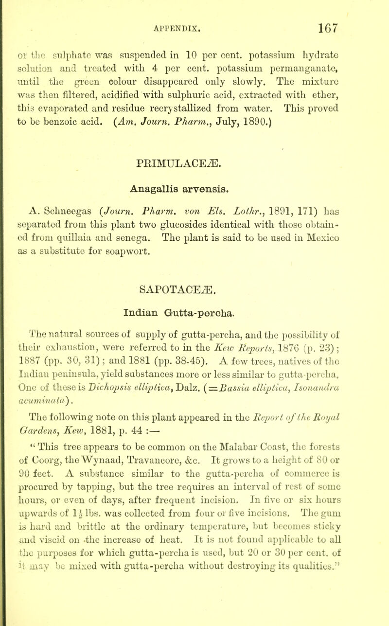 or the sulphate was suspended in 10 per cent, potassium hydrate solution and treated with 4 per cent, potassium permanganate, until the green colour disappeared only slowly. The mixture was then filtered, acidified with sulphuric acid, extracted with ether, this evaporated and residue recr} stallized from water. This proved to be benzoic acid. {Am, Journ. Pharm.^ J^^y? 1890.) PEIMULACE^. Anagallis arvensis. A. Schneegas {Journ, Pharm. von Els. Lothr., 1891, 171) has separated from this plant two glucosides identical with those obtain- ed from quillaia and senega. The plant is said to be used in Mexico as a substitute for soap wort. SAPOTACEiE. Indian Gutta-percha. The natural sources of supply of gutta-percha, and the possibility of their exhaustion, were referred to in the Kciv Reports, 1876 (p. 23); 1887 (pp. 30, 31); and 1881 (pp. 38-45). A few trees, natives of the Indian peninsula, yield substances more or less similar to gutta-percha. One of these is Dichojjsis ellipticay Dalz. {=.Bassia elliptica, Isonandra acumina ta), The following note on this plant appeared in the Report oftJie Royal Gardens, Keiv, 1881, p. 44 :— This tree appears to be common on the Malabar Coast, the forests of Coorg, the Wynaad, Travancore, &c. It grows to a height of 80 or 90 feet. A substance similar to the gutta-percha of commerce is procured by tapping, but the tree requires an interval of rest of some hours, or even of days, after frequent incision. In five or six hours upwards of I Hbs. was collected from four or five incisions. The gum is hard and brittle at the ordinary temperature, but becomes sticky und viscid on -the increase of heat. It is not found a])plicable to all (he purposes for which gutta-percha is used, but 20 or 30 per cent, of -t may be mixed with gutta-percha without destroying its qualities.