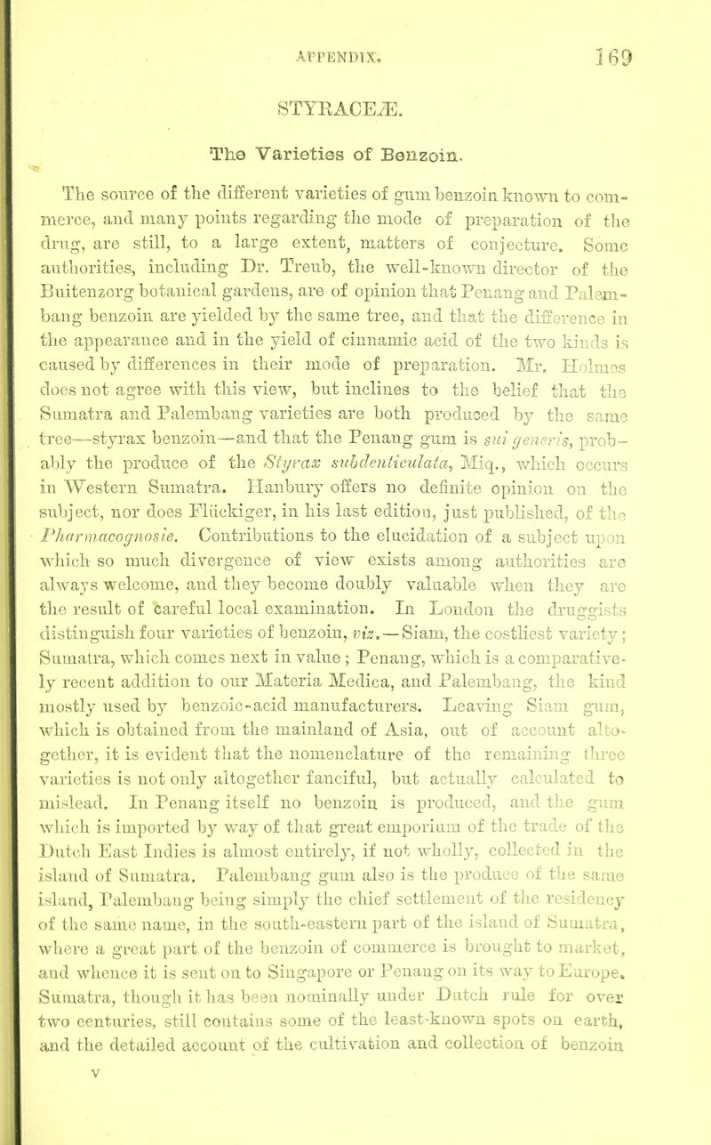 STYRACEiE. The Varieties of Benzoin. The source of the different varieties of gum benzoin known to com- merce, and many points regarding the mode of preparation of the drug, are still, to a large extent, matters of conjecture. Some authorities, including Dr. Treub, the well-known director of the Buitenzorg botanical gardens, are of opinion that Penang and Paleni- bang benzoin are yielded by the same tree, and that the difference in the appearance and in the yield of cinnamic acid of the two kinds is caused by differences in their mode of preparation. Mr. Holmes does not agree with this view, but inclines to the belief that the Sumatra and Palembang varieties are both produced by the same tree—styrax benzoin—and that the Penang gum is sui generis, prob- ably the produce of the Styrax subdenticulata^ Miq., v/hich occurs in Western Sumatra. Hanbury offers no definite opinion on the subject, nor does Fliickiger, in his last edition, just published, of tho PharmMcognosle. Contributions to the elucidation of a subject upon which so much divergence of view exists among authorities are always welcome, and they become doubly valuable when they arc the result of careful local examination. In London the druiraists distinguish four varieties of benzoin, viz. — Siam, the costliest variety; Sumatra, which conies next in value ; Penang, which is a comparative- ly recent addition to our Materia Medica, and Palembang, the kind mostly used by benzoic-acid manufacturers. Leaving Siam gum, which is obtained from the mainland of Asia, out of account alto- gether, it is evident that the nomenclature of the remaining tliree varieties is not only altogether fanciful, but actually calculated to mislead. Li Penang itself no benzoin is produced, and the gum which is imported by way of that great emporium of the trade of the Dutch East Indies is almost entirely, if not wholly, coUected in the island of Sumatra. Palembang gum also is the produce of the same i^iMid, Palembang being simply the chief settlement of the residency I s i ilie same name, in the south-eastern part of the island of Sumatra, where a great part of the benzoin of commerce is brought to market, and whence it is sent on to Singapore or Penang on its way to Europe. Sumatra, though it has been nominally under Dutch rule for over two centuries, still contains some of the least-known spots on earth, and the detiiiled account of the cultivation and collection of benzoin