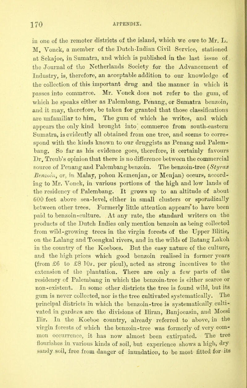 in one of the remoter districts of the island, which we owe to Mr. L, M, Vonck, a member of the Dutch-Indian Civil Service, stationed at Sekajoe, in Sumatra, and which is published in the last issue of the Journal of the Netherlands Society for the Advancement of Industry, is, therefore, an acceptable addition to our knowledge of the collection of this important drug and the manner in which it passes into commerce. Mr. Yonck does not refer to the gum, of which he speaks either as Palembang, Penang, or Sumatra benzoin, and it may, therefore, be taken for granted that those classifications are unfamiliar to him. The gum of which he writes, and which appears the only kind brought into ^ commerce from south-eastern Sumatra, is evidently all obtained from one tree, and seems to corre- spond with the kinds known to our druggists as Penang and Palem- bang. So far as his evidence goes, therefore, it certainly favours Dr. Treub's opinion that there is no difference between the commercial source of Penang and Palembang benzoin. The benzoin-tree {Styrax Benzoin^ or, in Malay, pohon Kemenjan, or Menjan) occurs, accord- ing to Mr. Vonck, in various portions of the high and low lands of the residency of Palembang. It grows up to an altitude of about 600 feet above sea-level, either in small clusters or sporadically between other trees. Formerly little attention appears*to have been paid to benzoin-culture. At any rate, the standard writers on the products of the Dutch Indies only mention benzoin as being collected from wild-growing trees in the virgin forests of the Upper Blitie, on the Lalang and Toengkal rivers, and in the wilds of Batang Lakoh in the country of the Koeboes. But the easy nature of the culture, and the high prices which good benzoin realised in former years (from £6 to £8 lO*. per picul), acted as strong incentives to the extension of the plantation. There are only a fev/ parts of the residency of Palembang in which the benzoin-tree is either scarce or non-existent. In some other districts the tree is found wild, but its gum is never collected, nor is the tree cultivated systematically. The principal districts in which the benzoin-tree is systematically culti- vated in gardens are the divisions of Iliran, Banjoeasin, and Moesi Ilir. In the Koeboe country, already referred to above, in the virgin forests of which the benzoin-tree was formerly of very com- mon occurrence, it has now almost been extirpated. The tree flourishes in various kinds of soil, but experience shows a high, dry sandy soil, iree from danger of inundation, to be most fitted for its