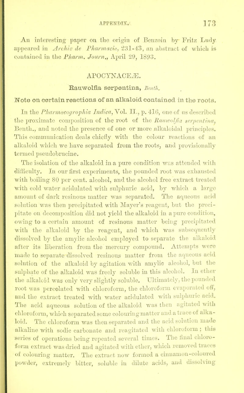 An interesting paper on the origin of Benzoin by Fritz Ludy appeared in Archiv de Phannacie^ 231-43, an abstract of whicb is contained in the Fhann, Journ., April 29, 1893. APOCYNAOEiE. Eauwolfia serpentina, J^mth. Koto on certain reactions of an alkaloid contained in the roots. In the PJiannacogrophia Indica^ Vol. II., p. 416, one of as described the proximate composition of the root of the llaiiwolfia serpentina^ Benth., and noted the presence of one or more alkaloidal principles. This communication deals chiefly with the colour reactions of an alkaloid wbich we have separated from the roots, and provisionally termed pseudobrucine. The isolation of the alkaloid in a pure condition y-te.^ attended with difficulty. In our first experiments, the pounded root was exhausted with boiling 80 per cent, alcohol, and the alcohol free extract treated with cold water acidulated with sulphuric acid, by which a large amount of dark resinous matter was separated. The aqueous acicl solution was then precipitated with Mayer's reagent, but the preci- pitate on decomposition did not yield the alkaloid in a pure condition, owing to a certain amount of resinous matter being precipitated with the alkaloid by the reagent, and which was subsequently dissolved by the amylic alcoliol emi)loyed to separate the alkaloid after its liberation from the mercury compound. Attempts were made to separate dissolved resinous matter from the aqueous acid solution of the alkaloid by agitation v/ith amylic alcoliol, but tlie sulphate of the alkaloid was freely soluble in this alcohol. In ether the alkaloid was only very slightly soluble. Ultimately, the pounded root was percolated with chloroform, the chloroform evaporated off, and the extract treated with water acidulated with sulphuric acid. The acid aqueous solution of the alkaloid was then agitated with chloroform, which separated some colouring matter and a trace of alka- loid. The chloroform was then separated and the acid sohition made alkaline with sodic carbonate and reagitated with chloroform ; this series of operations being repeated several times. The final chloro- form extract was diied and agitated with ether, which removed traces of colouring matter. The extract now formed a cinnamon-coloured powder, extremely bitter, soluble in dilute acids, and dissolving