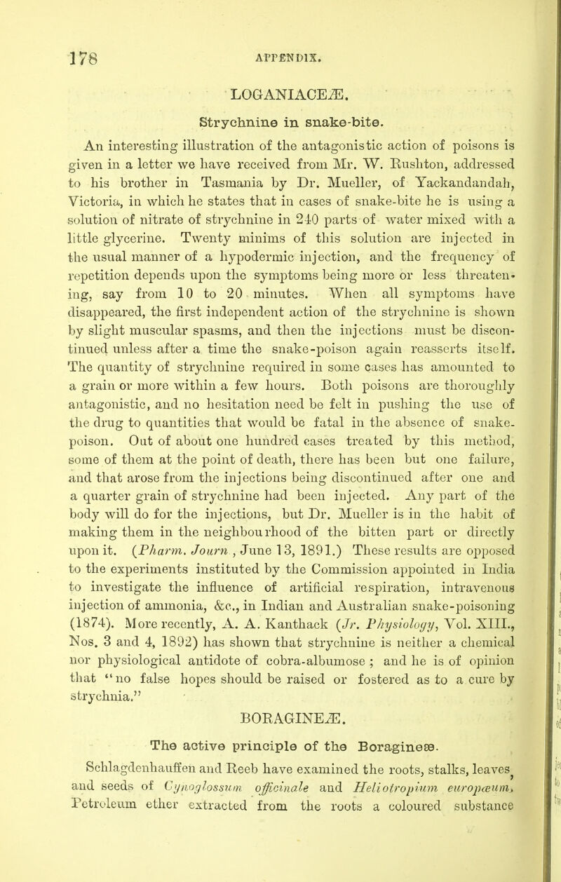 LOGANIACE^. Strychnine in snake-bite. An interesting illustration of the antagonistic action of poisons is given in a letter we have received from Mr. W. Rush ton, addressed to his brother in Tasmania by Dr. Mueller, of Yackandandah, Victoria, in which he states that in cases of snake-bite he is using a solution of nitrate of strychnine in 240 parts of water mixed with a little glycerine. Twenty minims of this solution are injected in the usual manner of a hypodermic injection, and the frequency of repetition depends upon the symptoms being more or less threaten- ing, say from 10 to 20 minutes. When all symptoms have disappeared, the first independent action of the strychnine is shown by slight muscular spasms, and then the injections must be discon- tinued unless after a time the snake-poison again reasserts itself. The quantity of strychnine required in some cases has amounted to a grain or more within a few hours. Both poisons are thoroughly antagonistic, and no hesitation need be felt in pushing the use of the drug to quantities that would be fatal in the absence of snake- poison. Oat of about one hundred cases treated by this method, some of them at the point of death, there has been but one failure, and that arose from the injections being discontinued after one and a quarter grain of strychnine had been injected. Any part of the body will do for the injections, but Dr. Mueller is in the habit of making them in the neighbourhood of the bitten part or directly upon it. (P/iarm. Joiirn , June 13, 1891.) These results are opposed to the experiments instituted by the Commission appointed in India to investigate the influence of artificial respiration, intravenous injection of ammonia, &c., in Indian and Australian snake-poisoning (1874). More recently, A. A. Kanthack {Jr. Physiology, Vol. XIII., Nos. 3 and 4, 1892) has shown that strychnine is neither a chemical nor physiological antidote of cobra-albumose ; and he is of opinion that *'no false hopes should be raised or fostered as to a cure by strychnia. BORAGINE^. The active principle of the Boraginese. Schlagdenhauffen and Reeb have examined the roots, stalks, leaves^ and seeds of Cynoglossum officinale and Heliotropium ewropceuni) Petroleum ether extracted from the roots a coloured substance