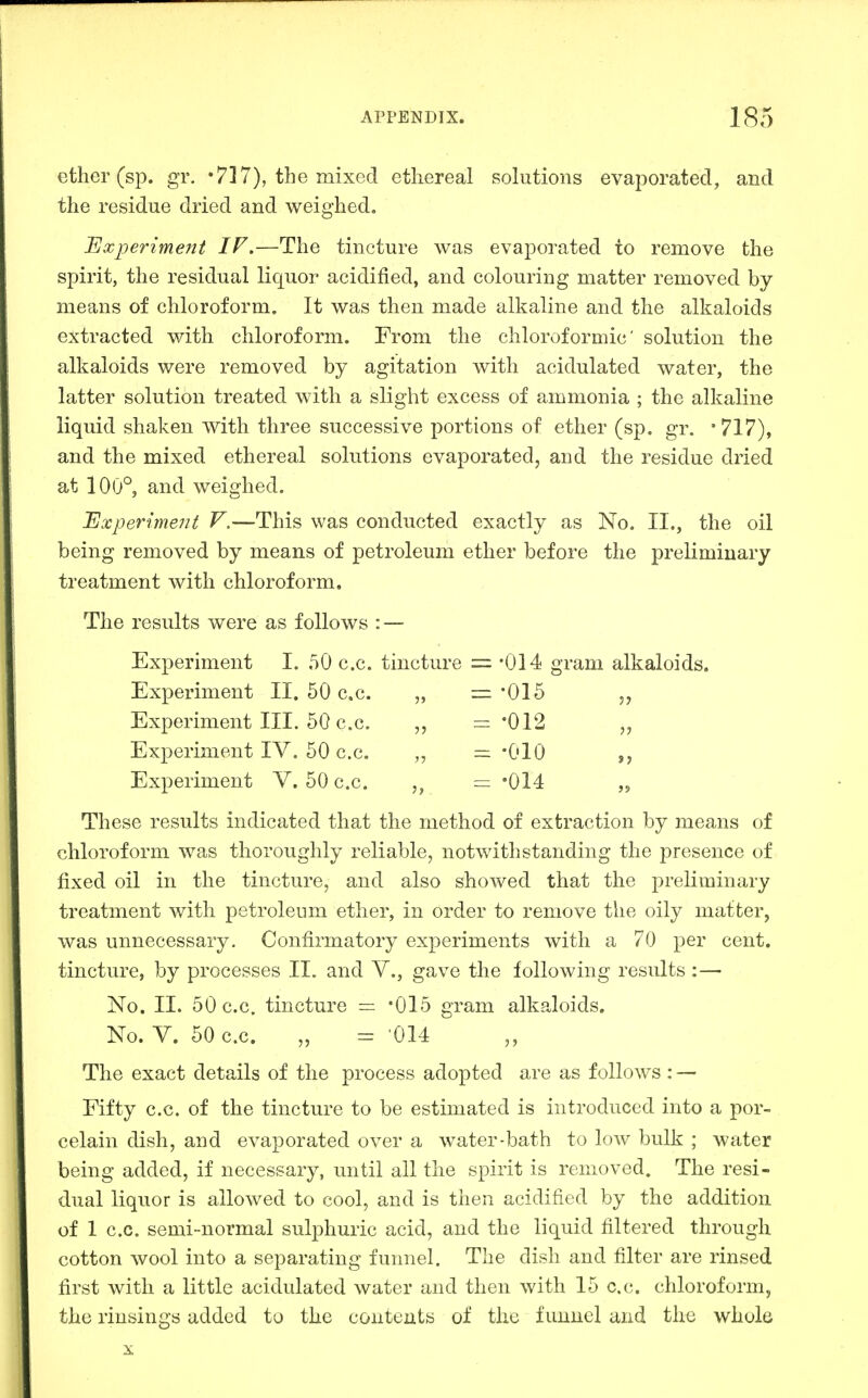 ether (sp. gi\ •717), the mixed ethereal solutions evaporated, and the residue dried and weighed. Experiment IF.—The tincture was evaporated to remove the spirit, the residual liquor acidified, and colouring matter removed by means of chloroform. It was then made alkaline and the alkaloids extracted with chloroform. From the chloroformic' solution the alkaloids were removed by agitation with acidulated water, the latter solution treated with a slight excess of ammonia ; the alkaline liquid shaken with three successive portions of ether (sp. gr. '717), and the mixed ethereal solutions evaporated, and the residue dried at 100°, and weighed. Experimeiit V.—This was conducted exactly as No. II., the oil being removed by means of petroleum ether before the preliminary treatment with chloroform. The results were as follows : — Experiment I. 50 c.c. tincture = -014 gram alkaloids. Experiment II. 50 c.c. ,, '015 Experiment III. 50 c.c. „ =-012 „ Experiment IV. 50 c.c. „ — -010 Experiment V. 50 c.c. = '014 ,5 These results indicated that the method of extraction by means of chloroform was thoroughly reliable, notwithstanding the presence of fixed oil in the tincture, and also showed that the preliminary treatment with petroleum ether, in order to remove the oily matter, was unnecessary. Confirmatory experiments with a 70 per cent, tincture, by processes II. and V., gave the following results :— No. 11. 50 c.c. tincture = '015 gram alkaloids. No. V. 50 c.c. „ = '014 The exact details of the process adopted are as follows : — Fifty c.c. of the tincture to be estimated is introduced into a por- celain dish, and evaporated over a water-bath to low bulk ; water being added, if necessary, until all the spirit is removed. The resi- dual liquor is allowed to cool, and is then acidified by the addition of 1 c.c. semi-normal sulphuric acid, and the liquid filtered through cotton wool into a separating funnel. The dish and filter are rinsed first with a little acidulated water and then with 15 c.c. chloroform, the rinsings added to the contents of the funnel and the whole