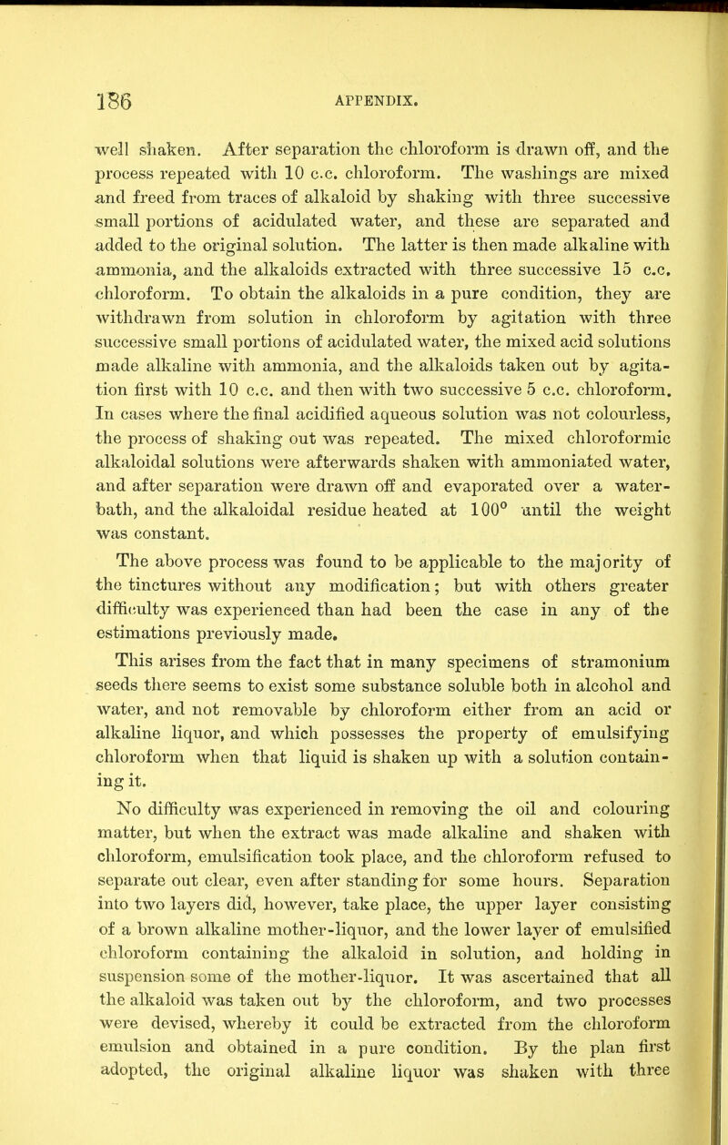 well siiaken. After separation the cMoroform is drawn off, and the process repeated with 10 c.c. chloroform. The washings are mixed Sind freed from traces of alkaloid by shaking with three successive small portions of acidulated water, and these are separated and added to the orifjinal solution. The latter is then made alkaline with ammonia, and the alkaloids extracted with three successive 15 c.c, chloroform. To obtain the alkaloids in a pure condition, they are withdrawn from solution in chloroform by agitation with three successive small portions of acidulated water, the mixed acid solutions made alkaline with ammonia, and the alkaloids taken out by agita- tion first with 10 c.c. and then with two successive 5 c.c. chloroform. In cases where the final acidified aqueous solution was not colourless, the process of shaking out was repeated. The mixed chloroformic alkaloidal solutions were afterwards shaken with ammoniated water, and after separation were drawn off and evaporated over a water- bath, and the alkaloidal residue heated at 100° an til the weight was constant. The above process was found to be applicable to the majority of the tinctures without any modification; but with others greater difficulty was experienced than had been the case in any of the estimations previously made. This arises from the fact that in many specimens of stramonium seeds there seems to exist some substance soluble both in alcohol and water, and not removable by chloroform either from an acid or alkaline liquor, and which possesses the property of emulsifying chloroform when that liquid is shaken up with a solution contain- ing it. No difficulty was experienced in removing the oil and colouring matter, but when the extract was made alkaline and shaken witli chloroform, emulsification took place, and the chloroform refused to separate out clear, even after standing for some hours. Separation into two layers did, however, take place, the upper layer consisting of a brown alkaline mother-liquor, and the lower layer of emulsified chloroform containing the alkaloid in solution, and holding in suspension some of the mother-liquor. It was ascertained that all the alkaloid was taken out by the chloroform, and two processes were devised, whereby it could be extracted from the chloroform emulsion and obtained in a pure condition. By the plan first adopted, the original alkaline liquor was shaken with three