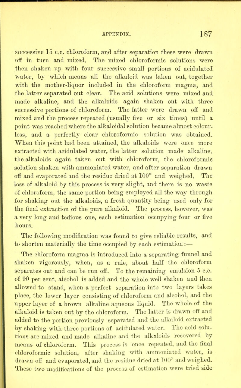 snccessive 15 c.c. chloroform, and after separation these were dra^vn off in turn and mixed. The mixed chloroformic solutions were then shaken up with four successive small portions of acidulated water, by which means all the alkaloid was taken out, together with the mother-liquor included in the chloroform magma, and the latter separated out clear. The acid solutions were mixed and made alkaline, and the alkaloids again shaken out with three successive portions of chloroform. The latter were drawn off and mixed and the process repeated (usually five or six times) until a point was reached where the alkaloidal solution became almost colour- less, and a perfectly clear chloroformic solution was obtained. When this point had been attained, the alkaloids were once more extracted with acidulated water, the latter solution made alkaline, the alkaloids again taken out with chloroform, the chloroformic solution shaken with ammoniated water, and after separation drawn off and evaporated and the residue dried at 100° and weighed. The loss of alkaloid by this process is very slight, and there is no waste of chloroform, the same portion being employed all the way through for shaking out the alkaloids, a fresh quantity being used only for the final extraction of the pure alkaloid. The process, however, was a very long and tedious one, each estimation occupying four or five hours. The following modification was found to give reliable results, and to shorten materially the time occupied by each estimation:— The chloroform magma is introduced into a separating funnel and shaken vigorously, when, as a rule, about half the chloroform separates out and can be ran oif. To the remaining emulsion 5 c.c. of 90 per cent, alcohol is added and the whole well shaken and then allowed to stand, when a perfect separation into two layers takes place, the lower layer consisting of chloroform and alcohol, and the upper layer of a brown alkaline aqueous liquid. The whole of the alkaloid is taken out by the chloroform. The latter is drawn off and added to the portion previously separated and the alkaloid extracted by shaking with three portions of acidulated water. The acid solu- tions are mixed and made alkaline and the alkaloids recovered by means of chloroform. This process is once repeated, and the final chloroformic solution, after shaking with ammoniated water, is drawn off and evaporated, and the residue dried at 100° and weighed. These two modifications of the process of estioiation were tried side
