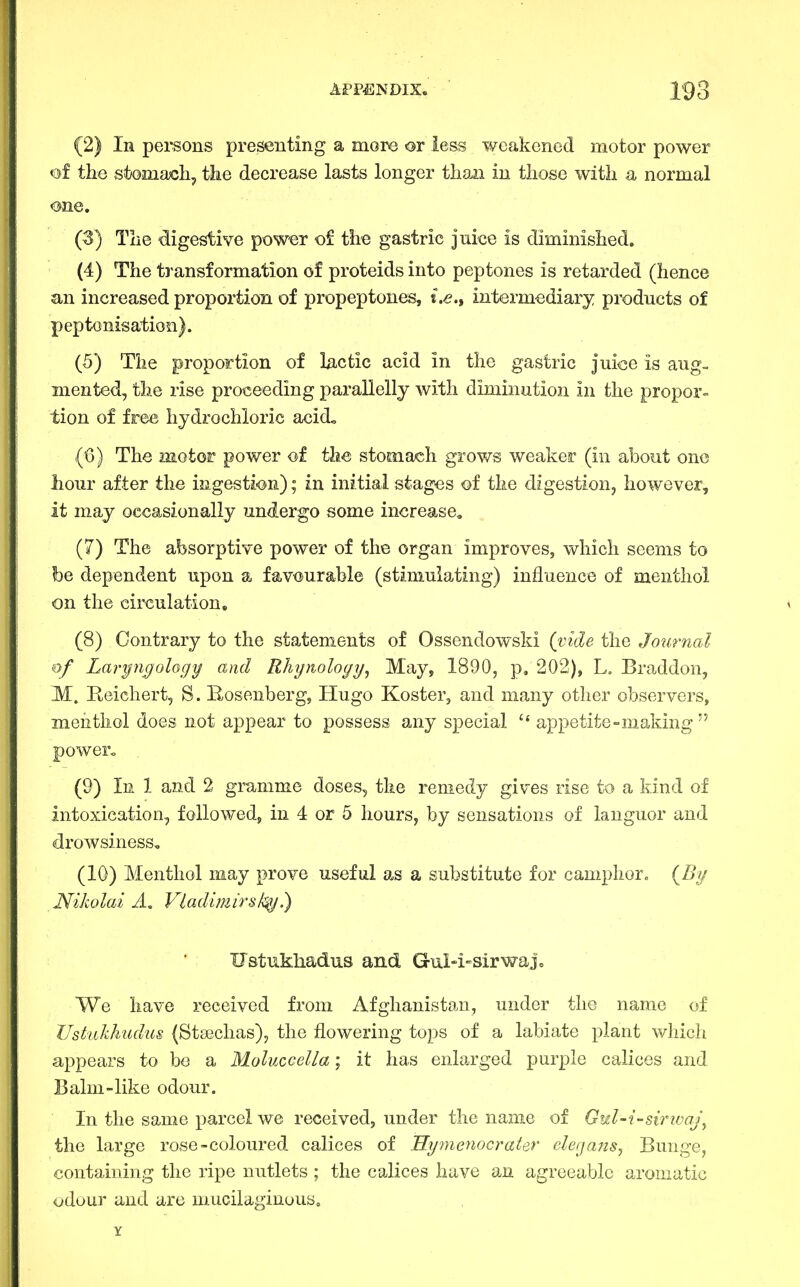 (2) In pei-sons presenting a more or less weakened motor power of the stomacli, tke decrease lasts longer than in those with a normal one. (3) The digestive pow^r of the gastric juice is diminished. (4) The transformation of proteids into peptones is retarded (hence an increased proportion of propeptones, i.e.t interm-ediary products of peptonisation). (5) The proportion of lactic acid in the gastric juice is aug- mented, the rise proceeding parallelly with diminution in the propor- tion of free hydrochloric acid, (6) The motor power of th^e stomach grows weaker (in about one hour after the ingestion); in initial stages of the digestion, however, it may occasionally undergo some increase, (7) The absorptive power of the organ improves, which seems to be dependent upon a favourable (stimulating) influence of menthol on the circulation, (8) Contrary to the statements of Ossendowski (vide the Jommal of Laryngology and Rliynology^ May, 1890, p, 202), L. Braddon, M, Reiehert, S. Rosenberg, Hugo Koster, and many other observers, menthol does not appear to possess any special  appetite-making  powen (9) In 1 and 2 gramme doses, the remedy gives rise to a kind of intoxication, followed, in 4 or 5 hours, by sensations of languor and drowsiness. (10) Menthol may prove useful as a substitute for camphor. {By Nikolai A, Vladimirs/<^.) Ustukhadus and GuM-sirwaj, We have received from Afghanistan, under the name of Ust'iikhudus (Stsechas), the flowering tops of a labiate plant which appears to be a Moluccella; it has enlarged purple calices and Balm-like odour. In the same parcel we received, under the name of Gul-i-sirivaj\ the large rose-coloured, calices of 13.ymenocrater decjans^ Bunge, containing the ripe nutlets ; the calices have an agreeable aromatic odour and are mucilaginous.