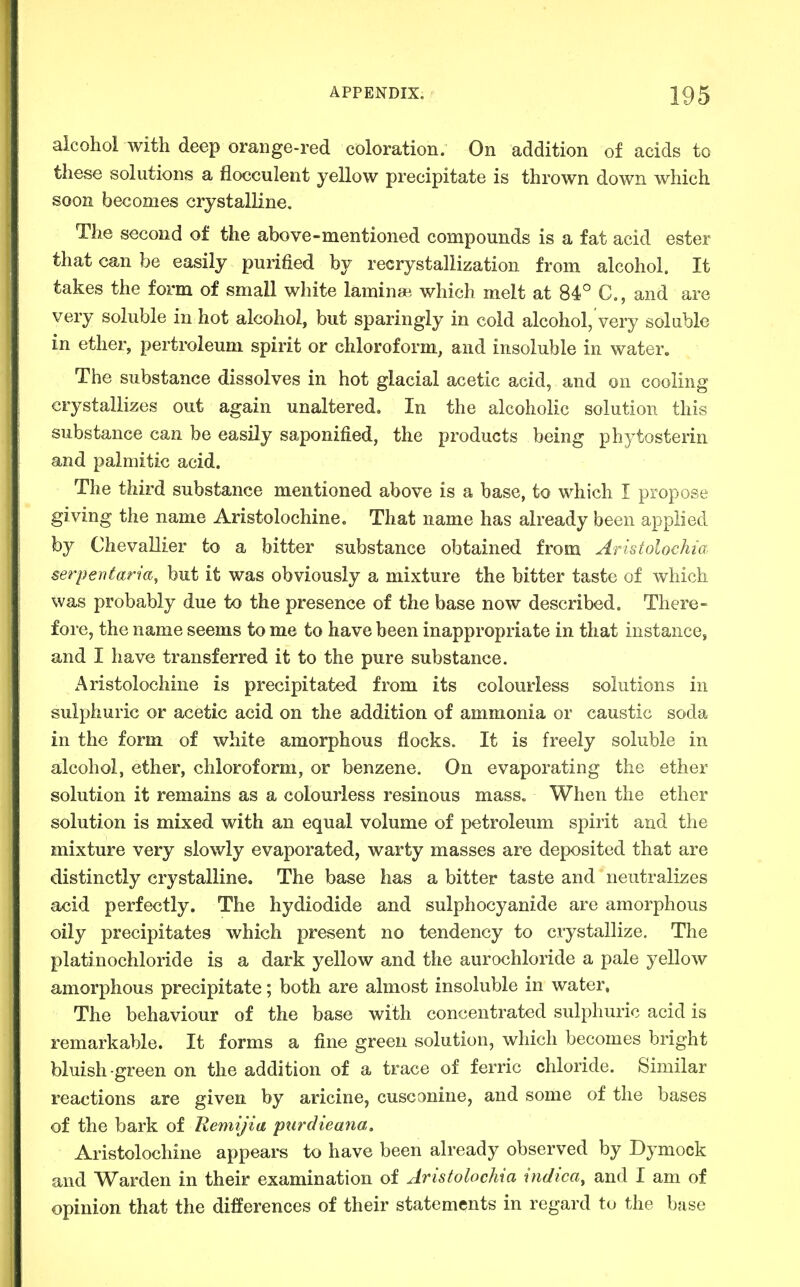 alcohol with deep orange-red coloration. On addition of acids to these solutions a flocculent yellow precipitate is thrown down which soon becomes crystalline. The second of the above-mentioned compounds is a fat acid ester that can be easily purified by recrystallization from alcohol. It takes the form of small white lamin*. which melt at 84° C, and are very soluble in hot alcohol, but sparingly in cold alcohol, very soluble in ether, pertroleum spirit or chloroform, and insoluble in water. The substance dissolves in hot glacial acetic acid, and on cooling crystallizes out again unaltered. In the alcoholic solution this substance can be easily saponified, the products being phytosterin and palmitic acid. The third substance mentioned above is a base, to which I propose giving the name Aristolochine. That name has already been applied by Chevallier to a bitter substance obtained from Aristolochia serpentan'a, but it was obviously a mixture the bitter taste of which was probably due to the presence of the base now described. There- fore, the name seems to me to have been inappropriate in that instance, and I have transferred it to the pure substance. Aristolochine is precipitated from its colourless solutions in sulphuric or acetic acid on the addition of ammonia or caustic soda in the form of white amorphous flocks. It is freely soluble in alcohol, ether, chloroform, or benzene. On evaporating the ether solution it remains as a colourless resinous mass. When the ether solution is mixed with an equal volume of petroleum spirit and the mixture very slowly evaporated, warty masses are deposited that are distinctly crystalline. The base has a bitter taste and neutralizes acid perfectly. The hydiodide and sulphocyanide are amorphous oily precipitates which present no tendency to crystallize. The platinochloride is a dark yellow and the aurochloride a pale yellow amorphous precipitate; both are almost insoluble in water. The behaviour of the base with concentrated sulphuric acid is remarkable. It forms a fine green solution, which becomes bright bluish green on the addition of a trace of ferric chloride. Similar reactions are given by aricine, cusconine, and some of the bases of the bark of Remijia ptirdieana, Aristolochine appears to have been already observed by Dymock and Warden in their examination of Aristolochia indica, and I am of opinion that the differences of their statements in regard to the base