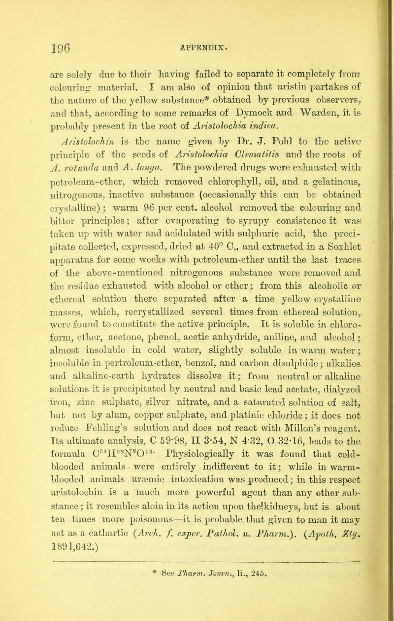 are solely due to their having failed to separate it completely from colouring material. I am also of opinion that aristin partakes of the nature of the yellow substance*' obtained by previous observers^ and thaty according to some remarks of Dymocli and Warden, it is- probably present in the root of Ari&tolochia mdica, Aristolochtn is the name given by Dr. J. Pohl to the active principle of the seeds of Aristoloehia Cle^natitis and the roots of A. rotunda and A, longa. The powdered drugs were exhausted with petroleum-ether, which removed chlorophyll ^ oil, and a gelatinouSj, nitrogenous, inactive substance (occasionally this can be obtained crystalline) ; warm 96 per cent, alcohol removed the colouring and bitter principles; after evaporating to syrupy consistence it was taken up with water and acidulated with sulphuric acid, the preci- pitate collected, expressed^ dried at 40° 0., and extracted in a Soxhlet apparatus for some weeks with petroleum-ether until the last traces of the above-mentioned nitrogenous substance were jfemoved and the residue exhausted with alcohol or ether; from this alcoholic or ethereal solution there separated after a time yellow ciystalline masses, which, recrystallized several times from ethereal solution^ were found to constitute the active principle. It is soluble in chloro- form, ether, acetone, phenol^ acetic anhydride, aniline, and alcohol; almost insoluble in cold water, slightly soluble in warm water; insoluble in pertroleum-ether, benzol, and carbon disulphide; alkalies and alkaline-earth hydrates dissolve it; from neutral or alkaline solutions it is precipitated by neutral and basic lead acetate, dialyzed iron, zinc sulphate, silver nitrate, and a saturated solution of salty but not by alum, copper sulphate, and platinic chloride; it does not reduce Fehling's solution and does not react with Millon's reagent. Its ultimate analysis, C 59-98, H 3-54, N 4-32, O 32-16, leads to the formula C'^H^^N'O^' Physiologically it was found that cold- blooded animals were entirely indifferent to it; while in warm- blooded animals ursemic intoxication was produced; in this respect aristolochin is a 'much more powerful agent than any other sub- stance ; it resembles aloin in its action upon thefkidneys, but is about ten times more poisonous—it is probable that given to man it may act as a cathartic (^Arch, f. e^per, Pathol, u, Phartn.). {^Ajmth, Ztg, 1891,642.) * See Fharm. Journ., li., 245.