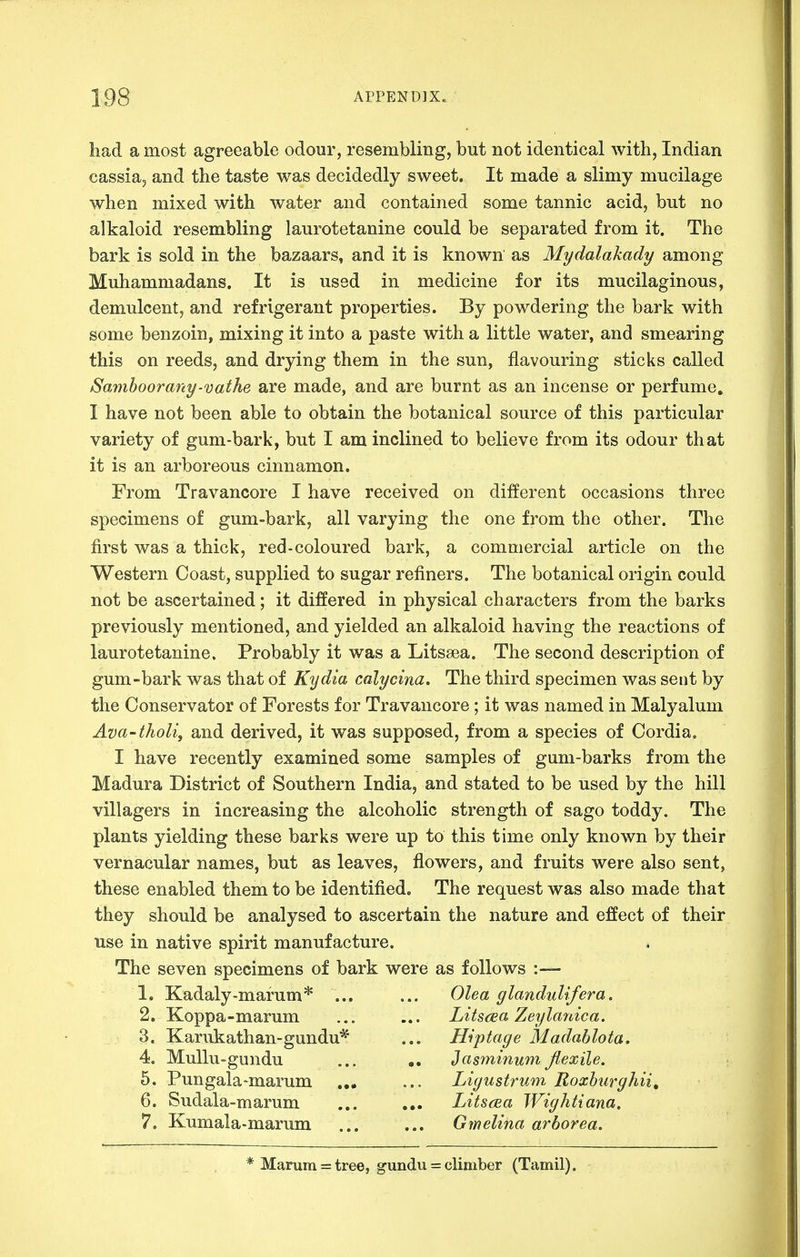had a most agreeable odour, resembling, but not identical with, Indian cassia, and the taste was decidedly sweet. It made a slimy mucilage when mixed with water and contained some tannic acid, but no alkaloid resembling laurotetanine could be separated from it. The bark is sold in the bazaars, and it is known as Mydalakady among Muhammadans. It is used in medicine for its mucilaginous, demulcent, and refrigerant properties. By powdering the bark with some benzoin, mixing it into a paste with a little water, and smearing this on reeds, and drying them in the sun, flavouring sticks called Samhoorany-vathe are made, and are burnt as an incense or perfume, I have not been able to obtain the botanical source of this particular variety of gum-bark, but I am inclined to believe from its odour that it is an arboreous cinnamon. From Travancore I have received on different occasions three specimens of gum-bark, all varying the one from the other. The first was a thick, red-coloured bark, a commercial article on the Western Coast, supplied to sugar refiners. The botanical origin could not be ascertained; it differed in physical characters from the barks previously mentioned, and yielded an alkaloid having the reactions of laurotetanine. Probably it was a Litssea. The second description of gum-bark was that of Kydia calycina. The third specimen was sent by the Conservator of Forests for Travancore; it was named in Malyalum Ava-tholi, and derived, it was supposed, from a species of Cordia. I have recently examined some samples of gum-barks from the Madura District of Southern India, and stated to be used by the hill villagers in increasing the alcoholic strength of sago toddy. The plants yielding these barks were up to this time only known by their vernacular names, but as leaves, flowers, and fruits were also sent, these enabled them to be identified^ The request was also made that they should be analysed to ascertain the nature and effect of their use in native spirit manufacture. The seven specimens of bark were as follows :— 1. Kadaly-marum* ... ... Olea glandulifera. 2. Koppa-marum ... ... Litsaa Zeylanica. _ 3. Karukathan-gundu* ... Hiptage Madablota. 4. Mullu-gundu ... JasminumJlexile. 5. Pungala-marum ... ... Liyustrum Roxburyhii, 6. Sudala-marum ... ... Lits(Ea Wightiana. 7. Kumala>marum ... ... Gmelina arborea. * Marum = tree, gundu = climber (Tamil).