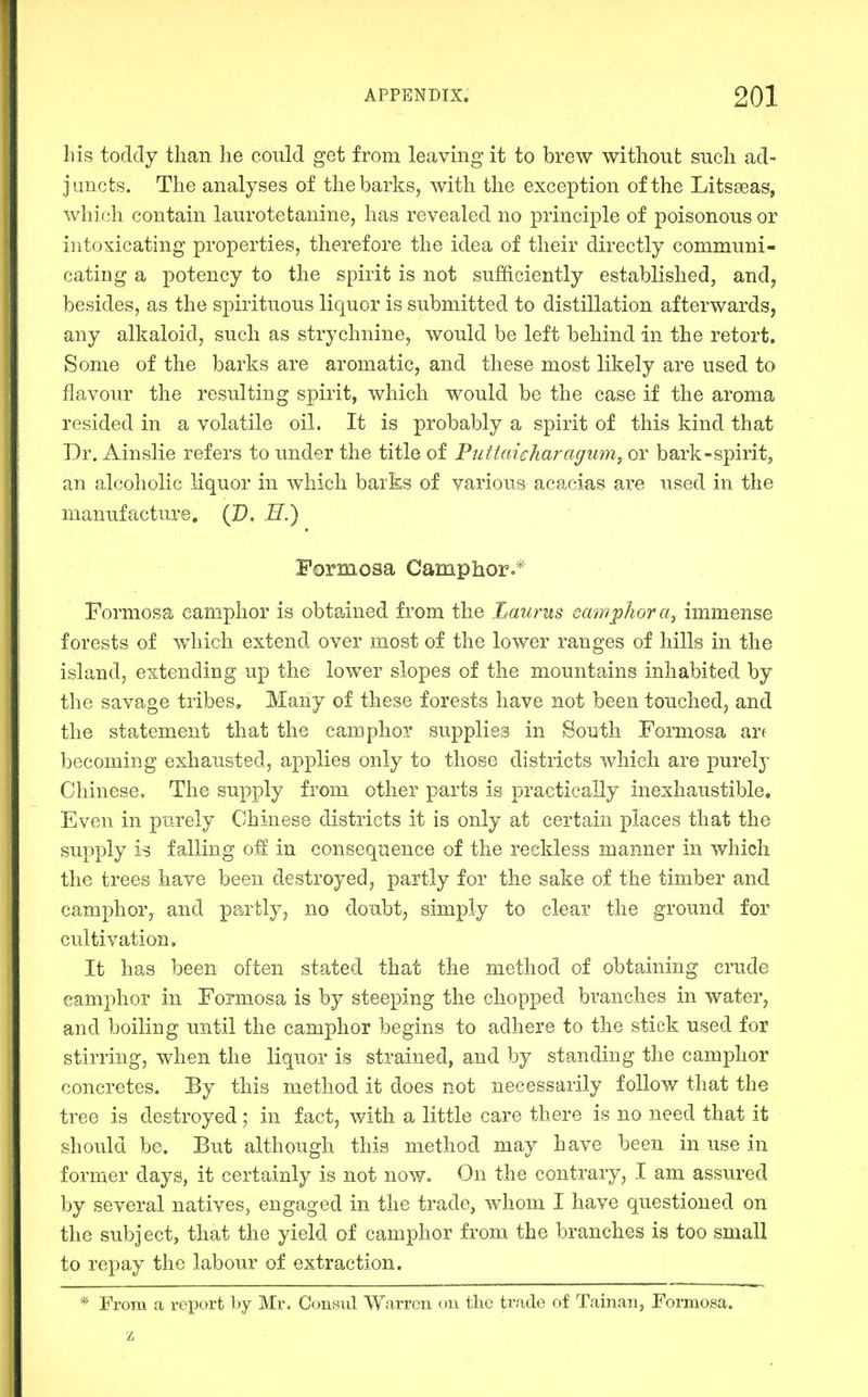 his todcly than he could get from leaving it to brew without such ad- juncts. The analyses of the barks, with the exception of the Litsseas, which contain laurotetanine, has revealed no principle of poisonous or intoxicating properties, therefore the idea of their directly communi- cating a potency to the spirit is not sufficiently established, and, besides, as the spirituous liquor is submitted to distillation afterwards, any alkaloid, such as strychnine, would be left behind in the retort. Some of the barks are aromatic, and these most likely are used to flavour the resulting spirit, which would be the case if the aroma resided in a volatile oil. It is probably a spirit of this kind that Dr. Ainslie refers to under the title of PuttaieharagimiyOY bark-spirit^ an alcoholic liquor in which barks of various acacias ai'e used in the manufacture. (D, E.) Formosa Camphoro* Formosa camphor is obtained from the Lmirus camphor a, immense forests of which extend over most of the lower ranges of hills in the island, extending up the lower slopes of the mountains inhabited by the savage tribes. Many of these forests have not been touched, and the statement that the camphor supplies in South Formosa arf becoming exhausted, applies only to those districts which are purely Chinese, The supply from other parts is practically inexhaustible. Even in purely Chinese districts it is only at certain places that the supply is falling off in consequence of the reckless manner in which the trees have been destroyed, partly for the sake of the timber and camphor, and partly, no doubt^ simply to clear the ground for cultivation. It has been often stated that the method of obtaining crude camphor in Formosa is by steeping the chopped branches in water, and boiling until the camphor begins to adhere to the stick used for stirring, when the liquor is strained, and by standing the camphor concretes. By this method it does not necessarily follow that the tree is destroyed; in fact, with a little care there is no need that it should be. But although this method may have been in use in former days, it certainly is not now. On the contrary, I am assured by several natives, engaged in the trade, whom I have questioned on the subject, that the yield of camphor from the branches is too small to repay the labour of extraction. * From a report by Mr. Consul Warren on the trade of Tainan, Formosa.