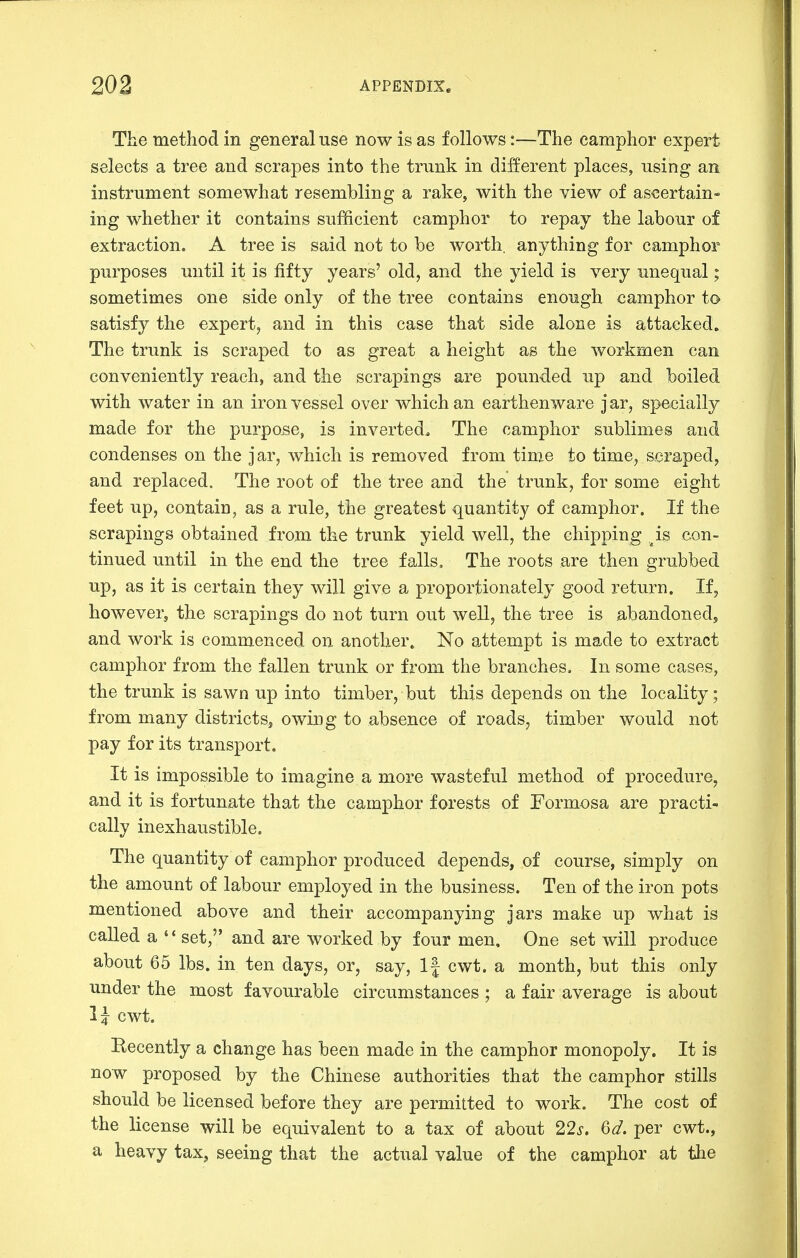 The method in general use now is as follows:—The camphor expert selects a tree and scrapes into the trunk in different places, using an instrument somewhat resembling a rake, with the view of ascertain- ing whether it contains sufficient camphor to repay the labour of extraction. A tree is said not to be worth, anything for camphor purposes until it is fifty years' old, and the yield is very unequal; sometimes one side only of the tree contains enough camphor to satisfy the expert, and in this case that side alone is attacked. The trunk is scraped to as great a height as the workmen can conveniently reach, and the scrapings are pounded up and boiled with water in an iron vessel over which an earthenware jar, specially made for the purpose, is inverted. The camphor sublimes and condenses on the jar, which is removed from time to time, scraped, and replaced. The root of the tree and the trunk, for some eight feet up, contain, as a rule, the greatest quantity of camphor. If the scrapings obtained from the trunk yield well, the chipping ^is con- tinued until in the end the tree falls. The roots are then grubbed up, as it is certain they will give a proportionately good return. If, however, the scrapings do not turn out well, the tree is abandoned, and work is commenced on another. No a^ttempt is made to extract camphor from the fallen trunk or from the branches. In some cases, the trunk is sawn up into timber, but this depends on the locality; from many districts, owing to absence of roads, timber would not pay for its transport. It is impossible to imagine a more wasteful method of procedure, and it is fortunate that the camphor forests of Formosa are practi- cally inexhaustible. The quantity of camphor produced depends, of course, simply on the amount of labour employed in the business. Ten of the iron pots mentioned above and their accompanying jars make up what is called a set, and are worked by four men. One set will produce about 65 lbs. in ten days, or, say, 1| cwt. a month, but this only under the most favourable circumstances ; a fair average is about cwt. Becently a change has been made in the camphor monopoly. It is now proposed by the Chinese authorities that the camphor stills should be licensed before they are permitted to work. The cost of the license will be equivalent to a tax of about 22s, 6d. per cwt., a heavy tax, seeing that the actual value of the camphor at the