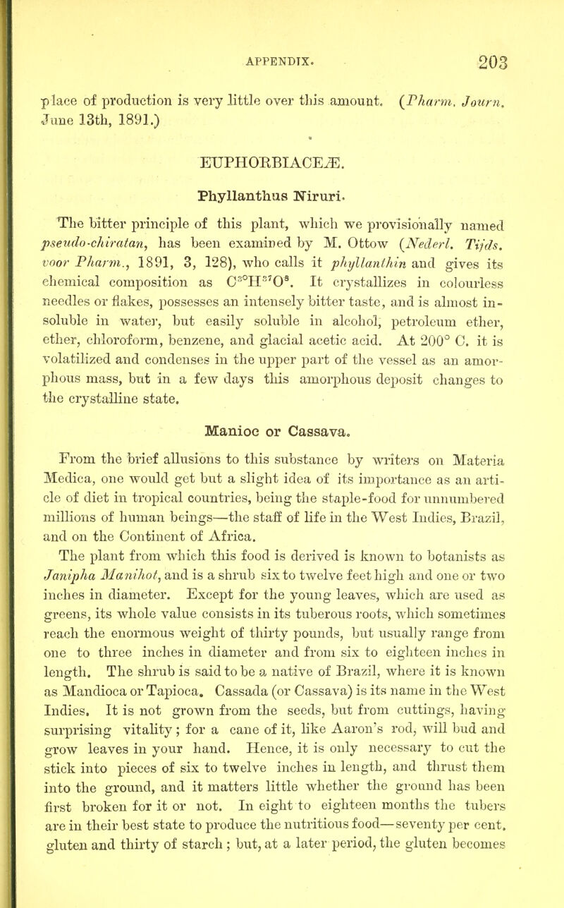 place of production is very little over this amount. (Fharm, Journ, June ISth, 1891.) ETJPHOBBIACE^. Phyllanthus Niruri. The bitter principle of this plant, which we provisioually named pseudo-chiratan, has been examined by M. Ottow {Nederh Tijds, voor Pharm., 1891, 3, 128), who calls it phyllanthin and gives its chemical composition as 0°H^0^. It crystallizes in colourless needles or flakes, possesses an intensely bitter taste, and is almost in- soluble in watei-, but easily soluble in alcohol, petroleum ether, ether, chloroform, benzene, and glacial acetic acid. At 200° 0. it is volatilized and condenses in the upper part of the vessel as an amor- phous mass, but in a few days this amorphous deposit changes to the crystalline state. Manioc or Cassava, From the brief allusions to this substance by writers on Materia, Medica, one would get but a slight idea of its importance as an arti- cle of diet in tropical countries, being the staple-food for unnumbered millions of human beings—the staff of life in the West Indies, Brazil, and on the Continent of Africa. The plant from which this food is derived is known to botanists as Janipha Manihot, and is a shrub six to twelve feet high and one or two inches in diameter. Except for the young leaves, which are used as greens, its whole value consists in its tuberous roots, which sometimes reach the enormous weight of thirty pounds, but usually range from one to three inches in diameter and from six to eighteen inches in length. The shrub is said to be a native of Brazil, where it is known as Mandioca or Tapioca, Cassada (or Cassava) is its name in the West Indies, It is not grown from the seeds, but from cuttings, having surprising vitality ; for a cane of it, like Aaron's rod, will bud and grow leaves in your hand. Hence, it is only necessary to cut the stick into pieces of six to twelve inches in length, and thrust them into the ground, and it matters little whether the ground has been first broken for it or not. In eight to eighteen months the tubers are in their best state to produce the nutritious food—seventy per cent, gluten and thirty of starch ; but, at a later period, the gluten becomes