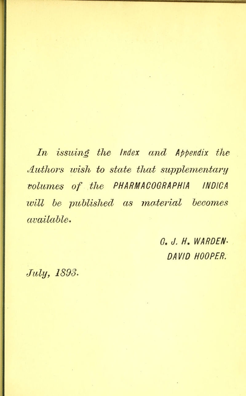 In issuing the Index and Appendix the Authors wish to state that supplementary volumes of the PHARMACOGRAPHIA INDICA will be published as material becomes available. 0. J, H. WARDEN^ DAVID HOOPER. July J 1893*