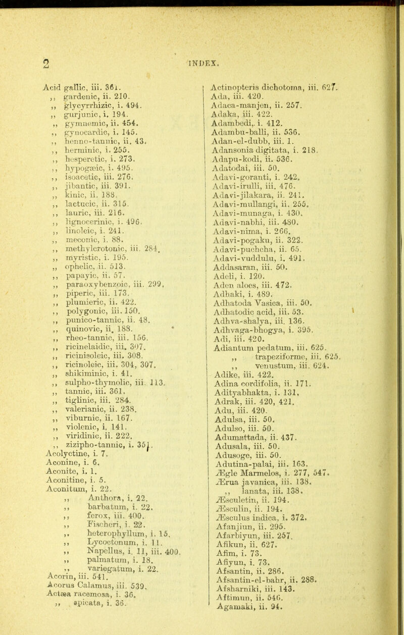 Acid gallic, iii. 861. ,5 gardenic, ii. 210. glycjrrhizic, i. 494. gurjunic,i. 194. gymnemio, ii. 454. gynocardic, i. 145. henno-tannic, ii. 43, ,, herminic, i* 255. hesperetic, i. 273. hypogseic, i. 495. isoacetic, iii. 276. 5, jibantic, iii. 391. kinic, ii. 188. lactucic, ii. 315, lauric, iii. 216. 5, lignocerinic, i. 496. 5, linoleio, i. 241. meconic, i. 88. methylcrotonic, iii. 28-i. myristic, i. 195. „ ophelic, ii. 513. papayic, ii. 57. paraoxybenzoic, iii. 299, piperic, iii. 173. plumieric, ii. 422. polygonic, iii. 150. punico-tannic, ii. 48. quinovic, ii. 188. ' rheo-tannic, iii. 156. ricinelaidic, iii. 307. ricinisoleic, iii. 308. ricinoleic, iii, 304, 307. 3, shikiminic, i. 41. sulplio-tliymolic, iii. 113. 5, tannic, iii. 361. tiglinic, iii. 284. ,, valerianic, ii. 238. 5, viburnic, ii. 167. ,, violenic, i. 141. viridinic, ii. 222. ,, zizipho-tannic, i. 35^. Acolyctiae, i. 7. Aconine, i. 6. Aconite, i, 1. Aconitine, i. 5. Aconitum, i. 22. ,, Anthora, i. 22. barbatum, i. 22. ferox, iii. 400. Fiscberi, i. 22. boterophyllum, i. 15. Lycoctonum, i. 11. Napellus, i. 11, iii. 400. palmatum, i. 18. ,y _ variegatum, i. 22. Acorin, iii. 541. Acorus Calamus, iii. 539. Actaea racemosa, i. 36. spicata, i, 36. j Actinoptoris dichotoma, iii. 627 Ada, iii. 420. Adaca-manjen, ii. 257. Adaka, iii. 422. Adambedi,. i. 412. Adambu-balli, ii. 536. Adan-el-dubb, iii. 1. Adansonia digitata, i. 218. Adapu-kodi, ii. 536. Adatodai, iii. 50. Adavi-goranti, i. 242. Adavi-irulli, iii. 476. Adavi-jilakara, ii. 241. Adavi-ranllangi, ii. 256. Adavi-munaga, i. 430. Adavi-nabhi, iii. 480. Adavi-nima, i. 266. Adavi-pogaku, ii. 322. Adavi-pucbcba, ii. 65. Adavi-vuddulu, i. 491. Addasaran, iii. 50. Adeli, i. 120. i Aden aloes, iii. 472. I Adhaki, i. 489. Adhatoda Vasica, iii. 50. Adhatodic acid, iii. 53. Adbva-shalya, iii. 136. Adhvaga-bbogya, i. 395. Adi, iii. 420. Adiantuni pedatiim, iii. 625. trapeziforme, iii. 625 ,, venustum, iii. 624. Adike, iii. 422. Adina cordifolia, ii. 171. Adityabhakta, i. 131, Adrak, iii. 420, 421. Adu, iii. 420. Adulsa, iii. 50. Adulso, iii. 50. Adumattada, ii. 437. Adusala, iii. 50. Adusoge, iii. 50. Adutina-palai, iii. 163. JEgle Marmelos, i. 277, 547. ^rua javanica, iii. 138. ,, lanata, iii. 138. ^sculetin, ii. 194. ^sculin, ii. 194. ^sculus indica, i, 372. Afanjiun, ii. 295. Afarbiyun, iii. 267, Afikun, ii. 627. Aiim, i. 73. Afiyun, i. 73. Afsantin, ii. 286. Afsantin-el-babr, ii. 288. Afsbarniki, iii. 143. Aftimnn, ii. 546. Agamaki, ii. 94.