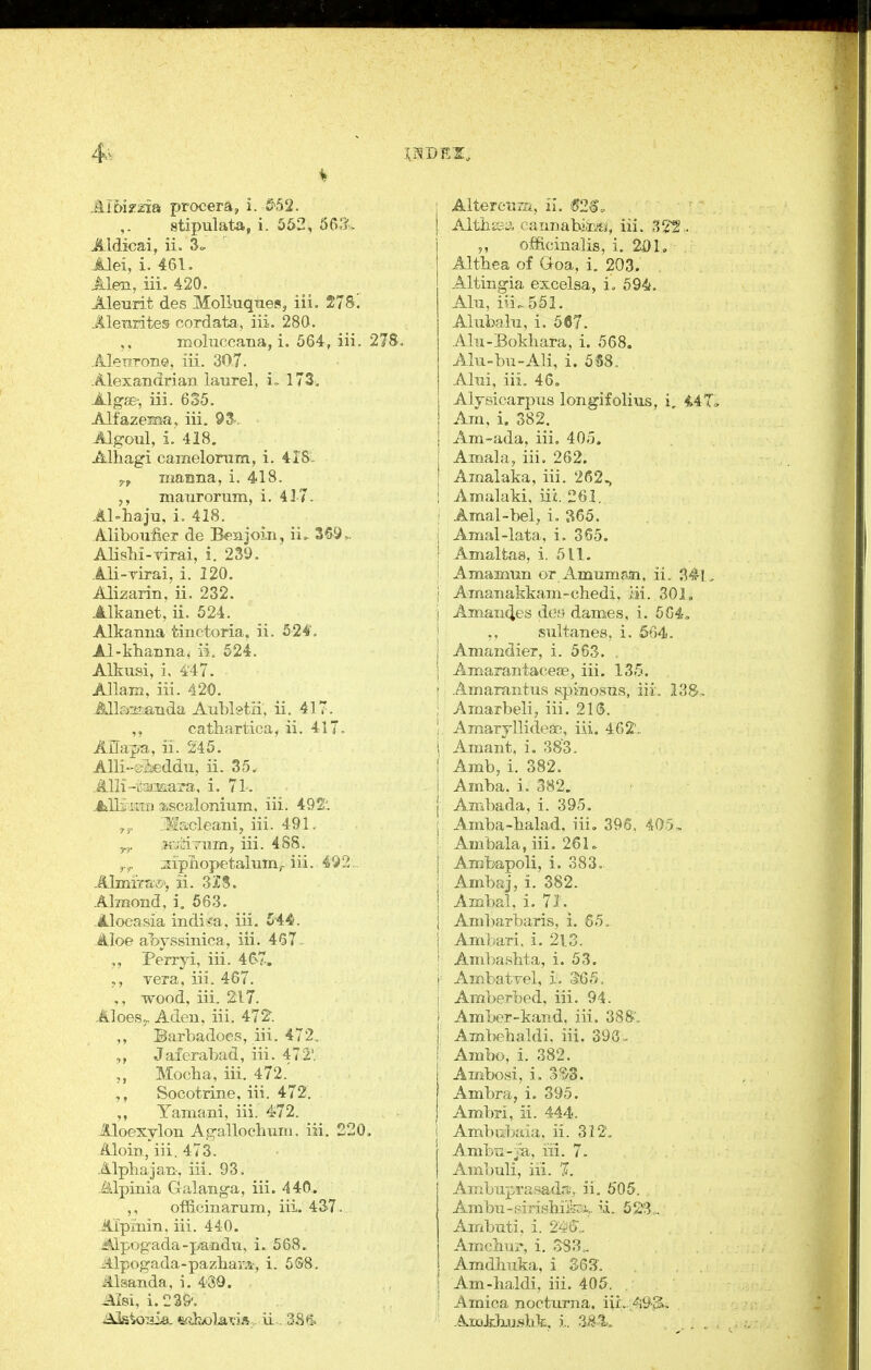4^- AibiTxia procera, i. &.52. stipulate, i. 552, 56:?. Aldicai, ii. 3<, Alei, i. 461. Alen, iii. 420. Aleurit des MoUuqnes, iii. 275! Alenrites cordata,, iii. 280. moliiccana, i. 564, iii. 2 Alewrone, iii. 307. Alexandrian laurel. i~ 173. Algi£; iii. 635. Alfazema, iii, 93. Jlgoul, i. 418. Alhagi camelortim, i. 41S. 5.^ manna, i. 418. manrorum, i. 417. AMiaju, i. 418. Alibouiier de Benjoin, \L 36.9,. AlisM-virai, i. 239. .Ali-yirai, i. 120. Alizarin, ii. 232. Alkanet, ii. 524. Alkanna tinctoria, ii. 524'. Al-khanna, ii, 524. Alkusi, i, 4'47. Allam, iii. 420. Alkmianda Aubletii; ii. 417. cathartica, ii. 417. Anaj>a, ii. 246. AUi-sMdu, ii. 35, .illli-i^-yjiiara, i. 71-. ^lliami ascalonium. iii. 492'. y^, ;?*!liacleam, iii. 491, „. Kj'Airam, iii. 488. ;iipTiopetalum;-iii. 452 . A]mirti£>, ii. 3J8. Almond, i. 663. Aloeasia indi<a, iii. 544. Aloe al>yssinica, iii. 467 - Perryi, iii. 46-7. vera, iii. 467. wood, iii. 2:17. Aloesj. Aden, iii. 472-. ,, Barbadoes, iii. 472. Jaferabad, iii. 4721 „ Mocha, iii. 472.'^ Socotrine, iii. 472. Yamani, iii. 472. lloexylon Agallocbum. iii, 220. Aloin, iii. 473. Alphajan, iii. 93. Alpinia Galanga, iii. 440. ,, officinarum, iii. 437. Aipinin. iii. 440. Mpogada-pandn, i. 568. -^llpogada-pazharA, i. 5S8. illsanda, i, 430. Aisi, 1.229'. Alterctta, il. (52$. Altiic?;;;, caunabiiisi, iii. 32^ • officinalis, i. 21) 1, Althea of Goa, i. 203. Altingia excelsa, i. 594. Aln, iii.. 551. Alubahi, i. 567, .Ahi-Bokhara, i. 568. Alu-bu-Ali, i. 5S8. Aliii, iii, 46. Alysicarpus longifolius, i, i4T Am, i. 382, Am-ada, iii. 405. Amala, iii. 262. Amalaka, iii. 262., ! Amalaki, iii. 261. I .Amal-bel, i. 365. j Amal-lata, i. 365. I Amaltas, i. 511. ' Amamnn or Amumji,n, ii, 341, \ Amanakkam-chedi, iii. 301. j Aman(ies deo dames, i. 5G4, i ,, sultanes, i. 664. I Amandier, i. 563. . j Amarantaceoe, iii. IS.'j. j Amarantus spinosns, iii, 138- ; Amarbeli, iii. 21<3. ! AmarjllideEc, iii. 402', i Amant, i. 383. f Amb, i. 382. I Amba, i. 382. { Ambada, i. 395. I Amba-halad, iii. 396. 405, ; Ambala, iii. 261. j Ambapoli, i. 383. j Ambaj, i. 382. ! Ambal. i. 71. j Ambarbaris, i, 65, \ Ambari, i, 213. I Ambashta, i. 53. r AmbatTel, i. S65. i Amberbed, iii. 94. ! Amber-kand, iii, 388', Ambehaldi, iii. 396 - Ambo, i. 382. Ambosi, i. 3^3. Ambra, i. 395. Ambri, ii. 444. 1 Ambubaia. ii. 312. Ambu-|a, ui. 7. Aml)uli, iii. 7i. Ambuprasada., ii, 6'05. Ambu-pirishifei.,. ii. 52-'3 . Arrxbuti. i. 2-^6',. Amclirir, i. Amdhnka, i S63'. I Am-haldi, iii. 405. Arnica nocturna. iii,