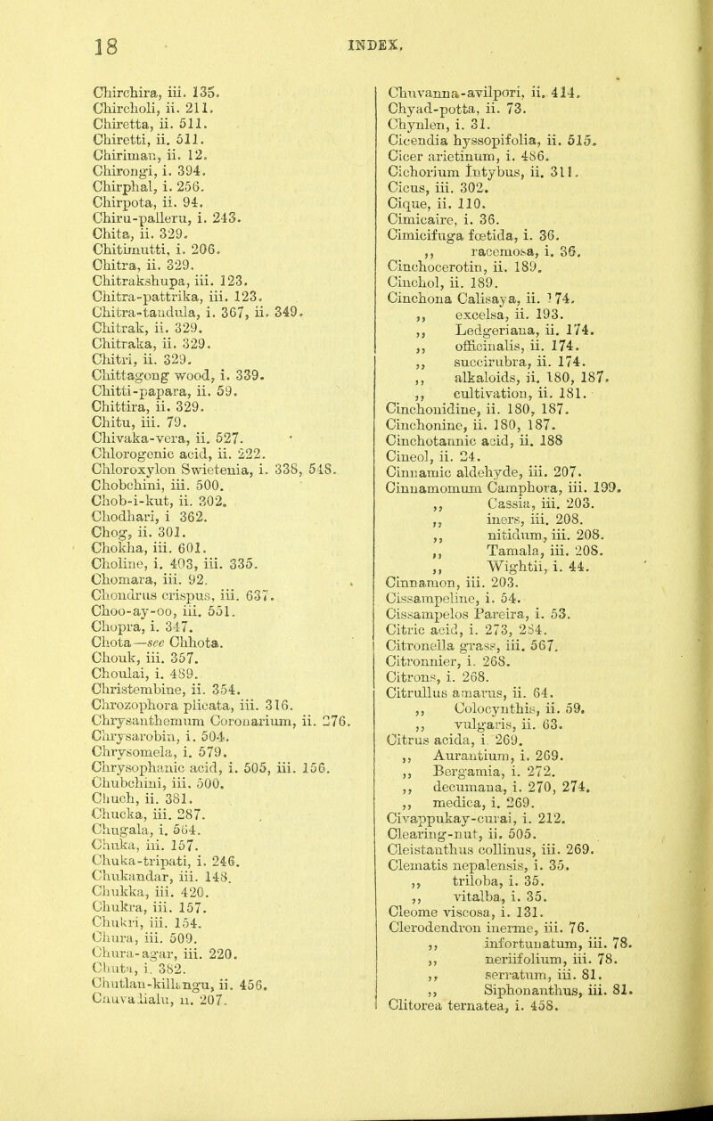 ChircMra, iii. 13$ o Cliirolioli, ii. 211. Chiretta, ii. 511. Chiretti, ii. 511. Chiriman, ii. 12. Chirongi, i. 394. CMrphal, i. 256. Cliirpota, ii. 94. Chiru-paileru, i. 24S. Ghita, ii. 329. Chitimutti, i. 206. Chitra, ii, 329. CMtrakshupa, iii. 123. CMtra-pattrika, iii, 123, Chitra-taiidula, i. 367, ii. 349. Ckitrak, ii. 329. Chitraka, ii. 329, Cldtri, ii. 329. Chittagong woody i. 339. Chitti-papara, ii. 59. Chittira, ii. 329. Chitu, iii. 79. Cliivaka-vera, ii, 627. Chlorogenic acid, ii. 222. Chloroxylon Swietenia, i. 338, 54.8. Cliobcliini, iii. 500. Chob-i-kut, ii. 302, Chodhari, i 362. Chog, ii. 301. Chokha, iii. 601. Clioliiie, i. 403, iii. 335. CKomara, iii. 92. Cliondrus crispus, iii. 637. Choo-ay-oo, iii. 551. Cliopra, i. 347. Ciiota—see Chhota. Cbouk, iii. 357. Choulai, i. 489. Christembine, ii. 354. Chrozopiiora piicata, iii. 316. Clii^santliemiim Coronarium, ii. 276. Clirjsarobin, i. 504. Chrysomela, i. 579, Clirysophanic acid, i. 505, iii. 156. Cliubcliini, iii. 500, Chuch, ii. 381. Chucka, iii, 287. Chugala, i. 564. Chaka, iii. 157. Chuka-tripati, i. 246. Chukandar, iii. 148. Ciiukka, iii. 420. Chukra, iii. 157. Chiikri, iii. 154. Ohura, iii. 509. Chura-agar, iii. 220. Chuta, i. 3S2. Cliiitlan-kilkngu, ii. 456. Cuuvalialu, ii. 207. Clmvaima-avilpori, ii, 414, Chyad-potta, ii. 73. Cbynlen, i. 31. Cicendia hyssopifolia, ii. 515» Cicer arietinum, i. 486. Cicliorium Intybus, ii. 311. Cicus, iii. 302. Cique, ii. 110. Cimicaire, i. 36. Cimicifuga fretida, i, 36, ,j racemofcaj i. 36. Cincbocerotin, ii. 189. Ciucbol, ii. 189. Cinchona Calisaya, ii. ^ 74. excelsa, ii. 193. ,5 Ledgeriana, ii, 174. offi.cinalis, ii. 174, snccimbra, ii. 174. alkaloids, ii, 180, 187. 3, cultivation, ii, 181. Cincbonidine, ii. 180, 187. Cinchonine, ii. 180, 187. Cincbotannic acid, ii. 188 Cineo], ii. 24. Cinnamic aldeb7fde, iii. 207. Cinuamomum Campbora, iii. 199. ,j Cassia, iii. 203. ,j iners, iii. 208. nitidum, iii. 208, Tamala, iii. 208. Wigbtii, i. 44, Cinnamon, iii, 203. Cissampeline, i. 54. Cissampelos Pareira, i. 53. Citric acid, i. 273, 2S4. Citronella grass, iii. 567. Citronnier, i. 268. Citrons, i. 268. CitruUus amai-us, ii. 64. Colocyntbis, ii. 59. vulgaris, ii. 63. Citrus acida, i. 269. Aurautium, i. 269. ,, Bergamia, i. 272. ,, decumana, i. 270, 274. ,, medioa, i. 269. Civappukay-cmai, i. 212, Clearing-nut, ii. 505. Cleistantbus collinus, iii. 269. Clematis nepalensis, i. 35. triloba, i. 35. ,, vitalba, i. 35. Cleome viscosa, i. 131. Clerodendron inerme, iii. 76. ,, infortunatum, iii. 78 neriifolium, iii. 78. serratum, iii. 81. Sipbonantbus, iii. 81 Clitorea ternatea, i. 458,