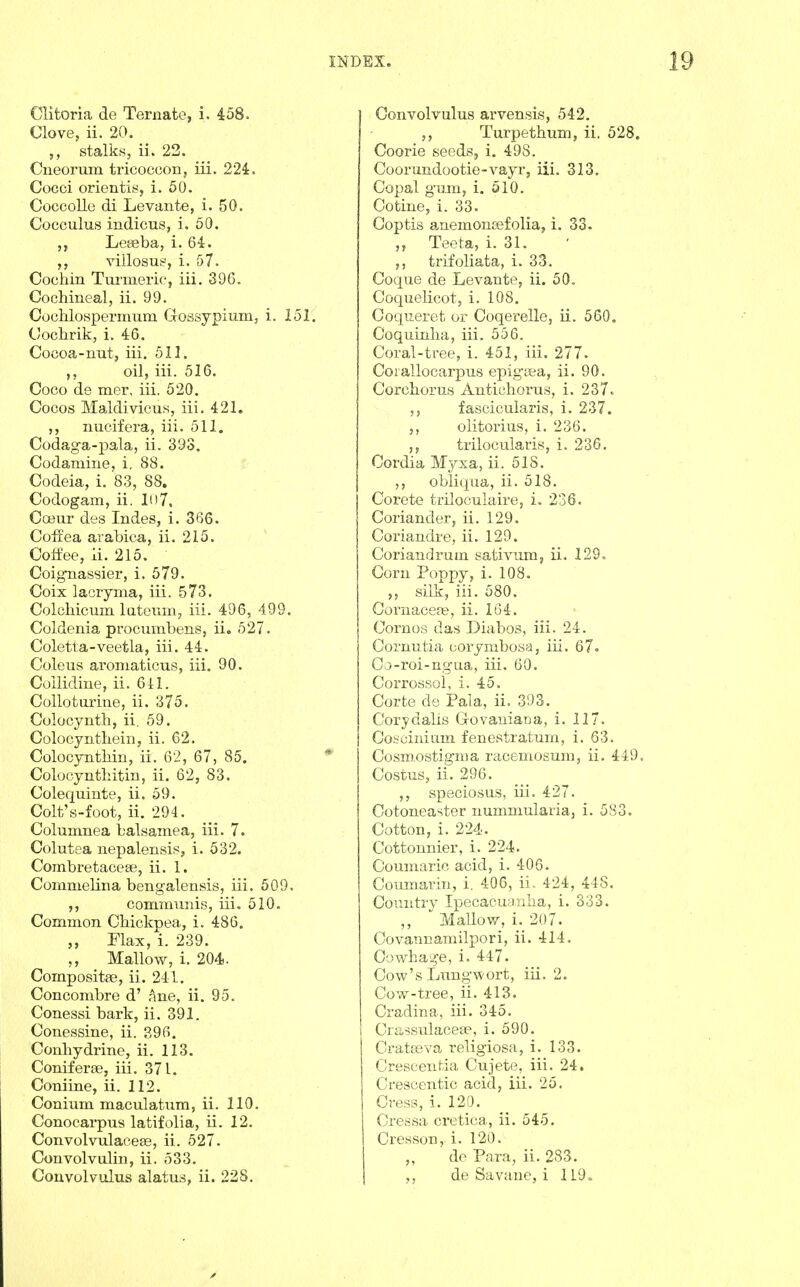 Clitoria de Ternate, i. 458. Clove, ii. 20. stalks, ii. 22. Cneorum tricocoon, iii. 224. Cocci orientis, i. 50. Coccolle di Levante, i. 50. Cocculus indicus, i. 50. Letieba, i. 6-1. villosui^, i. 57. Cochin Turniei'ie, iii. 396, Cochineal, ii. 99. Cochlospermum Clossypium, i. 151. Cochrik, i. 46. Cocoa-nut, iii. 511. oil, iii. 516. Coco de mer, iii. 520. Cocos Maldivicus, iii. 421. ,, nucifera, iii. 511. Codaga-pala, ii. 393. Codamine, i. 88. Codeia, i. 83, 88. Codogam, ii. 1()7. Cceur des Indes, i. 3G6. Coffea arabica, ii. 215. Coffee, ii. 215. Coigiiassier, i. 579. Coix laciyma, iii. 573. Colchicmn lateuin, iii. 496, 499. Coldenia procumbens, ii. 527. Coletta-veetla, iii. 44. Coleus aroniaticus, iii. 90. Coilidine, ii. 641. Colloturine, ii. 375. Colocynth, ii. 59. Colocynthein, ii. 62. Colocynthin, ii. 62, 67, 85. Colocynthitin, ii. 62, 83. Colequinte, ii. 59. Colt's-foot, ii. 294. Columnea balsamea, iii. 7. Colutea nepalensis, i. 532. Combretaceae, ii. 1. Commelina bengalensis, iii. 509. communis, iii. 510. Common Chickpea, i. 486. ,, Flax, i. 239. ,, Mallow, i. 204. Compositae, ii. 241. Concombre d' hue, ii. 95. Conessi bark, ii. 391. Conessine, ii. 396. Conhydrine, ii. 113. Conifer86, iii. 371. Coniine, ii. 112. Conium maculatum, ii. 110, Conocarpus latifolia, ii. 12. Convolvulaceee, ii, 527, Convolvulin, ii. 533. Convolvulus alatus, ii. 228, Convolvulus arvensis, 542. ,, Turpethum, ii. 528. Coorie seeds, i. 498. Coorundootie-vayr, iii. 313, Copal g'um, i. 510, Co tine, i. 33. Goptis a^nemonasfolia, i. 33. Teeta, i. 31. trifoliata, i. 33. Coque de Levante, ii. 50, Coquelicot, i. 108. Coqueret or Coqerelle, ii. 560, Coquinha, iii, 556. Coral-tree, i. 451, iii. 277. Corallocarpus epigsea, ii. 90. Corchorus Antichorus, i. 237. ,, fascicularis, i. 237. olitorius, i. 236. trilocularis, i. 236. Cordia Myxa, ii. 518. obliqua, ii. 518. Corete triloculaire, i. 236. Coriander, ii. 129. Coriandre, ii. 129. Coriandrum sativum, ii. 129. Corn Poppy, i. 108. silk, iii, 580. Cornaceas, ii. 164. Cornos das Diabos, iii. 24. Cornutia corymbosa, iii. 67. Go-roi-ng'ua, iii. 60. Corrossoi, i. 45. Corte de Pala, ii. 393. Corydalis (lovaniaria, i. 117. Cohcinium fenestratum, i. 63. Cosm.ostigma racemosuni, ii. 449. Costus, ii. 296. ,, speciosus, iii. 427. Cotoneaster nummularia, i. 583. Cotton, i. 224. Cottonnier, i. 224. Coumaric acid, i. 406. Goumarin, i. 406, ii.. 424, 448. Country Ipecacuanha, i. 333. Mallow, i. 207. Covannamilpori, ii. 414. Cowhage, i. 447. Cow's Lungwort, iii, 2. Cow-tree, ii. 413. Cradina, iii. 345. Griissulacese, i. 590. Gratfeva religiosa, i. 133. Grescentia Gujete, iii. 24. Grescentic acid, iii. 25. Cress, i. 120. Cressa cretica, ii. 545. Cresson, i. 120. „ de Para, ii. 283. de Savane, i 119.