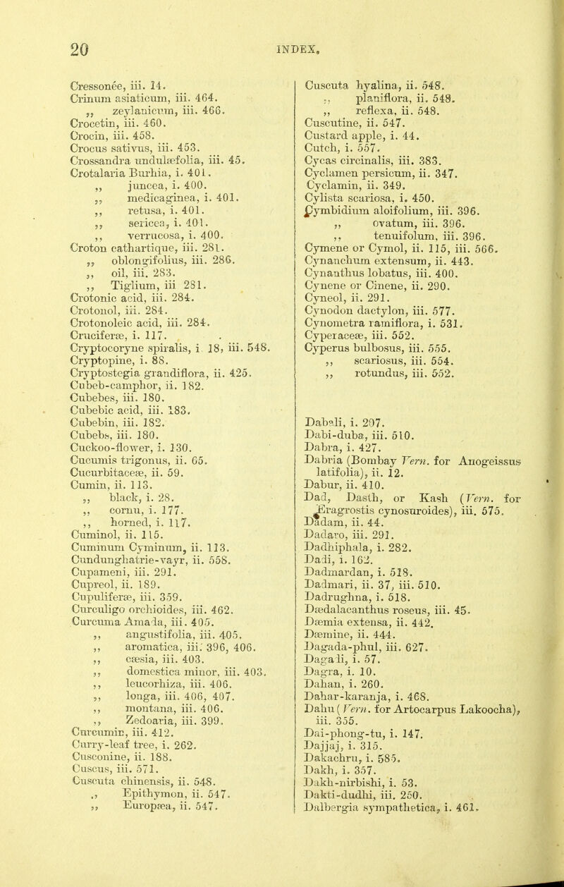 Cressonee, iii. 24. Crinum asiaticum, iii. 464. 5, zejlanicvm, iii. 466. Crocetin, iii. 460. Orocin, iii. 458. Crocus sativus, iii. 453. Crossandra undulsefolia, iii. 45. Crotalaria BurMa, i. 40i. juncea, i. 400. 5, medicaginea, i. 401. retusa, i. 401. sericea, i. 401. verrucosa, i. 400. Croton cathartique, iii. 28l. ,y oblong-ifolius, iii. 286. oil, iii. 283. Tiglium, iii 281. Crotonic acid, iii. 284. Crotoiiol, iii. 284. Crotonoleic acid, iii, 284. Cruciferee, i. 117. Cryptocoryne spiralis, i ]8, iii. 548. Cryptopine, i. 88. Cryptostegia grandiflora, ii. 425. Cubeb-camphor, ii. 182. Cubebes, iii. 180. Cubebic acid, iii. 183, Cubebin, iii. 183. Cubebfe, iii. 180. Cuckoo-flower, i. 130. Cucumis trig onus, ii. 65. Cucurbitaceae, ii. 59. Cumin, ii. 113. ,5 black, i. 28. cornu, i. 177. ,, horned, i. Il7. Cuminol, ii. 115. Cuminum Cyminmn, ii. 113. Cundunghatrie-vayr, ii. 558. Cupameni, iii. 291. Cupreol, ii. 189. Cupuliferse, iii. 359. Curculigo orchioides, iii. 462. Curcuma Amada, iii. 405. 5, angustifolia, iii. 405. aromatica, iii: 396, 406. 5, ceesia, iii. 403. domestica minor, iii. 403. ,, leucorbiza, iii. 400. 5, longa, iii. 406, 407. ,, montana, iii. 406. Zedoaria, iii. 399. Curcumin, iii. 412. Curry-leaf tree, i. 262. Cusconine, ii. 188. Cuscus, iii. 571. Cuscuta cliinensis, ii. 548. ., Epitbymon, ii. 647. Europrea, ii. 547. Cuscuta byalina, ii. 548. planiflora, iio 548. reflexa, ii. 548. Cuscutine, ii. 547. Custard apple, i. 44. Cutcb, i. 557. Cycas circinalis, iii. 383. Cyclamen persicum, ii. 347. Cyclamin, ii. 349. Cylista scariosa, i, 450. pymbidium aloifolium, iii. 396. ovatum, iii. 396. ,, tenuifolum, iii. 396. Cymene or Cymol, ii. 115, iii. 566. Cynancbum extensum, ii. 443. Cynantbus lobatus, iii. 400. Cynene or Cinene, ii. 290. Cyneol, ii. 291. Cynodon dactylon, iii. 577. Cynometra ramiflora, i. 531. Cyperacese, iii. 552. Cyperus bulbosus, iii. 555. scariosus, iii. 554. ,, rotundus, iii. 652. Dabali, i. 207. Dabi-duba, iii. 510. Dabra, i. 427. Dabria (Bombay Vern. for Anogeissus latifolia), ii. 12. Dabur, ii. 410. Dad, DasUi, or Kash (Vern. for ^ragrostis cynosuroides), iii. 575. Dadam, ii. 44. Dadaro, iii. 291. Dadbipbala, i. 282. Dadi, i. 161i. Dadmardan, i. 528. Dadmari, ii. 37^ iii. 510. Dadrugbna, i. 518. Dsedalacantbus roseus, iii. 45. Dsemia extensa, ii. 442, Daeraine, ii. 444. Dagada-pbui, iii, 627- Dagali, i. 57. Dagra, i. 10. Daban, i. 260. Dabar-karanja, i. 468. Dabu ( Fern, for Artocarpus Lakoocba), iii. 356. Dai-phong-tu, i. 147. Dajjaj, i. 315. Dakacbruy i. 585, Dakh, i. 357. Dakb-nirbishi, i. 53. Dakti-dudhi, iii. 250. Dalbergia sympatheticaj, i. 461,