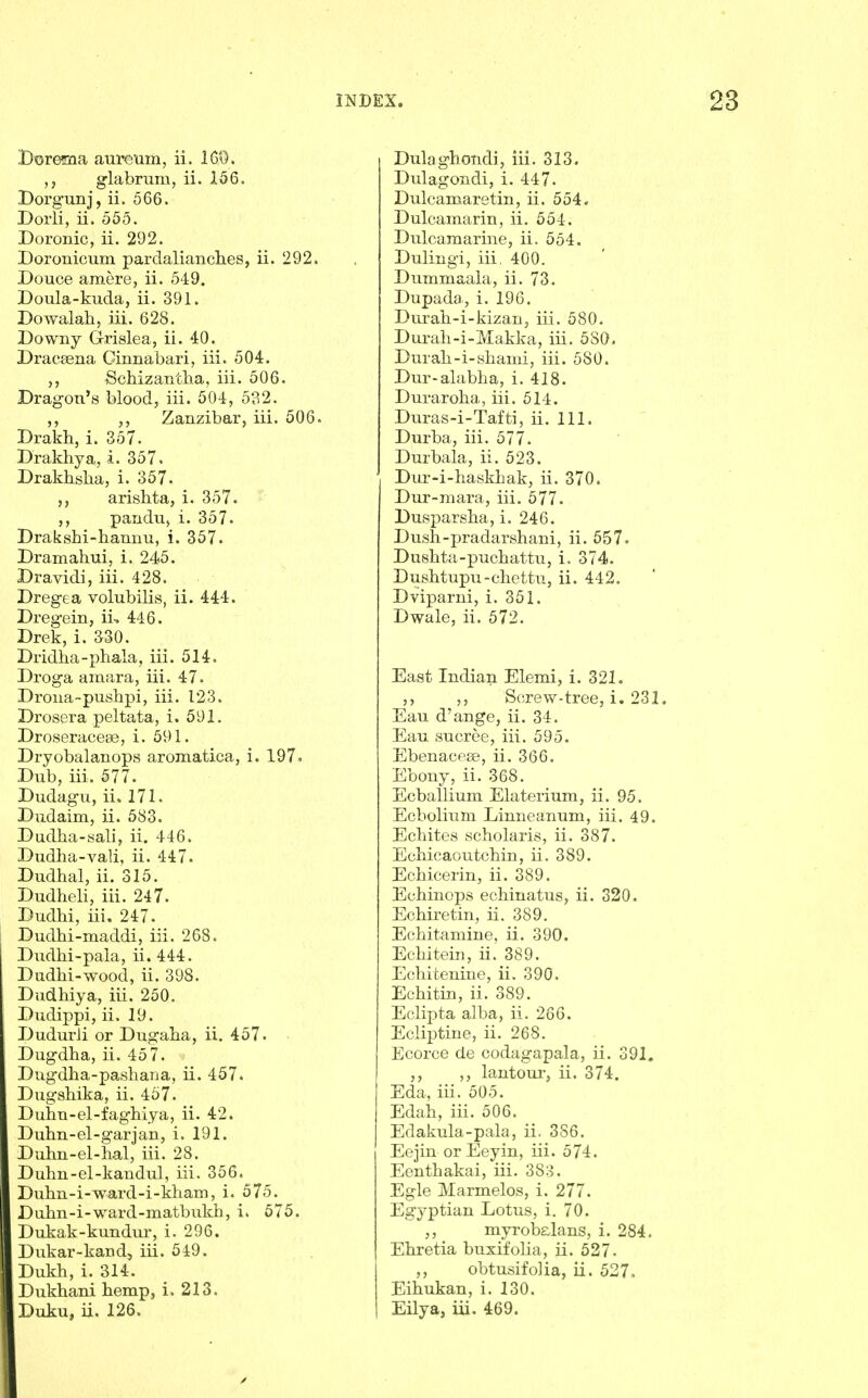 Dorema aureum, ii. 160. glabrum, ii. 156. Dorgunj, ii. 566. Doiii, ii. 555. Doronic, ii. 292. Doronicum pardalianches, ii. 292. Douce amere, ii. 549. Boula-kuda, ii. 391. Dowalah, iii. 628. Downy Grislea, ii. 40. Dracaena Ginnabari, iii. 504. Schizantha, iii. 506. Dragon's blood, iii. 504, 5o2. ,, Zanzibar, iii. 506. Drakh, i. 357. Drakhya, i. 357. Drakhslia, i. 357. ,, arisbta, i. 357. ,, pandu, i. 357. Drakshi-hannu, i. 357. Dramahui, i. 245. Dravidi, iii. 428. Dregea volubilis, ii. 444. Dregein, ii, 446. Drek, i. 330. Dridha-phala, iii. 514. Droga amara, iii. 47. Drona-pushpi, iii. 123. Drosera peltata, i. 591. Droseraceaj, i. 591. Dryobalanops aromatica, i. 197. Dub, iii. 577. Dudagu, ii. 171. Dudaim, ii. 583. DudJaa-sali, ii, 446. Dudha-vali, ii. 447. Dudhal, ii. 315. Dudheli, iii. 247. Dudhi, iii. 247. Dudhi-maddi, iii. 268. Dudlii-pala, ii. 444. Dudhi-wood, ii. 398. Dudhiya, iii. 250. Dudippi, ii. 19. Dudurli or Dugalia, ii, 457. Dugdha, ii. 457. Dugdha-pasliana, ii. 457. Dugshika, ii. 457. Duhn-el-fagbiya, ii. 42. Duhn-el-garjan, i. 191. Dubn-el-hal, iii. 28. Duhn-el-kandul, iii. 356. Dubn-i-ward-i-kliam, i. 575. Duhn-i-ward-matbukh, i. 575. Dukak-kundur, i. 296. Dukar-kand, iii. 549. Dukh, i. 314. Dukhani hemp, i. 213. Dulagbondi, iii. 313. Dulagondi, i. 447. Dulcamaretin, ii. 554. Dulcamarin, ii. 554. Dulcamarine, ii. 554. Dulingi, iii, 400. Dummaala, ii. 73. Dupada, i. 196. Durah-i-kizan, iii. 580. Durah-i-Makka, iii. 580. Durah-i-shami, iii. 580. Dur-alabha, i. 418. Duraroha, iii. 514. Duras-i-Tafti, ii. 111. Durba, iii. 577. Durbala, ii. 523. Dur-i-baskhak, ii. 370. Dur-mara, iii. 577. Dusparsba, i. 246. Dusli-pradarshani, ii. 557. Dusbta-pucbattu, i. 374. Dusbtupu-cliettu, ii. 442. Dviparni, i. 351. Dwale, ii. 572. East Indian Elemi, i. 321. Screw-tree, i. 231, Eau d'ange, ii. 34. Eau sucree, iii. 595. Ebenacese, ii. 366. Ebony, ii. 368. Ecballium Elaterium, ii. 95. Ecbolium Limieanum, iii. 49. Echites scholaris, ii. 387. Ecbicaoutchin, ii. 389. Echicerin, ii. 389. Echinops echinatus, ii. 320. Ecbiretin, ii. 389. Ecbitamine, ii. 390. Ecliitein, ii. 389. Echitenine, ii. 390, Echitin, ii. 389. EcliiDta alba, ii. 266. Ecliptine, ii. 268. Ecorce de codagapala, ii. 391. ,, lantom-, ii. 374. Eda, iii. 505. Edah, iii. 506. Edakula-pala, ii. 386. Eejin or Eeyin, iii. 574. Eenthakai, iii. 383. Egle Marmelos, i. 277. Egyptian Lotus, i. 70. myrobsLlans, i. 284. Ekretia bnxifolia, ii. 527. ,, obtusifolia, ii. 527. Eihukan, i. 130.