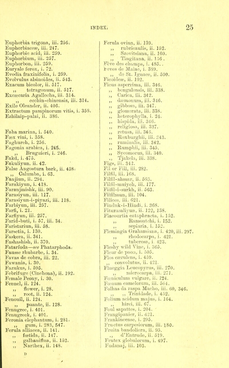 Euplioi'\:)ia trigOna, iii. 256; Euphorbiacese, iii. 247. Euphorbio aoid^ iii. 259. Euphorbium, iii. 257. EuphorboHj iii. 259. Euryale ferox, i. 72. Evodia fraxinifolia, i. 259. Evolvulus alsinoides, ii. 543. Exacum bicolor, ii. 517. ,j tetragonum, ii. 517. Excaecaria Ag-allocha, iii. 314. cocMn-cliinensis, iii. 314. Exile Oleander, ii. 406. Extractum pampiriorum vitis, i. 358» EzMlaip-palai, ii. 386. Faba mariua, i. 540. Eaex vini, i. 358. Eaghureh, i. 256. Fagonia arabica, i. 245. ,, Brugiueri, i. 246. Fakd, i. 47o. Fakuliyun. ii. 42. False Angostura bark, ii. 4581 Calumba, i. 63. Fanjiun, ii. 294. Farakiyun, i. 418. Faranjmislik, iii. 90. Farasiyun, iii. 117. Farasiyun-i-piya,zi, iii. 118. Farbiyun, iii. 257. Farfi, i. 21. Farfiyun, iii. 257. Farid-buti, i. 57, iii. 34. Faristariun, iii. 58. Farsetia, i. 130. Faskera, ii. 341. Fashashisb, ii. 370. Fatarfoda—see Phatarphodaj Fausse rhubarbe, i. 34. Favas de cobra, iii. 22. Fawania, i. 30. Fazukus, i. 595. Febrifuge (Cinchona), ii. 192. Female Peony, i. 30. Fennel, ii. 124. ,, flower, i. 28. ,, root, ii. 124. Fenouil, ii. 124. ,, puante, ii. 128. Fenugrec, i. 401. Fenugreek, i. 401. Feronia elephantum, i. 281; „ gum, i. 283, 547. Ferula alliacea, ii. 141. ,, foetida, ii. 147. ,, galbaniflua, ii. 152. ,, Nartbex, ii. 148. D Ferula ovina, ii. I39. ,, rubricaulis, ii. 152. ,, Szovitsiana, ii. 160. Tingitana, ii. 1-56 . Fcve des champs, i. 485. , ieves de Malac, i. 389. ,, de St. Ignace, ii, 500. FicoideEe, ii. 102. Ficus asperrima, iii. 346. ,, bengalensis, iii. 338. Carica, iii. 342. daemonum, iii. 346. ,, gibbosa, iii. 347. glomerata, iii. 338. ,, lieteropbylla, i. 24. ,, bispida, iii. 346. ,, religiosa, iii. 337. ,, retusa, iii. 346. ,, Roxburgbii, iii. 243. ,, runiinalis, iii. 342. ,, Rumphii, iii. 345. Sycomorus, iii. 340. ,, Tjakela, iii. 338. Figs, iii. 342. Fii or Fill, iii. 282. Film, iii. 168. Filfil-ahma,r, ii. 563. Filiil-muiyeb, iii. 177* Filfil-i-surkh, ii. 563. Fimimun, iii. 104. Filices, iii. 621. Finduk-i-Hindi, i. 36S. Fiturasaliyun, ii. 122j 138, Flacourtia cataphracta, i. 152. ,, Ramontcbi, i. 152. sepiaria, i. 152. Flemingia Clrahamiana, i. 420, iii. 297* rliodocarpa, i, 421. ,, tuberosa, i. 423. Fleshy vald Vine, i. 365. Fleur de paon, i. 505. Flos cserulens, i. 459. convolutus, ii. 421. Fhieggia Leucopyrus, iii. 270. ,, microcarpa, iii. 271. Foeniculum vulgare, ii. 124. Fosnum camelorum, iii. 564. Folhas da raspa Macho, iii. 60, 346. ,, Trinidade, i. 452. Folium acidum majus, i. 164. hirci, iii. 67. Foul sapattes, i. 204. Frangipanier, ii. 421. Frankincense, i. 295. Fructus carpesiorum, iii, 180. Fruita bandoliera, ii, 95. d'Entrude, ii, 519. Frutex globulorum, i. 497. Fudanaj, iii. 103.
