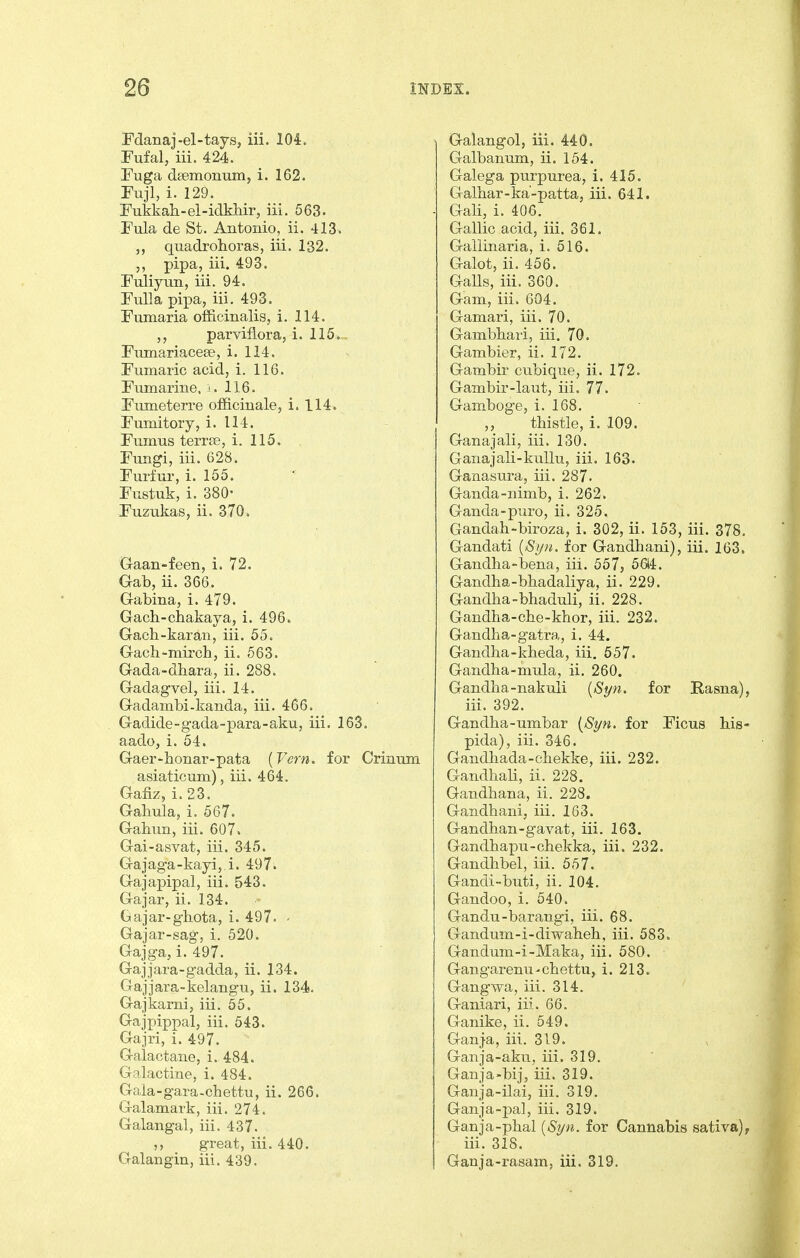 Fdanaj-el-tays, iii. 104. Fufal, iii. 424. Fuga dsemonum, i. 162. Fuji, i. 129. Fukkah-el-idkMr, iii. 563. Fula de St. Antonio, ii. 413. „ quadrohoras, iii. 132. pipa, iii. 493. Fuliyun, iii. 94. FuUa pi]3a, iii. 493. Fnmaria officinalis, i. 114. parviflora, i. 115. Fumariacese, i. 114. Fumaric acid, i. 116. Fumarine, i. 116. Fumeterre officinale, i. 114. Fumitory, i. 114. Fumus terrse, i. 115. Fungi, iii. 628. Furfur, i. 155. Fustuk, i. 380- Fuzukas, ii. 370. Graan-feen, i. 72. Gab, ii. 366. G-abina, i. 479. Gach-chakaya, i. 496. Gach-karan, iii. 55. Gach-mii'ch, ii. 563. Gada-dhara, ii. 288. Gadagvel, iii. 14. Gadambi-kanda, iii. 466. Gadide-gada-para-aku, iii. 163. aado, i. 54. Gaer-bonar-pata {Vern. for Crinum asiaticum), iii. 464. Gafiz, i. 23. Gahula, i. 567. Gabun, iii. 607. Gai-asvat, iii. 345. Gajaga-kayi,.i. 497. Gajapipal, iii. 543. Gajar, ii. 134. Gajar-ghota, i. 497. - Gajar-sag, i. 520. Gajga, i. 497. Gajjara-gadda, ii. 134. Gajjara-kelangu, ii. 134. Gajkarni, iii. 55. Gajpippal, iii. 543. Gajri, i. 497. Galactane, i. 484. Galactine, i. 484. Gala-gara-chettu, ii. 266. Galamark, iii. 274. Galangal, iii. 437. great, iii. 440. Galangin, iii. 439. Galangol, iii. 440. Galbanum, ii. 154. Galega purpurea, i. 415. Galbar-ka-patta, iii. 641. Gali, i. 406. Gallic acid, iii. 361. Gallinaria, i. 516. Galot, ii. 456. Galls, iii. 360. Gam, iii. 604. Gamari, iii. 70. Gambbari, iii. 70. Gambler, ii. 172. Gambir cubique, ii. 172. Gambir-laut, iii. 77. Gamboge, i. 168. ,, tbistle, i. 109. Ganajali, iii. 130. Ganajali-kuUu, iii. 163. Ganasura, iii. 287. Ganda-nimb, i. 262. Ganda-puro, ii. 325. Gandab-biroza, i. 302, ii. 153, iii. 378, Gandati {Syn. for Gandbani), iii. 163, Gandba-bena, iii. 557, 5614. Gandba-bbadaliya, ii. 229. Gandba-bhaduli, ii. 228. Gandba-cbe-khor, iii. 232. Gandba-gatra, i. 44. Gandha-kbeda, iii. 557. Gandba-mula, ii, 260. Gandba-nakuli [St/n. for Rasna), iii. 392. Gandba-umbar (Si/n. for Ficus bis- pida), iii. 346. Gandbada-cbekke, iii. 232. Gandbali, ii. 228. Gandbana, ii. 228. Gandbani, iii. 163. Gandban-gavat, iii. 163. Gandbax^u-chekka, iii. 232. Gandbbel, iii. 557. Gandi-buti, ii. 104. Gandoo, i. 540. Gandu-barangi, iii. 68. Gandum-i-diwaheb, iii. 583. Gandum-i-Maka, iii. 580. Gangarenu-cbettu, i. 213. Gangwa, iii. 314. Ganiari, iii. 66. Ganike, ii. 549. Ganja, iii. 319. Ganja-aku, iii. 319. Ganja-bij, iii. 319. Ganja-ilai, iii. 319. Ganja-pal, iii. 319. Ganja-pbal {Si/n. for Cannabis sativa), iii. 318. Ganja-rasam, iii. 319.