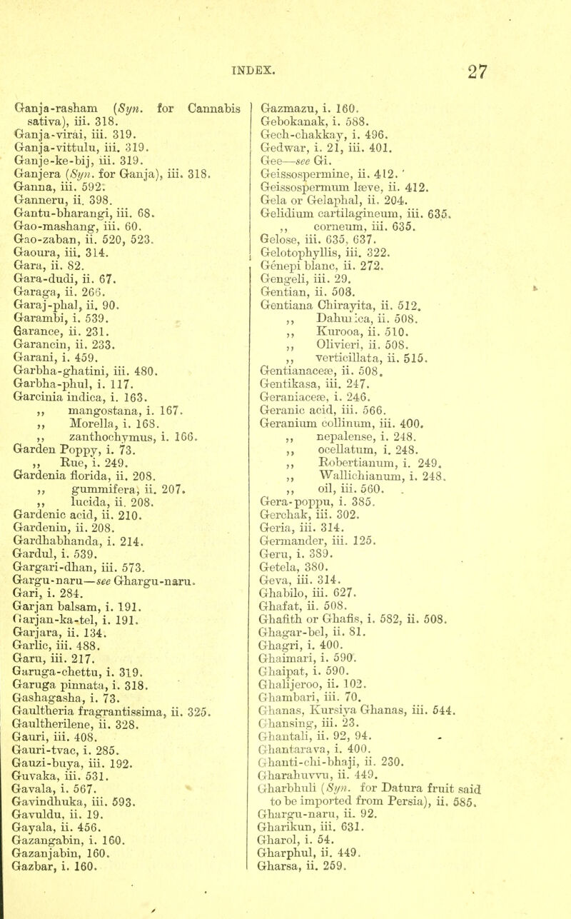 G-anja-rasham [Si/n. for Cannabis sativa), iii. 318. Ganja-virai, iii. 319. Ganja-vittulu, iii. 319. Ganje-ke-bij, lii. 319. Ganjera {Sijn. for Ganja), iii. 318. Ganna, iii. 592. Ganneru, ii. 398. Gantu-bharangi, iii. 68. Gao-mashang, iii. 60. Gao-zaban, ii. 520, 523. Gaoura, iii. 314. Gara, ii. 82. Gara-dudi, ii. 67. Garaga, ii. 266. Garaj-pbalj ii. 90. Garambi, i. 539. Garance, ii. 231. Garancin, ii. 233. Garani, i. 459. Garbba-gbatini, iii. 480. Garbba-phul, i. 117. Garcinia indica, i. 163. mangostana, i. 167. Morella, i. 168. ,, zantbochymus, i. 166. Garden Poppy, i. 73. ,, Rue, i. 249. Gardenia florida, ii. 208. gummifera, ii. 207. ,, lucida, ii. 208. Gardenic acid, ii. 210. Gardenin, ii. 208. Gardhabhanda, i. 214. Gardul, i. 539. Gargari-dban, iii. 573. Gargu-naru—Gbargu-naru. Gari, i. 284. Garjan balsam, i. 191. Garjan-ka-tel, i. 191. Garjara, ii. 134. Garlic, iii. 488. Garu, iii. 217. Garuga-cbettu, i. 319. Garuga pinnata, i. 318. Gasbagasba, i. 73. Gaultberia fragrantissima, ii. 325. Gaultherilene, ii. 328. Gauri, iii. 408. Gauri-tvac, i. 285. Gauzi-buya, iii. 192. Guvaka, iii. 531. Gavala, i. 567. Gavindbuka, iii. 593. Gavuldu, ii. 19. Gayala, ii. 456. Gazangabin, i. 160. Gazanjabin, 160. Gazbar, i. 160. Gazmazu, i. 160. Gebokanak, i. 588. Gecb-cbakkay, i. 496. Gedwar, i. 21, iii. 401. Gee—see Gi. Geissospermine, ii. 412. ' Geissospermum Iseve, ii. 412. Gela or Gela]3lial, ii. 204. Gelidium cartilagineum, iii. 635. ,, corneum, iii. 635. Gelose, iii. 635, 637. Gelotopbyllis, iii. 322. Genepi blanc, ii. 272. Gengeli, iii. 29. Gentian, ii. 508. Gentiana Chirayita, ii. 512. ,, Dabmica, ii. 508. ,, Kurooa, ii. 510. ,, Olivieri, ii. 508. ,, verticillata, ii. 515. Gentianacese, ii. 508. Gentikasa, iii, 247. Geraniacese, i. 246. Geranic acid, iii. 566. Geranium collinum, iii. 400. ,, nepalense, i. 248. ,, ocellatum, i, 248. ,, Robertianum, i. 249. ,, Wallichianum, i. 248, ,, oil, iii. 560. Gera-poi3pu, i. 385. Gercbak, iii. 302. Geria, iii. 314. Germander, iii. 125. Geru, i. 389. Getela, 380. Geva, iii. 314. Gbabilo, iii. 627. Ghafat, ii. 508. Ghafitb or Gbafis, i. 582, ii. 508. Gbagar-bel, ii. 81. Gbagri, i. 400. Gbaimari, i. 590. Ghaipat, i. 590. Ghalijeroo, ii. 103. Gliambari, iii. 70. Ghanas, Kursiya Gbanas, iii. 544. Gbansing, iii. 23. Gbantali, ii. 92, 94. Ghantarava, i. 400. Gbanti-clii-bbaji, ii. 230. Gbarabuvvu, ii. 449. Gbarbbuli {Si/}i. for Datura fruit said to be imported from Persia), ii. 585. Gbargu-naru, ii. 92. Gbarikun, iii. 631. Gbarol, i. 54. Gbarpbul, ii. 449. Gbarsa, ii. 269.