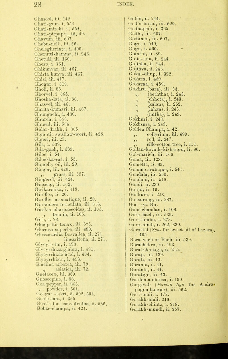 Ghasool, iii. 142. G-hati-gum, i. 554. Grhati-mirchi, i. 554. Ghati-pitpapra, iii. 49, Ghavmn, iii. 607. Ghebu-nell , iii. 66. Ghelegherinta, i. 400. Gherutli-kamma, ii. 243.. Ghetuli, iii. 130. Ghezo, i. 161. Ghikunvar, iii. 467. Gliirta kunva, iii. 467. GMsi, iii. 417. Ghogar, i. 319. Gholi, ii. 86. Ghoryel, i. 365. Ghosha-lata, ii. 80. Ghasvel, iii. 46. Ghrita-kumari, iii. 467. Ghungachi, i. 430. Ghureh, i. 358. Ghusid, iii. 534. Gidar-drakh, i. 365. Gigantic swallow-wort, ii. 428. Gigeri, iii. 29. Gila, i. 539. Gila-gacli, i. 539. Giloe, i. 54. Giloe-ka-sat, i. 55. Gingelly oil, iii. 29. Ginger, iii. 420. grass, iii. 557, Gingerol, iii. 424. Ginseng, ii. 162. Girikai-mika, i. 418. GiroHee, ii. 20. Giroflier aromatique, ii. 20. Gironniera reticulata, iii. 316, Gisekia pharnaceoides, ii. 105, ,, tannin, ii. 106. Gitl), i. 28. Gloiopeltis tenax, iii. 6?5. Gloriosa superba, iii. 4'80. Glossocardia Bosvallea, ii. 271. ,, lineaiifolia, ii. 27 U Glycyrretin, i. 493. Glyeyrrhiza glabra, i. 491. Glycyrrhizic add, i. 494. Glycyrrhizin, i. 493. Gmelina arborea, iii. 70. ,, asiatica, iii. 72. Gnetacefe, iii. 369. Gnoscopine, i. 88. (li).i p.'pper, ii. 563. pMwder, i. 501. Gougari-lakri, ii. 502, 504. Goala-lata, i. 365. Goat's-foot convolvulus, ii. 536, Gobar-champa, ii. 421. Gobhi, ii. 244. God's-bread, iii. 629. Godliapadi, i. 365. Godbi, iii. 607. Godunciai, iii. 607. Gogo, i. 340. Gogu, i. 560. Gointhi, ii..89. Gojia-lata, ii. 244. Gojibba, ii. 244. Gojihva, ii. 243. Gokal-dbup, i. 322. Gok'arn, i. 459. Gokarna, i. 459. Gokbru (bara), iii. 34. ■ (betbtha), i. 243, (chbota), i. 243. (kalan), ii. 262. „ (lalmn), i. 243. ,, (mitha), i. 243. Gokhuri, i. 243. Gokhsura, i. 243. Golden Champa, i. 42. ,, coUyrium, iii. 499. ,, rod, ii. 247. ,, silk-cotton tree, i. 151. Gollan-kovaik-kizbangu, ii. 90. Gol-marich, iii. 166. Goma, iii. 123. Gometta, ij. 89. Gomme arabique, i. 541. Gondala, iii. 550. Gondani, ii. 518. Gondi, ii. 230. Gonju, ii. 19. Gonkura, i. 213. Gonsurong, iii. 2871 Goo —see Gu. Gopi-chandan, i. 108. Gora-bach, iii. 539. Gora-limbu, i. 273. Gora-nimb, i. 262, 330. Gora-tel {Syn. for sweet oil of bazars), i. 495. Gora-vacli or Bacb, iii. 539. Gorachakra, iii. 493. Goratrikattige, ii. 215. Goraji, iii. 139. Gorati, iii. 43. Goranta, ii. 41, Gorante, ii. 41. Goratige, iii. 43. Gordonia obtusa, i. 190. Gorgiyab [Persian Syn for Andro- pogon langier), iii. 562. Gori-undi, i. 172. Gorakhramli, 218. Gorakh-chintz, i. 218. Gorakh-muudi, ii. 257.