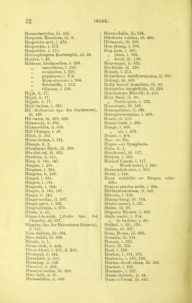 Hermodactylus, iii. 495. Herpestis Monniera) iiii 6. Hesperetic acid, i. 273. Hesperetin, i. 273. Hesperidin, i. 273. Heterophragma Roxbiirghii, lii. 24 i Heuber, i. 50. Hibiscus Abelmoschus, i. 209. ,j . cancellatus, i. 210. esculentus, i. 210. populneus, i. 2)4. E.osa-sineiisis> i. 204. Subdariffa, i. 212. tiliaceus, i. 228. Hijja, ii. 17. Hijjal, ii. 17. Hijjala, ii. 17. Hijli-badam, i. 385. Hil {Mahometan Syn. for Cardamom), iii. 428. Hn-bawa, iii. 428, 436. HilamocM, ii. 666. HilamocLika, ii. 666. Hill Champa, i. 43. Hiltit, ii. 143. Hima-druma, i. 331. Himaja, ii. 2. Himalayan Birch, iiii 359. Hin-bin-tal, iii. 462. Hinduba, ii. 311. Hing, ii. 141, 147. Hingan, i. 284. Hingana, i. 284. Hingcha, ii. 266. Hingol, i. 284. Hingon, i. 284. Hingoria, i. 284- Hingra, ii. 143, 14? i Hingu, ii. 142. Hingu-nadika, ii. 207. Hing-u-patri, i. 285. Hingvashtaka, i. 270* Himia, ii. 43. Hinna-i-koreisli {Arabic Syn. for Charela), iii. 627. Hippion {Syn. for Enioostema littorale), ii. 515. Hira-dakhaiij iii. 504. Hira-duklii, iii. 504. Hirada, ii. 1. Hiran-dodi, ii. 444. Hiran-khuri, i. 237, ii. 319. Hiranpad, ii. 542. Hiranpadi, ii. 542. Hiranpag, ii. 542. Hiranvel, ii. 228. Hiranya-tuttha, iii. 499. Hire-balli, ii. 8l. Hiriinaddina, ii. 566. Hirva-ctaha, iii* S64. Hitchenia caulina, iii. 406«- Hittagani, iii. 509. Hoa-phung, i. 506. Hog gum, i. 565. ,, plum, i. 395. ,, weed, iii. 130. Hogesappu, ii. 632, Ho-kilam, iii. 220. Holada, i. 3L3. Holarrhena antidysenterica, ii. 39L- Holingi, iii. 400. Holly-leaved Acanthus, iii. 42. Holoptelea integrifolia, iii. 318. Holostemma Rheedii, ii. 457. Holy Basil, iii. 86. ,, Garlic-pear, i. 133. Homeriana, iii. 149. Homoquinine, ii. l8'8. Homopterocarpine, i. 463< Hoade, ii. 410. Honey-bush, i. 265, Honge, i. 468. ,, oil, i. 470. Honne, i. 464. Hoo—see Hu. Hopea—see Symplocos. Hora, ii. 1. Horehoiind, iii. 117. Horjora, i. 362. Horned Cumin, i. 117. ,, Wood-sorrel,- i. 246.- Horseradish-tree, i. 396. Hotai, i. 314. Hojdt, yolubilis—see Dregea volu bilis. Hrasm-pancha-mula, i. 244. Hridayarnavarasa, ii. 549. Hrivera, i. 224. Huang-hang, iii. 153. Hucha-sasavi, i. 131. Hudai, iii. 20. Hugonia Mystax, i. 243. Huile amere, i. 214. ,, de badiane, i. 40. Hulhul, i. 131, 132. Hulwa, iii. 387. Hum, Huma, iii. 369* Humula, iii. 414. Hunase, i. 532. Plura, iii. 314. Hurf, i. 120. Hurhur, i. 131, 132. Hurhuria, i. 131, 132. Hurina-shook-china, iii. 501. Hurmal, i. 252. Hurmaro, i. 252. Hushi-dalimbe, ii. 44. Husn-i-Yusuf, iii. 641.