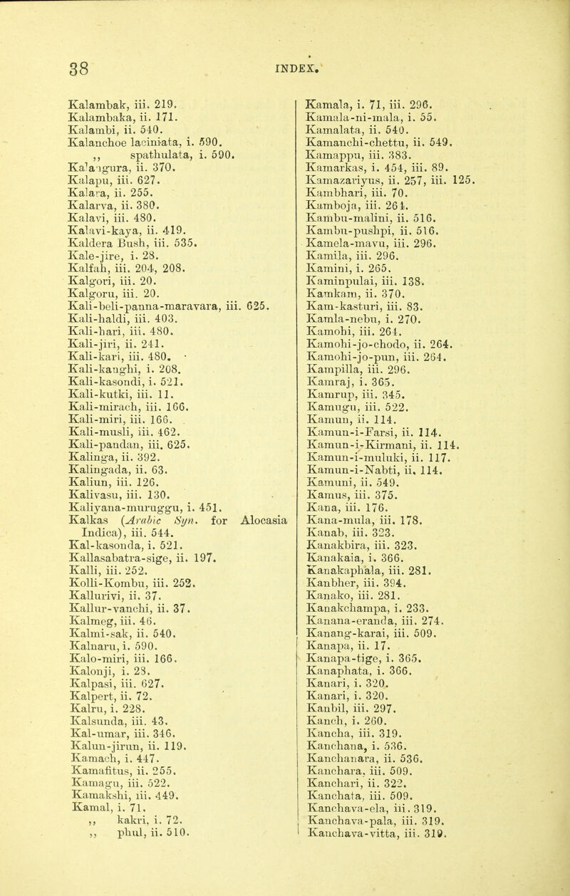 Kalambak, iii, 219. Kalambaka, ii. 171. Kalambi, ii. 540. Kalanchoe laciniata, i. 590. spathulata, i. 590. Ka''a'ignra, ii. 370. Kalapu, iii. 627. Kalara, ii. 255. Kalarva, ii. 380. Kalavi, iii. 480. Kalavi-kaya, ii. 419. Kaldera Bush, iii. 535. Kale-jire, i. 28. Kalfah, iii. 204, 208. Kalgoi'i, iii. 20. Kalgoru, iii. 20. Kali-beli-pauna-maravara, iii. 625. Kali-haldi, iii. 403. Kali-hari, iii. 480. Kali-jiri, ii. 241. Kali-kari, iii. 480. • Kali-kanglii, i. 208. Kali-kasondi, i. 521. Kali-kutki, iii. 11. Kali-mirach, iii. 166. Kali-miri, iii. 166. Kali-musli, iii. 462. Kali-pandan, iii. 625. Kalinga, ii. 392. Kalingada, ii. 63. Kaliun, iii. 126. Kalivasu, iii. 130. Kaliyana-muruggu, i. 451. Kalkas {Arabic Syn. for Alocasia Indica), iii. 544. Kal-kasonda, i. 521. Kallasabatra-sige, ii. 197. Kalli, iii. 252. KoUi-Kombu, iii. 252. Kallurivi, ii. 37. Kallur-vanchi, ii. 37. Kalmeg, iii. 46. Kalmi-sak, ii. 540. Kalnaru, i. 590. Kalo-miri, iii. 166. Kalonji, i. 23. Kalpasi, iii. 627. Kalpert, ii. 72. Kalru, i. 228. Kalsunda, iii. 43. Kal-umar, iii. 346. Kalun-jirun, ii. 119. Kamach, i. 447. KamafiUis, ii. 255. Kamagii, iii. 522. Kamakshi, lii. 449. Kamal, i. 71. kakri, i. 72. phul, ii. 510. Kamala, i. 71, iii. 296. Kamala-ni-mala, i. 55. Kamalata, ii. 540. Kamancbi-chettu, ii. 549. Kamappu, iii. 383. Kamarkas, i. 454, iii. 89. Kamaxaiiyus, ii. 257, iii. 125 Kambhari, iii. 70. Kamboja, iii. 261. Kambu-malini, ii. 516. Kambu-pushpi, ii. 516. Kamela-mavu, iii. 296. Kamila, iii. 296. Kamini, i. 265. Kaminpulai, iii. 138. Kamkain, ii. 370. Kam-kasturi, iii. 83. Kamla-nebu, i. 270. Kamohi, iii. 264. Kamohi-jo-chodo, ii. 264. Kamohi-jo-pun, iii. 264. Kampilla, iii. 296. Kamraj, i. 365. Kamrup, iii. 345. Kamugu, iii. 522. Kamun, ii. 114. Kamun-i-Farsi, ii. 114. Kamun-i-Kirmani, ii. 114. Kamun-i-muluki, ii. 117. Kamun-i-Nabti, ii, 114. Kamuni, ii. 549. Kamus, iii. 375. Kana, iii. 176. Kana-mula, iii, 178. Kanab, iii. 323. Kanakbira, iii. 323. Kanakaia, i. 366. Kanakaphala, iii. 281. Kanbher, iii. 394. Kanako, iii. 281. Kanakchampa, i. 233. Kanana-eranda, iii. 274. Kanang'-karai, iii. 509. Kanai^a, ii. 17. Kanapa-tige, i. 365. Kanaphata, i. 366. Kanari, i. 320. Kanari, i. 320. Kaubil, iii. 297. Kanch, i. 260. Kancha, iii. 319. Kanchana, i. 536. Kanchanara, ii. 536. Kanchara, iii. 509. Kanchari, ii. 322, Kanchata, iii. 509. Kanchava-ela, iii. 319. Kauchava-pala, iii. 319. KaTichava-vitta, iii. 310.