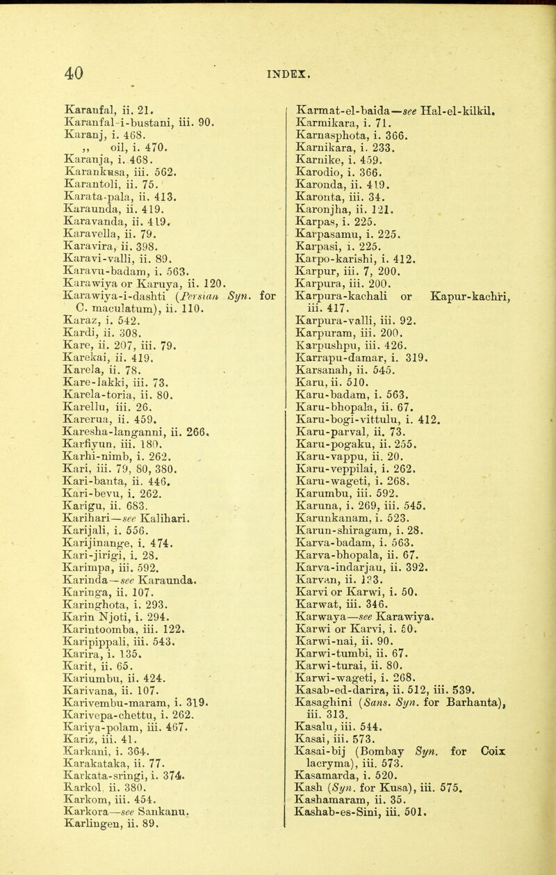 Karanfal, ii. 21. Karanfal-i-bustani, iii. 90. Karanj, i. 468. „ ^ oil, i. 470. Karanja, i. 468. Karankssa, iii. 562. Karantoli, ii. 75. Karata-pala, ii. 413. Karaunda, ii. 419. Karavanda, ii. 419. Karavella, ii. 79. Karavira, ii. 398. Karavi-valli, ii. 89. Karavu-badani, i. 563. Karawiya or Karuya, ii. 120. Karawiya-i-dashti' {Fersiaii St/n. for C. maculatum), ii. 110. Karaz, i. 542. Kardi, ii. 308. Kare, ii. 207, iii. 79. Karekai, ii. 419. Kare]a, ii. 78. Kare-Iakki, iii. 73. Karela-toria, ii. 80. Karellu, iii. 26. Karerua, ii. 459. Karesha-langanni, ii. 266* Karfiyun, iii. 180. Karhi-nimb, i. 262. Kari, iii. 79, 80, 380. Kari-banta, ii. 446. Kari-bevu, i. 262. Karigu, ii. 683. Karihari—see Kalihari. Karijali, i. 556. Karijinange, i. 474. Kari-jirigi, i. 28. Karimpa, iii. 592. Karinda—se^? Karaunda. Kariuga, ii. 107. Karinghota, i. 293. Karin Njoti, i. 294. Karintoomba, iii. 122. Karipippali, iii. 543. Karira, i. 135. Karit, ii. 65. Kariumbu, ii. 424. Karivana, ii. 107. Karivembu-maram, i. 319. Karivepa-cbettu, i. 262. Kariya-polam, iii. 467. Kariz, iii. 41. Karkani, i. 364. Karakataka, ii. 77. Karkata-sringi, i. 374. Rarkol, ii. 380. Karkom, iii. 454. Karkora—see Sankanu. Karlingeu, ii. 89. Karmat-el-baida—s^-i? Hal-el-kilkil, Karmikara, i. 71. Karnaspbota, i. 366. Karnikara, i. 233. Kariiike, i. 459. Karodio, i. 366. Karonda, ii. 419. Karonta, iii. 34. Karonjha, ii. 121. Karpas, i. 225. Karpasamu, i. 225. Karpasi, i. 225. Karpo-karishi, i. 412. Karpur, iii. 7, 200. Karpura, iii. 200. Karpura-kachali or Kapur-kacbri, iii. 417. Karpura-valli, iii. 92. Karpuram, iii. 200. Karpusbpu, iii. 426. Karrapu-damar, i. 319. Karsanah, ii. 545. Karu, ii. 510. Karu-badam, i. 563. Karu-bbopala, ii. 67. Karu-bogi-vittulu, i. 412. Karu-parval, ii. 73. Karu-pogaku, ii. 255. Karu-vappu, ii. 20. Karu-veppilai, i. 262. Karu-wageti, i. 268. Karumbu, iii. 592. Karuna, i. 269, iii. 545. Karunkanam, i. 523. Karun-shiragam, i. 28. Karva-badam, i. 563. Karva-bhopala, ii. 67. Karva-indarjau, ii. 392. Karvan, ii. J?3. Karvi or Karwi, i. 50. Karwat, iii. 346. Karwaya—see Karawiya. Karwi or Karvi, i. 50. Karwi-nai, ii. 90. Karwi-tumbi, ii. 67. Karwi-turai, ii. 80. Karwi-wageti, i. 268. Kasab-ed-darira, ii. 512, iii. 539. Kasagbini {Sans. Syn. for Barhanta), iii. 313. Kasalu, iii. 544. Kasai, iii. 573. Kasai-bij (Bombay Syn. for Coix lacryma), iii. 573. Kasamarda, i. 520. Kash {Syn. for Kusa), iii. 575. Kashamaram, ii. 35. Kashab-es-Sini, iii. 501.