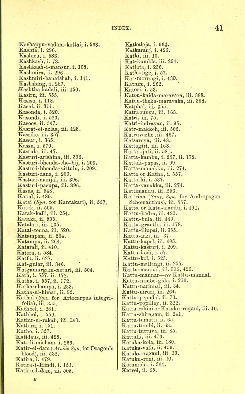 Xashappn-vadam-kottai, i. 563» Kashfa, i. 296. Kashiru, i. 583. Kashkash, i. 78^. Kashkasli-i-mansur, i, 108. Kashmira, ii. 296. Kashmiri-banafshah, i. 141. Kashshing, i. 287. ■Kashtha kadali, iii. 450. Kasiru, iii. 555. Kasisa, i. 118. Kasni, ii. 311. Kasonda, i. 520. Kasondi, i. 520. Kasoos, ii. 547. Kasrat-el-azlaa, iii. 128. Kasrike, iii. 357. Kassar, i. 365-. Kassu, i. 570. Kastula, iii. 47. Kasturi-arishina, iii. 396. Kasturi-bhenda-clie-bij, i. 209, Kasturi-bhenda-vittulu, i. 209. Kasturi-dana, i, 209. Kasturi-manjal, iii. 396, Kasturi-pasupa, iii. 396. Kasus, ii. 548. Eatad, i. 480. Katai {Syn. for Kantakari), ii. 557. Katak, ii. 505. Katak-kalli, iii. 254, Kataka, ii. 505. Katalati, iii. 135. Katal-tenna, iii. 520. Katampam, ii. 264. Katampu, ii. 264. Katarali, ii. 410, Katera, i. 584. Katfit, ii. 627. Kat-gular, iii. 346. Katgamurgam-neturi, iii. 604. Kath, i. 557, ii. 172. .Katha, i. 557, ii. 172. Katha-cbampa, i. 233, E[atba-el-bimar, ii. 95. Katbal {Syn. for Artocarpus integri- folia), iii. 355. Katbbel, i. 281. Kathbol, i. 559. Katbir-el-rakab, iii. 143. Kathira, i. 151. Katbo, i. 557. Katidaus, iii. 428. Kat-ili-micham, i. 266. Katir-el-dam {Arabic Syn. for Dragon's blood), iii. 532. Katira, i. 479. Katira-i-Hindi, i. 151. Katir-ed-dam, iii. 505^ Katkaleja, i. 964. Katkaranj, i. 496, Katki, iii. 10. Kat-kumbla, iii. 294. Katlata, i. 236. Katie-tige, i. 57. Kat-morungi, i. 430. Katnim, i. 262, Katori, i. 53. Katon-kaida-maravara, iii. 388., Katon-theka-maravaka, iii. 388^ Katphalj iii. 355. Katrabunga, iii. 163. Katri, iii. 75. Katri-indrayan, ii. 95. Katr-makkeh, iii. 505. Katruvazbe, iii. 467, Katsareya, iii. 43. Kattagiri, iii. 163. Kattai-jati, ii. 581. Katta-kambu, i. 557, ii. 172^ Kattali-papas, ii. 99. Katta-manakku, iii. 274. Katta or Katha, i. 557. Kattathi, i. 537. Katta-vanakka, iii. 274. Kattimandu, iii. ,256. Kattrina {Sans. Syn. for AndropogOB Scboenanthus), iii. 557. Kattu or Katu-alandu, i. 491, Kattn-badra, iii. 421. Kattu-bula, iii. 449. Kattu-granthi, iii. 178. Kattu-illnpaij ii. 355. Kattu-iiki, iii. 37. Kattu-kapel, iii. 493, Kattu-kasturi, i. 209. Kattu-kodi, i. 57. K5.ttu-kol, i. 523. Kattn-mallangi, ii. 255. Kattu-mannal, iii. 396, 426. Kattu-mannar—see Kattu-mannaL Kattu-nimbe-gida, i. 266. Kattu-narinnal, iii. 34, Kattu-niruri, iii. 264. Kattn-pepudal, ii. 73* Kattu-popillay, ii. 322. Kattu-rohini or Katuku-rogani, iii. 10^ Kattu-sbi rag am, ii. 241. Kattu-tumatti, ii. 65. Kattu-tumbi, ii. 68, Kattu-tuttuva, iii. 85. KattuUi, iii. 476. Katuka-kola, iii. 180. Katuka-vaUi, ii. 459. Katuku-rogani, iii 10, Katuku-roni, iii. 10. Katumbbi, i. 344. Katvel, ii. 65.