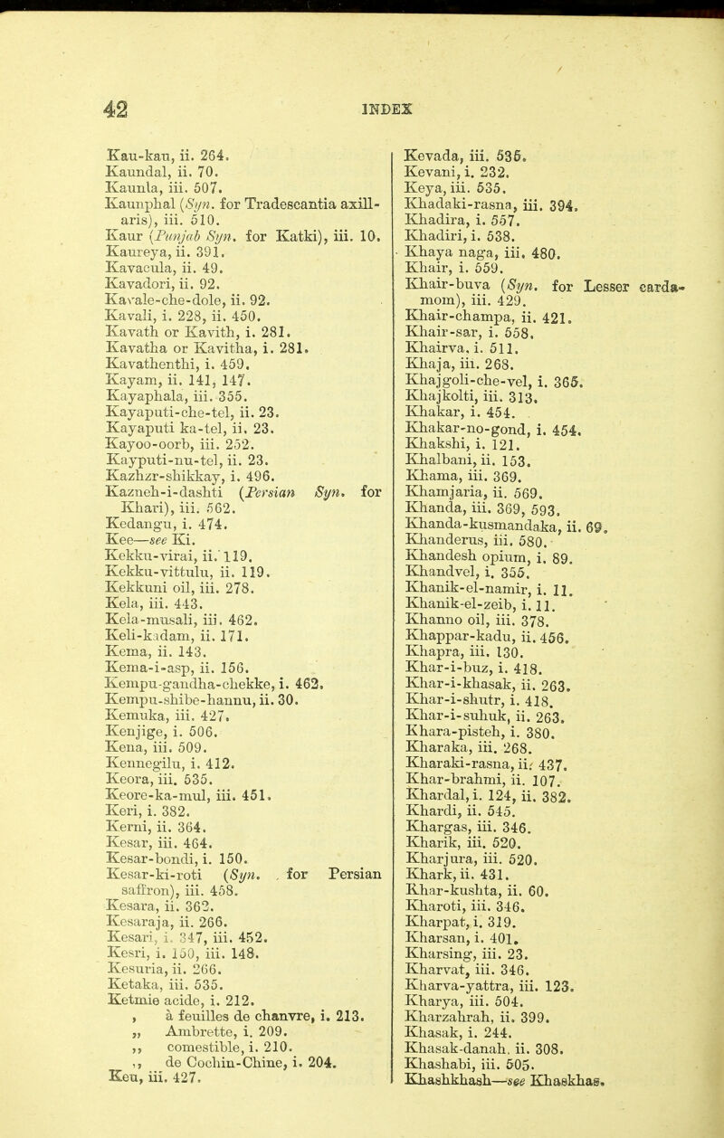 Kau-kau, ii. 264, Kaundal, ii. 70, Kaunla, iii. 507. Kaunphal {Syn. for Tradescantia axill- aris), iii. 610. Kaur [Punjab Syn. for Katki), iii. 10. Kaureya, ii. 391. Kavacula, ii. 49. Kavadori, ii. 92. KaN-ale-ohe-dole, ii. 92. Kavali, i. 228, ii. 450. Kavath or Kavitli, i. 281. Kavatha or Kavitha, i. 281. KavathentM, i. 459. Kayam, ii. 141, 147. Kayapliala, iii. 355. Kayaputi-clie-tel, ii. 23, Kayaputi ka-tel, ii, 23. Kayoo-oorb, iii. 252. Kayputi-nu-tel, ii. 23. Kazhzr-shikkay, i. 496. Kazneh-i-dashti {Fersian Syn. for Khari), iii. 562. Kedangu, i. 474. Kee—see Ki. Kekku-virai, ii.'119. Kekku-vittulu, ii. 119. Kekkuni oil, iii. 278. Kela, iii. 443. Keia-musali, iii. 462. Keli-kadam, ii. 171. Kema, ii. 143. Kema-i-asp, ii. 156. Kempu-gandha-cliekke, i. 463. Kempu-shibe-liaiinu, ii. 30. Kemuka, iii. 427. Kenjige, i. 506. Kena, iii, 509. Kennegilu, i. 412. Keora, iii. 535. Keore-ka-mul, iii. 451. Keri, i. 382. Kerni, ii. 364. Kesar, iii. 464. Kesar-bondi, i. 150. Kesar-ki-roti {S]/n. . for Persian saffron), iii. 458. Kesara, ii. 363, Kesaraja, ii. 266. Kesari, i. 347, iii. 452. Kesri, i. 150, iii, 148. Kesuria, ii. 266. Ketaka, iii. 535. Ketmie acide, i. 212. , a feuilles de clianvre, i. 213. „ Ambrette, i. 209. ,, comestible, i. 210. de Coclun-Cbine, i. 204. Ken, iii. 427, Kevada, iii. 53 Kevani, i. 232. Key a, iii. 535. Khadaki-rasna, iii. 394, Khadira, i. 557. Khadiri, i. 538. Kbaya naga, iii, 480. Khair, i. 659. Khair-buva {Syn, for Lesser carda« mom), iii. 429. Khair-champa, ii. 421, Khair-sar, i. 658, Khairva. i. 511. Khaja, iii. 268. Khajgoli-che-vel, i. 365. Khajkolti, iii. 313. Khakar, i. 454. Kbakar-no-gond, i. 454. Khakshi, i. 121, Kbalbani, ii. 153. Khama, iii, 369. Khamjaria, ii. 569. Khanda, iii. 369, 593, Khanda-kusmandaka, ii. 69. Khanderus, iii. 580. Khandesh opium, i. 89. Khandvel, i. 355. Khanik-el-namir, i. 11. Khanik-el-zeib, i. 11. Khanno oil, iii. 378. Khappar-kadu, ii. 456. Khapra, iii. 130. Khar-i-buz, i. 418. Khar-i-khasak, ii. 263. Khar-i-sliutr, i. 418. Khar-i-suliuk, ii. 263. Khara-pisteh, i. 380. Kharaka, iii. 268. Kharaki-rasna, iir 437, Khar-brahmi, ii. 107. Khardal,i. 124, ii. 382. Khardi, ii. 545. Khargas, iii. 346, Kharik, iii. 520. Khar jura, iii. 520. Khark,ii. 431. Khar-kushta, ii. 60. Kharoti, iii. 346. Kharpat, i. 319. Kharsan, i. 401, Kharsing, iii. 23. Kharvat, iii. 346. Kharva-yattra, iii. 123. Kharya, iii. 504. Kharzahrah, ii, 399. Khasak, i. 244. Khasak-danah. ii. 308. Khashabi, iii. 505. Khashkhash—S6e Khaskhag.