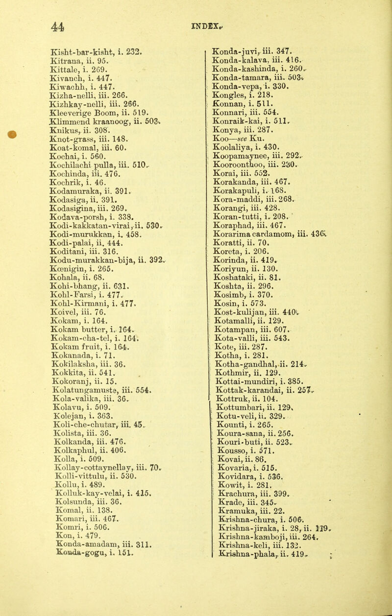 Kisht-bar-kislit, i. 233. Kitrana, ii. 95. Kittale, i. 269. Kivanch, i. 447. Kiwachh, i. 447. Kizha-nelli, iii. 266. Kizhkay-nelli, iii. 266. Kleeverige Boom, ii. 519. Klimmend kraanoog-, ii. SOS-. Knikus^ii. 308. Knot-grass, iii. 148. Koat-komal, iii. 60. Kocliaij i. 560. Kochilaolii pulla, iii. 510=- Kochinda, iii. 476. Kochrik, i. 46. Kodamuraka, ii. 391. Kodasiga, ii. 391. Kodasigina, iii. 269. Kodava-porsh, i. 338. Kodi-kakkatan-virai, ii. 630r Kodi-murakkan, i. 458. Kodi-palai, ii. 444. Koditani, iii. 316. Kodu-murakkan-bija, ii. 392. Koenigin, i. 265. Kohala, ii. 68. Kohti-bhang, ii. 631. Kobl-Farsi, i. 477. Kolil-Kirmani, i. 477. Koivel, iii. 76. Kokam, i. 164. Kokam butter, i. 164. Kokam-cha-tel, i. 164. Kokam fruit, i. 164. Kokanada, i. 71. Kokilaksha, iii. 36. Kokkita, ii. 541. Kokoranj, ii. 15. Kolattrngamuste, iii. 554. Kola-valika, iii. 36.. Kolavu, i. 509. Kolejan, i. a63. Koli-che-chutar, iii. 45. Kolista, iii. 36. Kolkanda, iii. 476. Kolkaphul, ii. 406. KoUa, i. 609. KoUay-cottaynellay, iii. 70r KoUi-vittulu, ii. 530. Kollu,i. 489. KoUuk-kay-velai, i. 415. Kolsunda, iii. 36. Komal, ii. 138. Komari, iii. 467. Komri, i. 506. Kon, i. 479. Konda-amadam^ iii. 311. Koada-gogUj i. 151. Konda-juvi, iii. 347. Konda-kalava, iii. 416. Konda-kashinda, i. 260^ Konda-tamara, iii. 503<r Konda-vepa, i. 330. Kongles, i. 218. Konnan, i. 511. Konnari, iii. 554. Konraik-kai, i. 511 ^ Konya, iii. 287. Koo—nee Ku. Koolaliya, i. 430. Koopamaynee, iii. 292.- Kooroontboo, iii. 280. Korai, iii. 552. Korakanda, iii. 467. Korakapuli, i. l6S. Kora-maddi, iii. 268. Korangi, iii. 428. Koran-tutti, i, 208. Korapbad, iii. 467. Korarima cardamom, iii. 43(>. Koratti, ii. 70. Koreta, i. 206. Korinda, ii. 419r Koriyun, ii. 130. Kosbataki, ii. 81. Kosbta, ii. 296. Kosimb, i. 370. Kosin, i. 573. Kost-kiilijan, iii. 440v Kotamalli, ii. 129. Kotampan, iii. 607. Kota-valli, iii. 543. Kote, iii. 287. Kotba, i. 281. Kotba-gandbal, ii. 214.- Kotbmir, ii. 129. Kottai-mundiri, i. 385. Kottak-kara,ndai, ii. 257<^ Kottruk, ii. 104. ; Kottumbari, ii. 129^,  Kotu-veli, ii. a29. Kounti, i. 265. j KoTira-sana, ii. 256. ; Kouri-buti, ii. 523.- ; Kousso, i. 571. i Kovai, ii. 86. i Kovaria, i. 515. ; Kovidara, i. 536, \ Kowit, i. 281. ] Kracbura, iii. 399. Krade, iii. 345. Kramuka, iii. 22. Krisbna-chura, i. 606'. Krisbna-jiraka, i. 28, ii. 119 Krisbna-kamboji, iii. 264. Krisbna-keli, iii. 133. Krishna-pbalay ii, 419a.