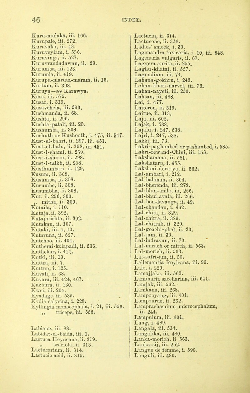 Kuru-mulaka, iii. 166. Kurupale, iii. 272. Kuruvaka, iii. 43. Kuruveylam, i. 556. Kuruvingi, ii. 527. Kuruvrandadawan, ii. 69. Kurumba, iii. 123. Kurumia, ii. 419. Kurupu-maruta-maram, ii, 16. Kurtum, ii. 308. Kuruya—see Karawya. Kusa, iii. 575. Kusar, i. 319. Kusavehela, iii. 693. Kushmanda, ii. 68. ' Kushta, ii. 296. Kushta-patali, iii. 20, Kushumba, ii. 308. Kusbuth or Kusliootli, i. 475, ii. 547. Kust-el-bahri, ii. 297, iii. 451. Kust-el-halu, ii. 298, iii. 451. Kust-i-sbami, ii. 259. Kust-i-shirin, ii. 298. Kust-i-talkb, ii. 298. Kustlniinbari, ii. 129. Kusum, ii. 308. Kusumba, ii. 308. Kusumbe, ii. 308. Kusumbba, ii. 308. Kut, ii. 296, 300. mitha, ii. 300. Kutaila, i. 110. Kutaja,ii. 392. Kutajarisbta, ii. 392. Kutakan, ii. 107. Kutaki, iii. 4, 10. Kutaruna, ii. 527. Kutchoo, iii. 404. Kutherai-kolapadi, ii. 536. Kuthekar, i. 411. Kutki, iii. 10. Kuttra, iii. 7. Kuttun, i. 125. Kuvali, ii. 68. Kuvara, iii. 424, 467. Kuzbura, ii. 130. Kwei, iii. 204. Kyadage, iii. 535. Kydia calyoina, i. 228. Kyllingia monocepliala, i. 21, iii. 656. triceps, iii. 566. Labiatse, iii. 83. Labidat-el-baida, iii. 1. Lactuca HeyneaBa, ii. 319, scariola, ii. 313, Lactucarium, ii. 314. Lactucin, ii. 314. Lactucone, ii. 314. Ladies' smock, i, 30. Lagenandra toxicaria, i. 10, iii. 548. Lagenaria vidgaris, ii. 67. Laggera aurita, ii. 255. Laghu-kbatai, ii. 557. Lagondium, iii. 74. Lahana-gokhru, i. 243. L ihan-khari-narvel, iii. 76. Lahan-nayeti, iii. 250, Lahsan, iii. 488. Lai, i. 477. Laiteron, ii. 319. Laitue, ii. 313. Laja, iii. 603. Lajak, i. 538. Lajalu, i. 247, 538. Lajri, i. 247, 538. Lakki, iii. 73. Lakri-paghanbed or pasbanbed, i. 585. Lakri-rewand-Cbini, iii. 153. Laksbamana, ii. 581. Lakshataru, i. 455. Laksbmi-devatya, ii. 562. Lal-ambari, i. 212. Lal-babman, ii. 304. Lal-bberenda, iii, 272. Lal-bbui-amla, iii. 266. Lal-bbui-avala, iii. 266. Lal-bon-lavanga, ii. 49. Lal-cbandan, i. 462. Lal-cbita, ii. 329. Lal-chitra, ii. 329. Lal-ohitrak, ii. 329. Lal-goacbi-pbal, ii. 30. Lal-jam, ii. 30. Lal-indrayan, ii. 70. Lal-miracb or mircb, ii. 663. Lal-moricb, ii. 563. Lal-safri-am, ii. 30. Lallemantia E-oyleana, iii. 90. Lalo, i. 220. Lamajjaka, iii. 562. Laminaria saccbarina, iii. 641. Lamjak, iii. 562. Lamkana, iii. 268. LamjDOoyang, iii. 401. Lompourde, ii. 262. Lampracbsenium microcepbalum, ii. 244. Lampuium, iii. 401. Lang, i. 489. Langala, iii. 514. Langalika, iii. 480. Lanka-moricb, ii 563. Lanka-sij, iii. 252. Langue de femme, i. 690.