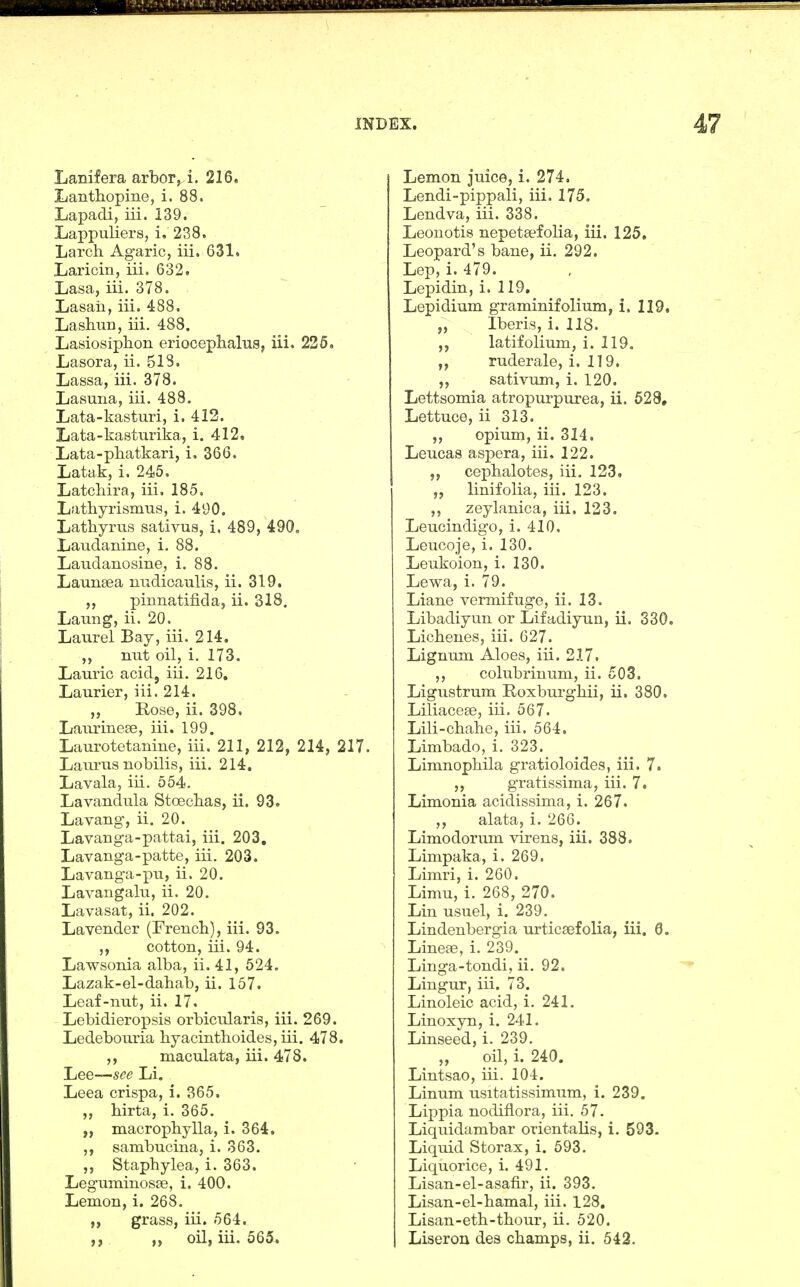 Lanifera arbor, i. 216, Lanthopine, i. 88. Lapadi, iii. 139. Lappuliers, i, 238. Larch Agaric, iii. 631. Laricin, iii. 632. Lasa, iii. 378. Lasaii, iii. 488, LashuD, iii. 488. LasiosipliorL erioceplialiis, iii. 226. Lasora, ii. 518. Lassa, iii. 378. Lasuria, iii. 488. Lata-kasturi, i. 412. Lata-kasturika, i. 412. Lata-pliatkari, i. 366. Latak, i. 245. Latchira, iii. 185, Lathyrismus, i. 490. Lathyrus sativus, i, 489, 490, Laudanine, i. 88. Laudanosine, i. 88. Launsea uudicaulis, ii. 319. ,, pinnatifida, ii. 318. Laung, ii. 20. Laurel Bay, iii. 214. ,, nut oil, i. 173. Laurie acid, iii. 216. Laurier, iii. 214. „ Rose, ii. 398. Laurinese, iii. 199. Laurotetanine, iii, 211, 212, 214, 217. Laurus nobilis, iii. 214. Lavala, iii. 554. Lavandula Stoeclias, ii. 93. Lavang, ii. 20. Lavanga-pattai, iii. 203, Lavanga-patte, iii. 203. Lavanga-pu, ii. 20. Lavangalu, ii. 20. Lavasat, ii. 202. Lavender (French), iii. 93. ,, cotton, iii. 94. Lawsonia alba, ii. 41, 524. Lazak-el-dahab, ii. 157. Leaf-nut, ii. 17. Lebidieropsis orbicularis, iii. 269. Ledebouria hyacinthoides, iii. 478. ,, maculata, iii. 478. Lee—s^e Li. Leea crispa, i. 365. „ hirta, i. 365. „ macrophylla, i. 364. ,, sambucina, i. 363. „ Staphylea, i. 363. Leguminoste, i. 400. Lemon, i. 268. „ grass, iii. 564. ,, „ oil, iii. 565« Lemon juice, i. 274, Lendi-pippali, iii. 175. Lendva, iii. 338. Leonotis nepetsefolia, iii. 125, Leopard's bane, ii. 292. Lep, i. 479. Lepidin, i. 119, Lepidium graminifolium, i, 119, „ Iberis, i. 118. ,5 latifolium, i. 119. „ ruderale, i. 119. sativum, i. 120. Lettsomia atropurpurea, ii. 628, Lettuce, ii 313, ,, opium, ii. 314, Leucas aspera, iii. 122. ,, cephalotes, iii. 123. „ linifolia, iii. 123. ,, zeylanica, iii. 123. Leucindigo, i. 410. Leucoje, i. 130. Leukoion, i. 130. Lewa, i. 79. Liane vermifuge, ii. 13. Libadiyun or Lifadiyun, ii. 330. Lichenes, iii. 627. Lignum Aloes, iii. 217. ,, colubrinum, ii. 503. Ligustrum Roxburghii, ii, 380. Liliaceee, iii. 567. Lili-chahe, iii. 564. Limbado, i. 323. Limnophila gratioloides, iii. 7. ,, gratissima, iii. 7. Limonia acidissima, i. 267. ,, alata, i. 266. Limodorum virens, iii. 388. Limpaka, i. 269. Limri, i. 260. Limu, i. 268, 270. Lin usuel, i. 239. Lindenbergia urticaefolia, iii. 6. Linese, i. 239. Linga-tondi, ii. 92. Lingur, iii. 73. Linoleic acid, i. 241. Linoxyn, i. 241. Linseed, i. 239. „ oil, i. 240. Lintsao, iii. 104. Linum usitatissimum, i. 239. Lippia nodiflora, iii. 57. Liqiiidambar orientalis, i. 593. Liquid Storax, i. 593. Liquorice, i. 491. Lisan-el-asafir, ii. 393. Lisan-el-hamal, iii. 128, Lisan-eth-thour, ii. 520. Liseron des champs, ii. 542,