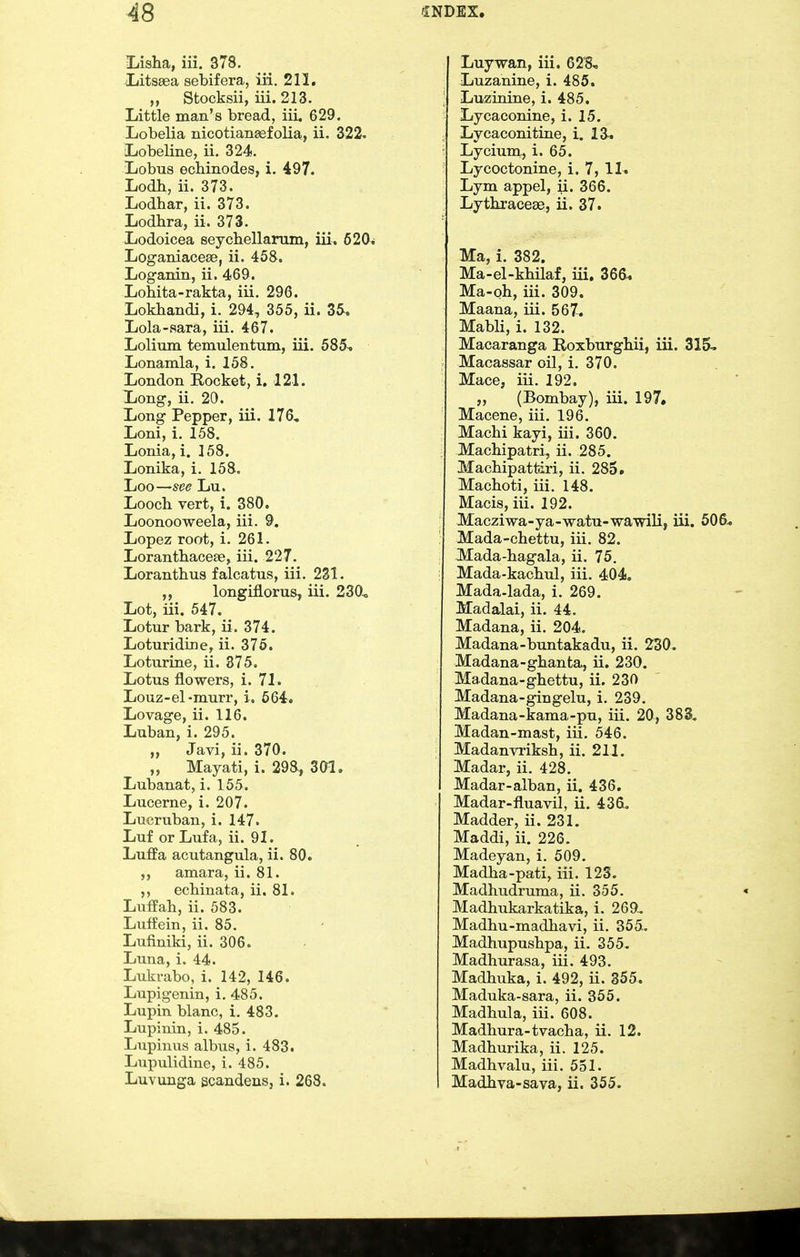 Lisha, iii. 378. Litsaea sebifera, iii. 211. ,, Stocksii, iii. 213. Little man's bread, iii, 629. Lobelia nicotiansefolia, ii. 322. Lobeline, ii. 324. Lobus ecMnodes, 1. 497. Lodb, ii. 373. Lodhar, ii. 373. Lodhra, ii. 373. Lodoicea seychellanim, iii, 620* Loganiacese, ii. 458. Loganin, ii. 469. Lohita-rakta, iii. 296. Lokbandi, i. 294, 355, ii. 3&. Lola-sara, iii. 467. Lolium temulentum, iii. 585^ Lonamla, i. 158. London Rocket, i, 121. Long, ii. 20. Long Pepper, iii. 176, Loni, i. 158. Lonia, i. 158. Lonika, i. 158. Loo—see Lu. Looch vert, i. 380. Loonooweela, iii. 9. Lopez root, i. 261. Loranthacese, iii. 227. Loranthus falcatus, iii. 231. longifiorus, iii. 230^ Lot, iii. 547, Lotur bark, ii. 374. Loturidine, ii. 375. Loturine, ii. 375. Lotus flowers, i. 71. Louz-el-murr, i, 564. Lovage, ii. 116. Luban, i. 295. „ Javi, ii. 370. „ Mayati, i. 298, 301. Lubanat, i. 155. Lucerne, i. 207. Lucruban, i. 147. Luf orLufa, ii. 91. Luffa acutangula, ii. 80. amara, ii. 81. ecbinata, ii. 81. Luffah, ii. 583. Luffein, ii. 85. Lufiniki, ii. 306. Luna, i. 44. Lukrabo, i. 142, 146. Lupigenin, i. 485. Lupin blanc, i. 483. Lupinin, i. 485. Lupinus albua, i. 483. Lupulidine, i. 485. Luvunga scandeus, i. 268. Luywan, iii. 628, Luzanine, i. 485. Luzinine, i. 485. Lycaconine, i. 15. Lycaconitine, i. 13. Lycium, i. 65. Lycoctonine, i. 7, 11. Lym appel, ii. 366. Lythraceae, ii. 37. Ma, i. 382. Ma-el-khilaf, iii, 366* Ma-oh, iii. 309. Maana, iii. 567. Mabli, i. 132. Macaranga Roxburgbii, iii. 315- Macassar oil, i. 370. Mace, iii. 192. ,, (Bombay), iii. 197. Macene, iii. 196. Machi kayi, iii. 360. Machipatri, ii. 285. Macbipattiri, ii. 285. Machoti, iii. 148. Macis, iii. 192. Macziwa-ya-watu-wawili, iii. 506^ Mada-chettu, iii. 82. Mada-bagala, ii. 75. Mada-kacbul, iii. 404, Mada-lada, i. 269. Madalai, ii. 44. Madana, ii. 204. Madana-buntakadu, ii. 230. Madana-gbanta, ii. 230. Madana-ghettu, ii. 230 Madana-gingelu, i. 239. Madana-kama-pu, iii. 20, 383, Madan-mast, iii. 546. Madanvriksh, ii. 211. Madar, ii. 428. Madar-alban, ii. 436. Madar-fluavil, ii. 436, Madder, ii. 231. Maddi, ii. 226. Madeyan, i. 509. Madba-pati, iii. 123. Madhudruma, ii. 355, Madhukarkatika, i. 269. Madbu-madhavi, ii. 355. Madhupusbpa, ii. 355. Madhurasa, iii. 493. Madbuka, i. 492, ii. 355. Maduka-sara, ii. 355. Madbula, iii. 608. Madbura-tvacha, ii. 12. Madburika, ii. 125. Madbvalu, iii. 551. Madbva-sava, ii. 355.