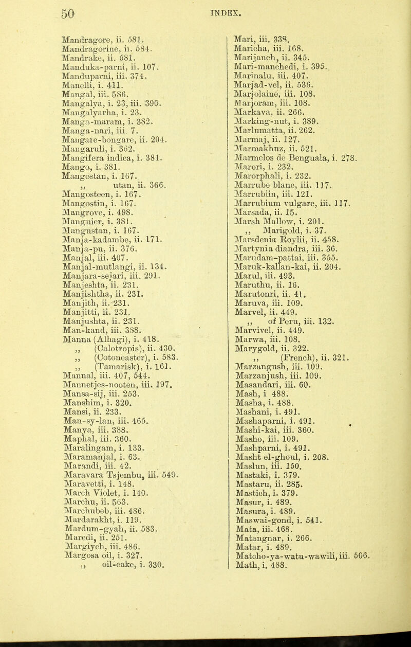 Mandrag-ore, ii, 581. Mandragorine, ii. 584. Mandrake, ii. 581. Manduka-parni, ii. 107. Manduparni, iii. 374. Manelli, i. 411. Mangal, iii. 586. Mangalya, i. 23, iii. 390, Mangalyarlia, i. 23. Mang-a-maram, i. 382, Manga-nari, iii, 7. Maugaie-bongare, ii. 204. Mangaruli, i. 362. Mangifera indica, i. 38lo Mango, i. 381. Mangostan, i. 167. utan, ii. 36So Mangosteen, i. 167. Mangostin, i. 167. Mangrove, i. 498. Manguier, i. 381. MangTistan, i. 167. Manja-kadambe, ii. 171. Manja-pu, ii. 376. Manjal, iii. 407. Manjal-mntlangi, ii. 134. Manjara-sejari, iii. 291. Manjeshta, ii. 231. Manjislithaj ii. 231. Manjith, ii. 231. Manjitti, ii. 231. Manjushta, ii. 231. Man-kand, iii. 388. Manna (Albagi), i. 418. (Calotropis), ii. 430. (Cotoneaster), i. 583. (Tamarisk), i. 161. Mannal, iii. 407, 544. Mannetjes-nooten, iii. 197. Mansa-sij, iii. 253. Mansliim, i. 320. Mansi, ii. 233. Man-sy-lan, iii. 465, Manya, iii. 888. Maphal, iii. 360. Maralingam, i. 133. Maramanjal, i. 63.. Marandi, iii. 42. Maravara Tsjembu, iii. 549, Maravetti, i. 148. March Violet, i. 140. Marchu, ii. 563. Marchubeb, iii. 486, Mardarakht, i. 119. Mardum-gyah, ii. 583. Maredi, ii. 251. Margiyeh, iii. 486. Margosa oil, i. 327. „ oil-cake, i. 330. Mari, iii. 338. Maricha, iii. 168. Marijaneli, ii. 345. Mari-manchedi, i. 395. Marinaln, iii. 407. Marjad-vel, ii. 536, Marjolaine, iii. 108. Marjoram, iii. 108. Markava, ii. 266. Marking-nut, i. 389. Marlumatta, ii. 262. Marmaj, ii. 127. Marmakhnz, ii. 521. Marmelos de Benguala, i. 278, Marori, i. 232. Marorphali, i. 232. Marrube blanc, iii. 117. Marrubiin, iii. 121. Marrubium vulgare, iii. 117. Marsada, ii. 15. Marsh Mallow, i. 201. ,, Marigold, i. 37. Marsdenia Roylii, ii. 458. Martynia diandra, iii. 36. Mariidam-pattai, iii. 355. Maruk-kallan-kai, ii. 204. Marul, iii. 493. Maruthn, ii. 16. Marutonri, ii. 41, Maruva, iii, 109. Marvel, ii. 449. „ of Peru, iii. 133. Marvivel, ii. 449. Marwa, iii. 108. Marygold, ii. 322. ,, (French), ii. 321. Marzangush, iii. 109. Marzanjush, iii. 109. Masandari, iii. 60. Mash, i 488. Masha, i. 488. Mashani, i. 491. Mashapami, 1. 491. ^ Mashi-kai, iii. 360. Masho, iii. 109. Mashparni, i. 491. Masht-el-ghoul, i. 208. Maslun, iii, 150. Mastaki, i. 379. Mastaru, ii. 285. Mastich,i. 379. Masur, i, 489. Masura, i. 489. Maswai-gond, i. 541. Mata, iii. 468. Matangnar, i. 266. Matar, i. 489. Matcho-ya-watu-wawili, iii. 506. Math, i. 488.