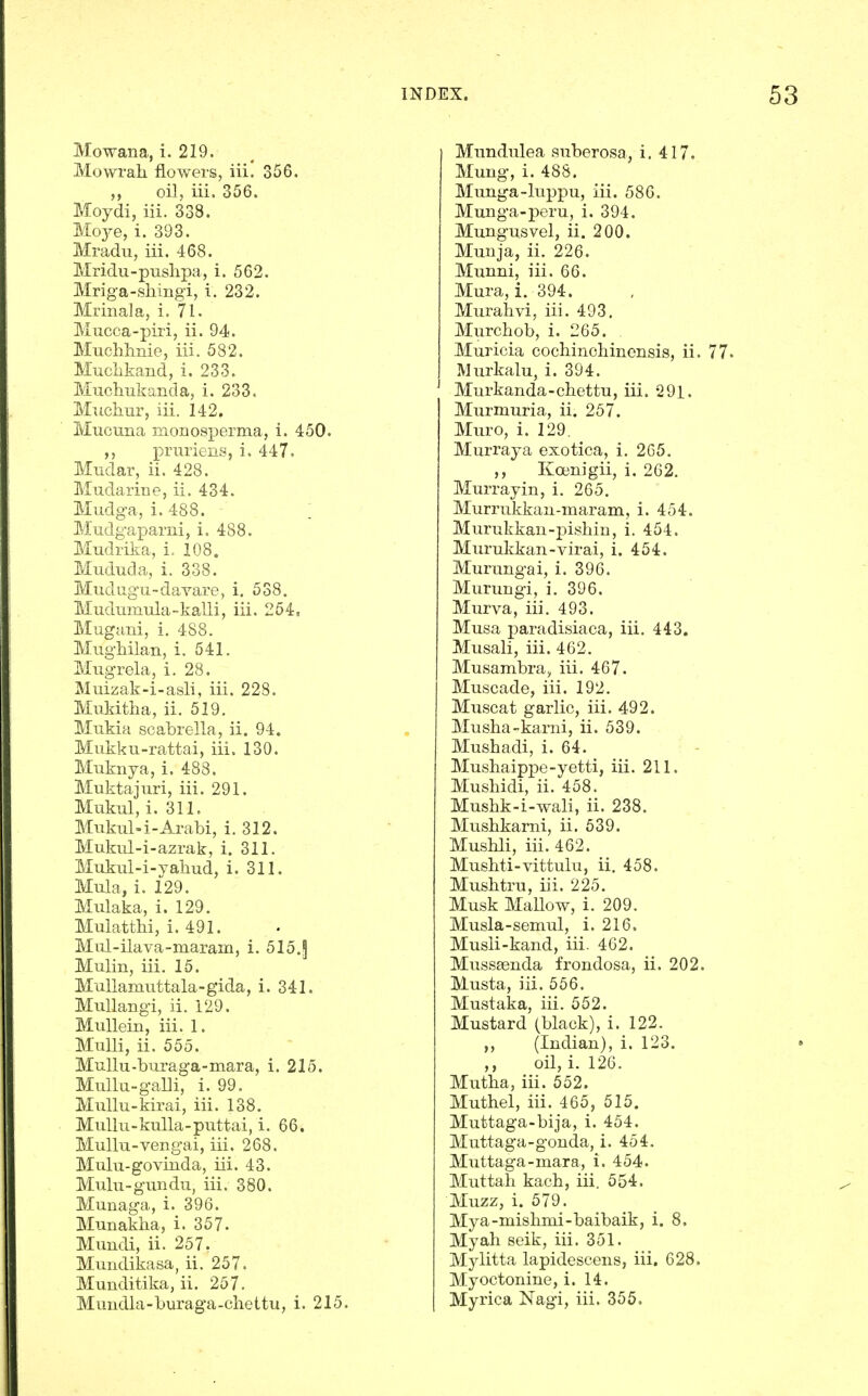 Mowana, i. 219. Mowrah flowers, iii. 356. ,, oil, iii. 356. Moydi, iii. 338. Moje, i. 393. Mradu, iii. 468. Mridu-pushpa, i. 562. Mriga-shingi, i. 232. Mrinala, i. 71. Mucca-piri, ii. 94. Muclilmie, iii. 582. Muchkand, i. 233. Mucliukaiida, i. 233. Muchur, iii. 142. Mucuna monosperma, i. 450. i^ruriens, i. 447. Mudar, ii. 428. Mudarine, ii. 434. Mudga, i. 488. ; Mudgaparni, i. 488. Mudrilta, i. 108. Mududa, i. 338. Mudugu-davare, i. 538. Mudiimula-kalli, iii. 264. Mugani, i. 488. Mughilan, i. 541. Miigrela, i. 28. Muizak-i-asli, iii. 228. Mukitha, ii. 519. Mukia scabrella, ii. 94. Mukku-rattai, iii. 130. Miiknya, i. 488. Muktajuri, iii. 291. Mukul, i. 311. Mukul-i-Arabi, i. 312. Mukul-i-azrak, i. 311. Mukul-i-yaliud, i. 311. Mula, i. 129, Mulaka, i. 129. Mulattlii, i. 491. Mul-ilava-maram, i. 515.^ Mulin, iii. 15. MuUamuttala-gida, i. 341. MuUangi, ii. 129. Mullein, iii. 1. MuUi, ii. 555. Mullu-buraga-mara, i. 215. MuUu-galli, i. 99. MuUu-kirai, iii. 138. Mullu-kuUa-puttai, i. 66. MuUu-vengai, iii. 268. Mulu-govinda, iii. 43. Mulu-gundu, iii. 380. Munaga, i. 396. Munakha, i. 357. Muudi, ii. 257. Mundikasa, ii. 257. Munditika, ii. 257. Mundulea suberosa, i. 417. Mung, i. 488. Munga-luppu, iii. 586. Munga-peru, i. 394. Mungusvel, ii. 200. Munja, ii. 226. Munni, iii. 66. Mura, i. 394. Murahvi, iii. 493. Murchob, i. 265. . Muricia cochinoliinensis, ii. Murkalu, i. 394. Murkanda-chettu, iii. 291. Murmuria, ii. 257. Muro, i. 129. Murraja exotica, i. 265. Koenigii, i. 262, Murray in, i. 265. Murrukkan-maram, i. 454. Murukkan-pishin, i. 454. Murukkan-virai, i. 454. Murungai, i, 396. Murungi, i, 396. Murva, iii. 493. Musa paradisiaca, iii, 443. Musali, iii. 462. Musambra, iii. 467. Muscade, iii. 192, Muscat garlic, iii, 492. Musha-karni, ii. 539. Mushadi, i. 64. Mushaippe-yetti, iii. 211. Mushidi, ii. 458. Mushk-i-wali, ii. 238. Musbkarni, ii. 639. Mushli, iii. 462. Mushti-vittulu, ii. 458. Mushtru, iii. 225. Musk Mallow, i, 209, Musla-semul, i. 216. Musli-kand, iii. 462. Musssenda frondosa, ii. 202. Musta, iii. 556. Mustaka, iii. 552. Mustard (black), i. 122. „ (Indian), i. 123. ,, oil, i, 126, Mutba, iii. 552. Muthel, iii. 465, 515. Muttaga-bija, i. 454. Muttaga-gonda, i. 454. Muttaga-mara, i. 454. Muttah kacb, iii. 554. Muzz, i. 579. Mya-misbmi-baibaik, i. 8, Myah seik, iii. 351. Mylitta lapidescens, iii. 628. Myoctonine, i. 14.