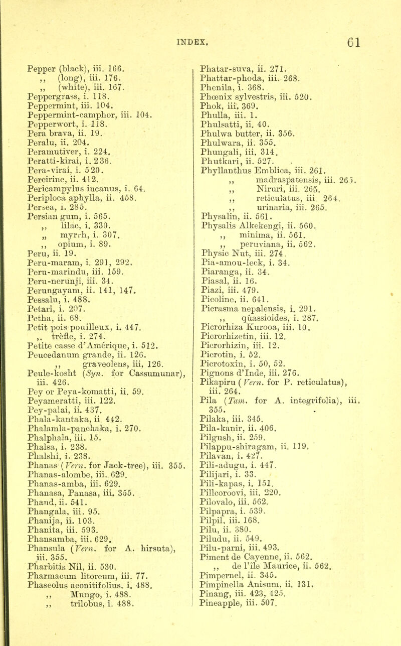 Pepper (black), iii, 166, (long), iii. 176. ,, (white), iii. 167. Peppergiass, i. 118. Peppermint, iii. 104. Peppermint-camphor, iii. 104. Pepper wort, i. 118. Pera brava, ii. 19. Peralu, ii. 204. Peramutiver, i. 224, Peratti-kirai, i. 2 36. Pera-virai, i. 5 20. Pereirine, ii. 412. Pericampylus incanus, i. 64. Periploca apliylla, ii. 468. Per^ea, i. 285. Persian gum, i. 565. lilac, i. 330. „ myrih, i. 307. ,, opium, i. 89. Peru, ii. 19. Peru-maram, i. 291, 292. Peru-marindu, iii. 159. Peru-nerunji, iii. 34. Perungayam, ii. 141, 147. Pessalu, i. 488. Petari, i. 207. Petha, ii. 68. Petit pois pouilleux, i. 447. trefle, i. 274. Petite casse d'Amerique, i. 512. Peucedanum grande, ii. 126. graveolens, iii, 126. Peule-kosht [Syn. for Cassumunar), iii. 426. Pey or Peya-komatti, ii. 59. Peyameratti, iii. 122. Pey-palai, ii. 437. Pliala-kantaka, ii. 442. Phalamla-pancbaka, i. 270. Pbalpbala, iii. 15. Phalsa, i. 238. Phalsbi, i. 238. Phanas (Vern. for Jack-tree), iii. 355. Phanas-alombe, iii. 629. Phanas-amba, iii. 629. Phanasa, Panasa, iii. 355. Phand,ii. 541. Phangala, iii. 95. Phanija, ii. 103. Phanita, iii. 593. Phansamba, iii. 629. Phansula (^Vern. for A. hirsuta), iii. 355. Pharbitis Nil, ii. 530. Pbarmacimi litoreum, iii, 77. Phaseolus aconitifolius, i, 488. Mungo, i. 488. ,, trilobus, i. 488. Phatar-suva, ii. 271. Phattar-phoda, iii. 268. Phenila, i. 368. Phoenix sylvestris, iii. 520. Phok, iii, 369. PhuUa, iii. 1. Phiilsatti, ii. 40. Phulwa butter, ii. 356. Phulwara, ii. 355. Phungali, iii. 314. Phutkari, ii. 527. Phyllanthus Emblica, iii. 261. madraspatensis, iii. 26 5. Niruri, iii. 265, reticulatus, iii. 264. ,, urinaria, iii. 265. Physalin, ii. 561. Physalis Alkekengi, ii. 560. minima, ii. 561, peruviana, ii. 562. Physic Nut, iii. 274. Pia-amou-leck, i. 34. Piaranga, ii. 34. Piasal, ii. 16. Piazi, iii. 479. Picoline, ii. 641. Picrasma nepalensis, i. 291. ,, quassioides, i. 287. Picrorhiza Kurooa, iii. 10. Picrorhizetin, iii. 12, Picrorhiziu, iii. 12. Picrotin, i. 52. Picrotoxin, i. 50, 52, Pignons d'Inde, iii. 276. Pikapiru ( Fm^ for P. reticulatus), iii. 264. Pila [Tain, for A. integrifolia), iii. 355. Pilaka, iii. 345. Pila-kanir, ii. 406. Pilgush, ii. 259. Pilappu-shiragam, ii. 119. Pilavan, i. 427. Pili-adugu, i. 447. Pilijari, i. 33. Pili-kapas, i. 151. Pillcoroovi, iii. 220. Pilovalo, iii. 562. Pilpapra, i. 539. Pilpil, iii. 168. Pilu, ii. 380. Piludu, ii. 549. Pilu-parni, iii. 493. Pjmentde Cayenne, ii. 562. ,, de rile Maurice, ii. 562, Pimpernel, ii. 345. Pimpinella Anisum, ii. 131, Pinang, iii. 423, 425. Pineapple, iii. 507.