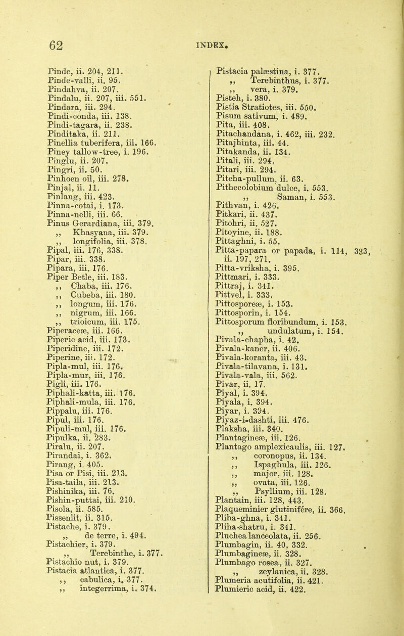 Pinde, ii. 204, 211. Pinde-valli, ii. 95. Pindahva, ii. 207. Pindalu, ii. 207, iii. 551. Pindara, iii. 294. Pindi-conda, iii. 138. Pindi-tag-ara, ii. 238. Pinditaka, ii. 211. Pinellia tuberifera, iii. 166. Piney tallow-tree, i. 196. Pinglu, ii. 207. Pingri, ii, 50. Pinhoen oil, iii. 278. Pinjal, ii. 11. Pinlang, iii. 423. Pinna-cotai, i. 173. Pinna-nelli, iii. 66. Pinus Gerardiana, iii. 379. ,, Khasyana, iii. 379. ,, longifolia, iii. 378. Pipal, iii. 176, 338. Pipar, iii. 338. Pipara, iii. 176. Piper Betle, iii. 183. ,, Chaba, iii. 176. ,, Cubeba, iii. 180. longum, iii. 176. nigrum, iii. 166. ,, trioicum, iii. 175. Piperaceae, iii. 166. Piperic acid, iii. 173. Piperidine, iii. 172. Piperine, iii. 172. Pipla-mul, iii. 176. Pipla-mur, iii. 176. Pigli, iii. 176. Piphali-katta, iii. l76. Piphali-mula, iii. 176. Pippalu, iii. 176. Pipulj iii. 176. Pipuli-mul, iii. 176. Pipulka, ii. *283. Piralu, ii. 207. Pirandai, i. 362. Pirang, i. 405. Pisa or Pisi, iii. 213. Pisa-taila, iii. 213. Pishinika, iii. 76. PisMn-puttai, iii. 210. Pisola, ii. 585. Pissenlit, ii. 315. Pistacbe, i. 379. ,, de terre, i. 494. Pistacbier, i. 379. „ Terebintbe, i. 377. Pistacbio nut, i. 379. Pistacia atlantica, i. 377. 5, cabulica, i. 377. integerrima, i. 374. Pistacia palsestina, i. 377. ,, Terebintbus, i. 377. ,, vera, i. 379. Pisteh, i. 380. Pistia Stratiotes, iii. 550. Pisum sativum, i. 489. Pita, iii. 408. Pitacbandana, i. 462, iii. 232. Pitajbinta, iii. 44. Pitakanda, ii. 134. Pitali, iii. 294. Pitari, iii. 294. Pitcba-pullum, ii. 63. Pitbecolobium dulce, i. 553. Saman, i. 553. Pithvan, i. 426. Pitkari, ii. 437. Pitobri, ii. 537. Pitoyine, ii. 188. Pittagbni, i. 55. Pitta-papara or papada, i. 114, ii. 197, 271. Pitta-vriksba, i. 395. Pittmari, i. 333. Pittraj, i. 341. Pittvel, i. 333. Pittosporeae, i. 153. Pittosporin, i. 154. Pittosporum floribundum, i. 163. undulatum, i. 154. Pivala-cbapba, i, 42. Pivala-kaner, ii. 406. Pivala-koranta, iii. 43. Pivala-tilavana, i. 131. Pivala-vala, iii. 562. Pivar, ii. 17. Piyal, i. 394. Piyala, i. 394. Piyar, i. 394. Piyaz-i-dasbti, iii. 476. Plaksba, iii. 340. Plantagineae, iii. 126. Plantago amplexicaulis, iii. 127. ,, coronopus, ii. 134. ,, Ispaghula, iii. 126. ,, major, iii. 128. ovata, iii. 126. ,, Psyllium, iii. 128. Plantain, iii. 128, 443. Plaqueminier glutinifere, ii. 366. Pliba-gbna, i. 341. Pliba-sbatru, i. 341. Plucbealanceolata, ii. 256. Plumbagin, ii. 40, 332. Plumbaginese, ii. 328. Plumbago rosea, ii. 327. ,, zeylanica, ii. 328. Plumeria acutifolia, ii. 421. Plumieric acid, ii. 422.