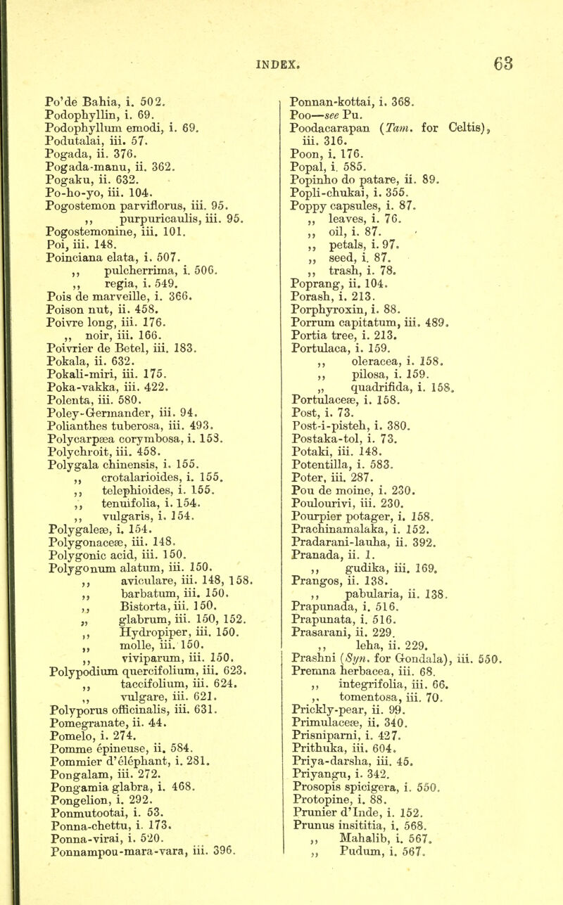 Po'de Bahia, i. 502, Podophyllin, i. 69. Podophyllum emodij i. 69, Podutalai, iii. 57. Pogada, ii. 376. Pogada-manu, ii. 362. Pogaku, ii. 632. Po-ho-yo, iii. 104. Pogostemon parviflorus, iii, 95. purpuricaulisj iii. 95. Pogostemonine, iii. 101. Poi, iii. 148. Poinciana elata, i. 507. pulcherrima, i. 506. regia, i. 549. Pois de marveille, i. 366. Poison nut, ii. 458. Poivre long, iii. 176. ,, noir, iii. 166. Poivrier de Betel, iii. 183. Pokala, ii. 632. Pokali-miri, iii. 175. Poka-vakka, iii. 422. Polenta, iii. 580. Poley-Germander, iii. 94. Polianthes tuberosa, iii. 493. Polycarpaea corymbosa, i. 153. Polychroit, iii. 458. Poly gala chinensis, i. 155. crotalarioides, i. 155. ,j telepbioides, i. 155. tenuifolia, i. 154. vulgaris, i. 254. PolygaleEe, i. 154. Polygonaceee, iii. 148, Polygonic acid, iii. 150, Polygonum alatum, iii. 150. avioulare, iii. 148, 158. barbatum, iii. 150. Bistorta, iii. 150. „ glabrum, iii. 150, 152. Hydi-opiper, iii. 150. molle, iii, 150. viviparum, iii. 150. Poly podium quercifolium, iii. 623. taccifolium, iii. 624. ,, vulgare, iii. 621. Polyporus officinalis, iii. 631. Pomegranate, ii. 44. Pomelo, i. 274. Pomme epineuse, ii, 584. Pommier d'elephant, i. 281. Pongalam, iii. 272. Pong'amia glabra, i. 468. Pongelion, i. 292. Ponmutootai, i. 53. Ponna-chettu, i. 173. Ponna-virai, i. 520. Ponnampou-mara-vara, iii. 396. Ponnan-kottai, i. 368. Poo—see Pu. Poodacarapan {Tarn, for Celtisjj iii. 316. Poon, i. 176. Popal, i. 585. Popinho do patare, ii. 89. Popli-chukai, i. 355. Poppy capsules, i. 87. leaves, i. 76. oil, i. 87. petals, i. 97. seed, i. 87. trash, i. 78. Poprang, ii. 104. Porash, i. 213. Porphyroxin, i. 88. Porrum capitatum, iii. 489, Portia tree, i. 213. Portulaca, i. 159. oleracea, i. 158, ,, pilosa, i. 159. „ quadrifida, i. 158, Portulacese, i. 158. Post, i. 73. Post-i-pisteh, i. 380. Postaka-tol, i. 73. Potaki, iii. 148. Potentilla, i. 583. Poter, iii. 287. Pou de moine, i. 230. Poulourivi, iii, 230. Pourpier potager, i. 158. Prachinamalaka, i. 152. Pradarani-lauha, ii, 392. Pranada, ii. 1. ,, gudika, iii, 169, Prangos, ii. 138. ,, pabularia, ii. 138, Prapunada, i. 516. Prapunata, i. 516. Prasarani, ii. 229. ,, leha, ii, 229, Prashni {Si/n. for Gondala), iii. 550. Premna herbacea, iii. 68. ,, integrifolia, iii, 66. ,, tomentosa, iii, 70. Prickly-pear, ii. 99. Primulacete, ii, 340. Prisnipami, i. 427. Prithuka, iii. 604, Priya-darsha, iii. 45. Priyangu, i. 342. Prosopis spicigera, i. 550, Protopine, i. 88. Prunier d'Inde, i. 152. Prunus insititia, i. 568. ,, Mahalib, i. 567, Pudum, i. 567o